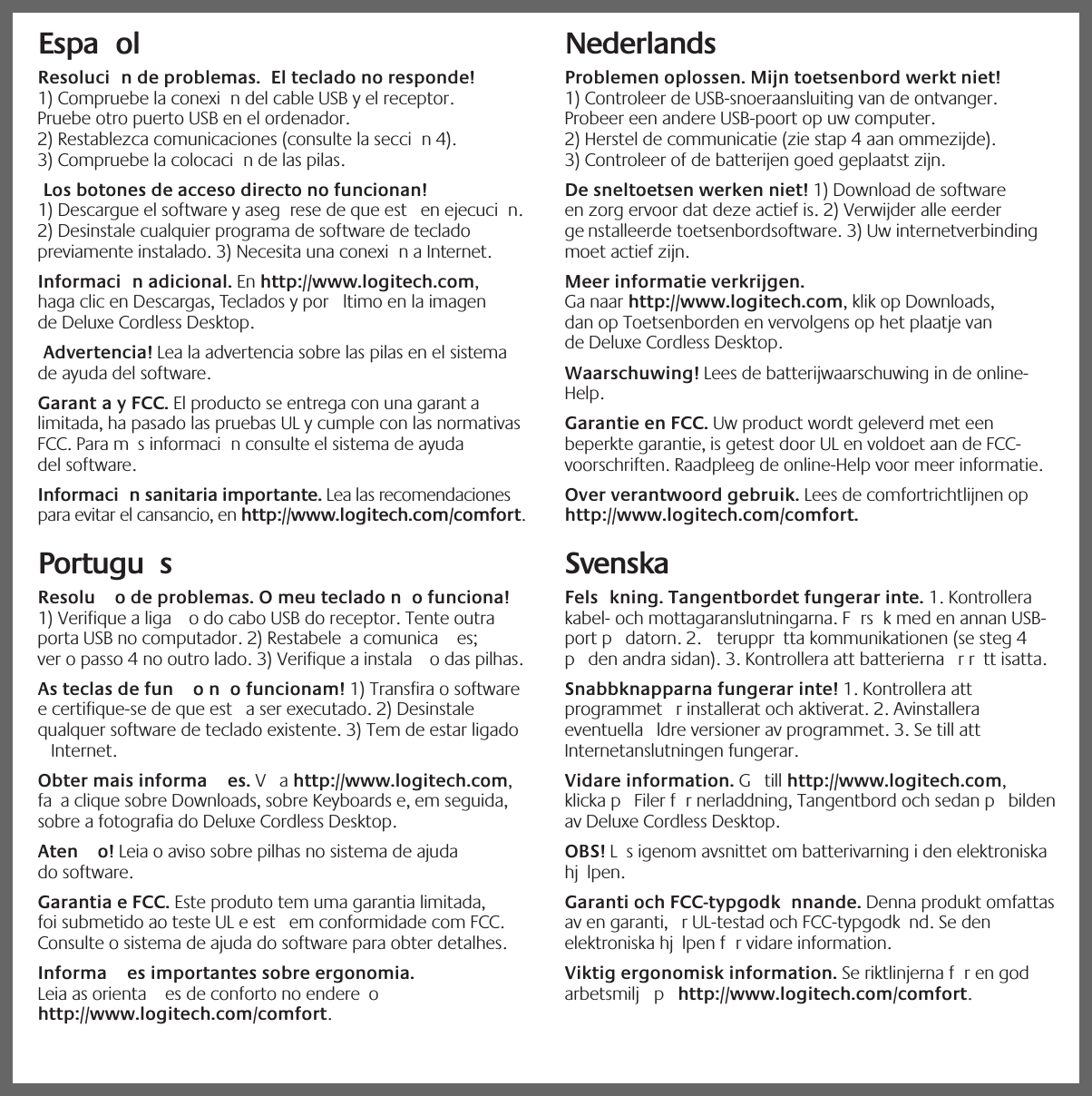 iEspa ol   Resoluci n de problemas.  El teclado no responde! 1) Compruebe la conexi n del cable USB y el receptor. Pruebe otro puerto USB en el ordenador. 2) Restablezca comunicaciones (consulte la secci n 4). 3) Compruebe la colocaci n de las pilas. Los botones de acceso directo no funcionan! 1) Descargue el software y aseg rese de que est  en ejecuci n. 2) Desinstale cualquier programa de software de teclado previamente instalado. 3) Necesita una conexi n a Internet. Informaci n adicional. En http://www.logitech.com, haga clic en Descargas, Teclados y por  ltimo en la imagen de Deluxe Cordless Desktop. Advertencia! Lea la advertencia sobre las pilas en el sistema de ayuda del software. Garant a y FCC. El producto se entrega con una garant a limitada, ha pasado las pruebas UL y cumple con las normativas FCC. Para m s informaci n consulte el sistema de ayuda del software.Informaci n sanitaria importante. Lea las recomendaciones para evitar el cansancio, en http://www.logitech.com/comfort.Portugu s  Resolu o de problemas. O meu teclado n o funciona! 1) Verifique a liga o do cabo USB do receptor. Tente outra porta USB no computador. 2) Restabele a comunica es; ver o passo 4 no outro lado. 3) Verifique a instala o das pilhas. As teclas de fun o n o funcionam! 1) Transfira o software e certifique-se de que est  a ser executado. 2) Desinstale qualquer software de teclado existente. 3) Tem de estar ligado  Internet. Obter mais informa es. V  a http://www.logitech.com, fa a clique sobre Downloads, sobre Keyboards e, em seguida, sobre a fotografia do Deluxe Cordless Desktop. Aten o! Leia o aviso sobre pilhas no sistema de ajuda do software. Garantia e FCC. Este produto tem uma garantia limitada, foi submetido ao teste UL e est  em conformidade com FCC. Consulte o sistema de ajuda do software para obter detalhes.Informa es importantes sobre ergonomia. Leia as orienta es de conforto no endere o http://www.logitech.com/comfort.Nederlands   Problemen oplossen. Mijn toetsenbord werkt niet! 1) Controleer de USB-snoeraansluiting van de ontvanger. Probeer een andere USB-poort op uw computer. 2) Herstel de communicatie (zie stap 4 aan ommezijde). 3) Controleer of de batterijen goed geplaatst zijn. De sneltoetsen werken niet! 1) Download de software en zorg ervoor dat deze actief is. 2) Verwijder alle eerder ge nstalleerde toetsenbordsoftware. 3) Uw internetverbinding moet actief zijn. Meer informatie verkrijgen. Ga naar http://www.logitech.com, klik op Downloads, dan op Toetsenborden en vervolgens op het plaatje van de Deluxe Cordless Desktop. Waarschuwing! Lees de batterijwaarschuwing in de online-Help. Garantie en FCC. Uw product wordt geleverd met een beperkte garantie, is getest door UL en voldoet aan de FCC-voorschriften. Raadpleeg de online-Help voor meer informatie.Over verantwoord gebruik. Lees de comfortrichtlijnen op http://www.logitech.com/comfort.SvenskaFels kning. Tangentbordet fungerar inte. 1. Kontrollera kabel- och mottagaranslutningarna. F rs k med en annan USB-port p  datorn. 2.  teruppr tta kommunikationen (se steg 4 p  den andra sidan). 3. Kontrollera att batterierna  r r tt isatta. Snabbknapparna fungerar inte! 1. Kontrollera att programmet  r installerat och aktiverat. 2. Avinstallera eventuella  ldre versioner av programmet. 3. Se till att Internetanslutningen fungerar. Vidare information. G  till http://www.logitech.com, klicka p  Filer f r nerladdning, Tangentbord och sedan p  bilden av Deluxe Cordless Desktop. OBS! L s igenom avsnittet om batterivarning i den elektroniska hj lpen. Garanti och FCC-typgodk nnande. Denna produkt omfattas av en garanti,  r UL-testad och FCC-typgodk nd. Se den elektroniska hj lpen f r vidare information.Viktig ergonomisk information. Se riktlinjerna f r en god arbetsmilj  p  http://www.logitech.com/comfort.