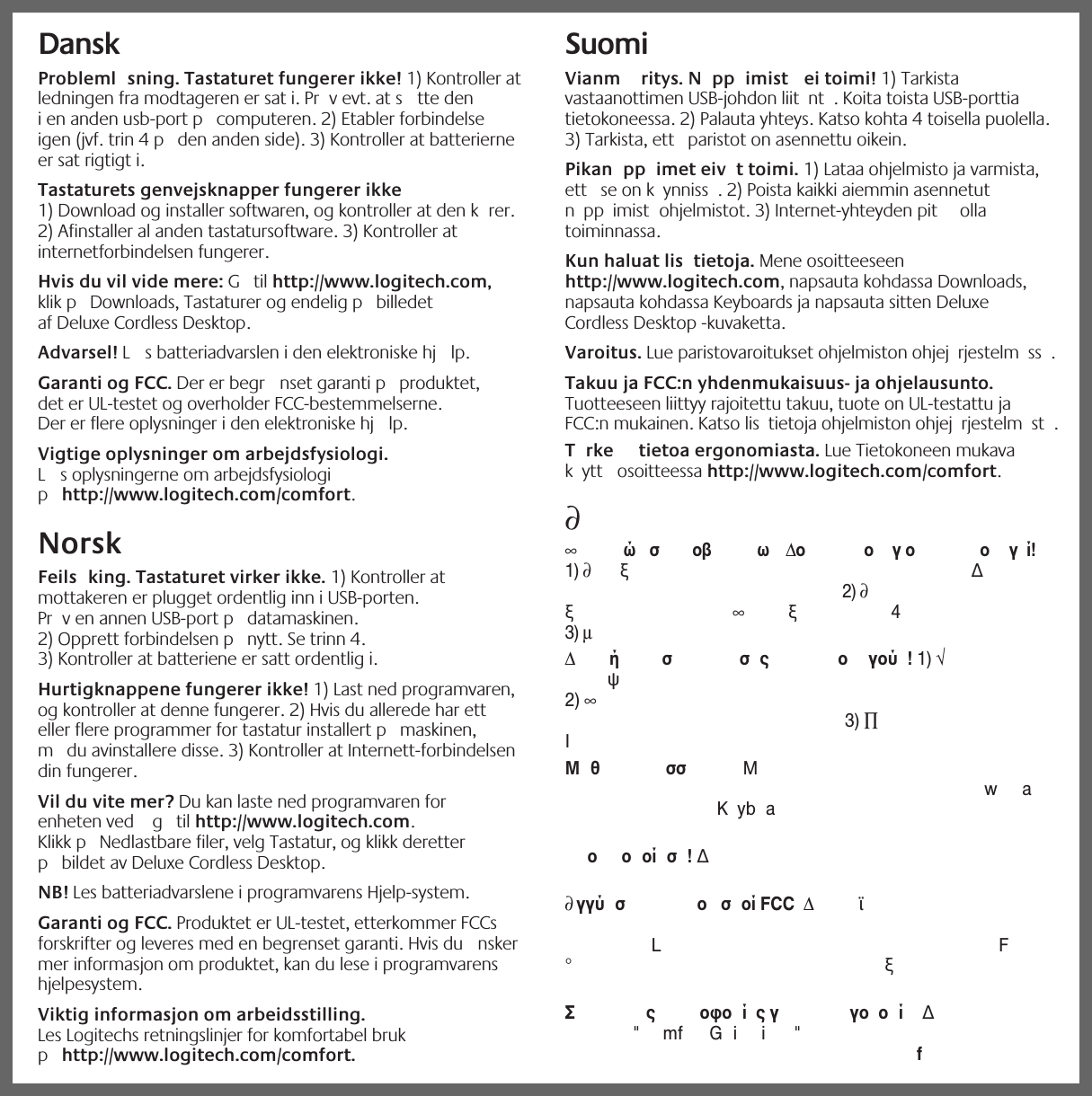 iDansk   Probleml sning. Tastaturet fungerer ikke! 1) Kontroller at ledningen fra modtageren er sat i. Pr v evt. at s tte den i en anden usb-port p  computeren. 2) Etabler forbindelse igen (jvf. trin 4 p  den anden side). 3) Kontroller at batterierne er sat rigtigt i. Tastaturets genvejsknapper fungerer ikke   1) Download og installer softwaren, og kontroller at den k rer. 2) Afinstaller al anden tastatursoftware. 3) Kontroller at internetforbindelsen fungerer. Hvis du vil vide mere: G  til http://www.logitech.com, klik p  Downloads, Tastaturer og endelig p  billedet af Deluxe Cordless Desktop. Advarsel! L s batteriadvarslen i den elektroniske hj lp. Garanti og FCC. Der er begr nset garanti p  produktet, det er UL-testet og overholder FCC-bestemmelserne. Der er flere oplysninger i den elektroniske hj lp.Vigtige oplysninger om arbejdsfysiologi. L s oplysningerne om arbejdsfysiologi p http://www.logitech.com/comfort.Norsk  Feils king. Tastaturet virker ikke. 1) Kontroller at mottakeren er plugget ordentlig inn i USB-porten. Pr v en annen USB-port p  datamaskinen. 2) Opprett forbindelsen p  nytt. Se trinn 4. 3) Kontroller at batteriene er satt ordentlig i. Hurtigknappene fungerer ikke! 1) Last ned programvaren, og kontroller at denne fungerer. 2) Hvis du allerede har ett eller flere programmer for tastatur installert p  maskinen, m  du avinstallere disse. 3) Kontroller at Internett-forbindelsen din fungerer. Vil du vite mer? Du kan laste ned programvaren for enheten ved   g  til http://www.logitech.com. Klikk p  Nedlastbare filer, velg Tastatur, og klikk deretter p  bildet av Deluxe Cordless Desktop. NB! Les batteriadvarslene i programvarens Hjelp-system. Garanti og FCC. Produktet er UL-testet, etterkommer FCCs forskrifter og leveres med en begrenset garanti. Hvis du  nsker mer informasjon om produktet, kan du lese i programvarens hjelpesystem.Viktig informasjon om arbeidsstilling. Les Logitechs retningslinjer for komfortabel bruk p http://www.logitech.com/comfort.Suomi  Vianm ritys. N pp imist  ei toimi! 1) Tarkista vastaanottimen USB-johdon liit nt . Koita toista USB-porttia tietokoneessa. 2) Palauta yhteys. Katso kohta 4 toisella puolella. 3) Tarkista, ett  paristot on asennettu oikein. Pikan pp imet eiv t toimi. 1) Lataa ohjelmisto ja varmista, ett  se on k ynniss . 2) Poista kaikki aiemmin asennetut n pp imist ohjelmistot. 3) Internet-yhteyden pit  olla toiminnassa. Kun haluat lis tietoja. Mene osoitteeseen http://www.logitech.com, napsauta kohdassa Downloads, napsauta kohdassa Keyboards ja napsauta sitten Deluxe Cordless Desktop -kuvaketta. Varoitus. Lue paristovaroitukset ohjelmiston ohjej rjestelm ss . Takuu ja FCC:n yhdenmukaisuus- ja ohjelausunto. Tuotteeseen liittyy rajoitettu takuu, tuote on UL-testattu ja FCC:n mukainen. Katso lis tietoja ohjelmiston ohjej rjestelm st .T rke  tietoa ergonomiasta. Lue Tietokoneen mukava k ytt  osoitteessa http://www.logitech.com/comfort.∂∞ώσ οβ ω Δοογο ογί!1) ∂ξΔ2) ∂ξ∞ξ43) μΔήσ σς ογού!1) √ψ2) ∞3) ∏IΜθ σσ ΜwaKybaο οοίσ!Δ∂γγύ σ ο σ οί FCC ΔϊLF°ξΣςοφοίςγγοοίΔ&quot;mf Gii &quot;f