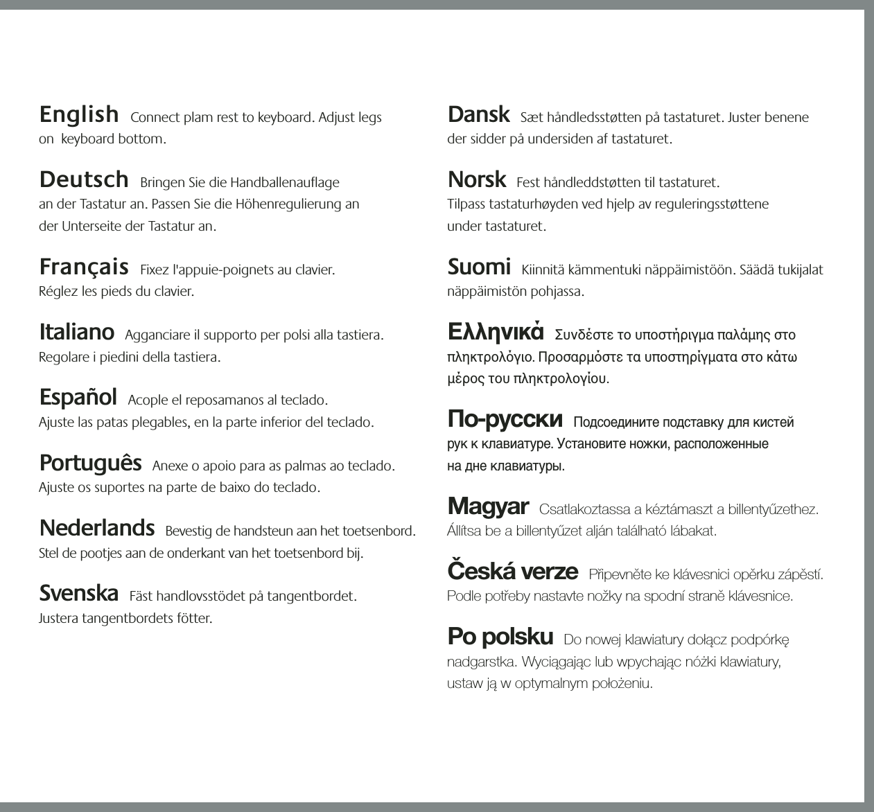 21354English  Connect plam rest to keyboard. Adjust legs  on  keyboard bottom.  Deutsch  Bringen Sie die Handballenauflage  an der Tastatur an. Passen Sie die Höhenregulierung an  der Unterseite der Tastatur an.  Français  Fixez l&apos;appuie-poignets au clavier.  Réglez les pieds du clavier. Italiano  Agganciare il supporto per polsi alla tastiera. Regolare i piedini della tastiera. Español  Acople el reposamanos al teclado.  Ajuste las patas plegables, en la parte inferior del teclado.  Português  Anexe o apoio para as palmas ao teclado. Ajuste os suportes na parte de baixo do teclado.  Nederlands  Bevestig de handsteun aan het toetsenbord. Stel de pootjes aan de onderkant van het toetsenbord bij. Svenska  Fäst handlovsstödet på tangentbordet.  Justera tangentbordets fötter. Dansk  Sæt håndledsstøtten på tastaturet. Juster benene der sidder på undersiden af tastaturet.   Norsk  Fest håndleddstøtten til tastaturet.  Tilpass tastaturhøyden ved hjelp av reguleringsstøttene  under tastaturet.    Suomi  Kiinnitä kämmentuki näppäimistöön. Säädä tukijalat näppäimistön pohjassa.  Ελληνικά  Συνδέστε το υποστήριγμα παλάμης στο πληκτρολγιο. Προσαρμστε τα υποστηρίγματα στο κάτω μέρος του πληκτρολογίου.  По-русски  Подсоедините подставку для кистей  рук к клавиатуре. Установите ножки, расположенные  на дне клавиатуры. Magyar  Csatlakoztassa a kéztámaszt a billentyűzethez. Állítsa be a billentyűzet alján található lábakat. Česká verze  Připevněte ke klávesnici opěrku zápěstí. Podle potřeby nastavte nožky na spodní straně klávesnice.  Po polsku  Do nowej klawiatury dołącz podpórkę nadgarstka. Wyciągając lub wpychając nóżki klawiatury,  ustaw ją w optymalnym położeniu. &quot;