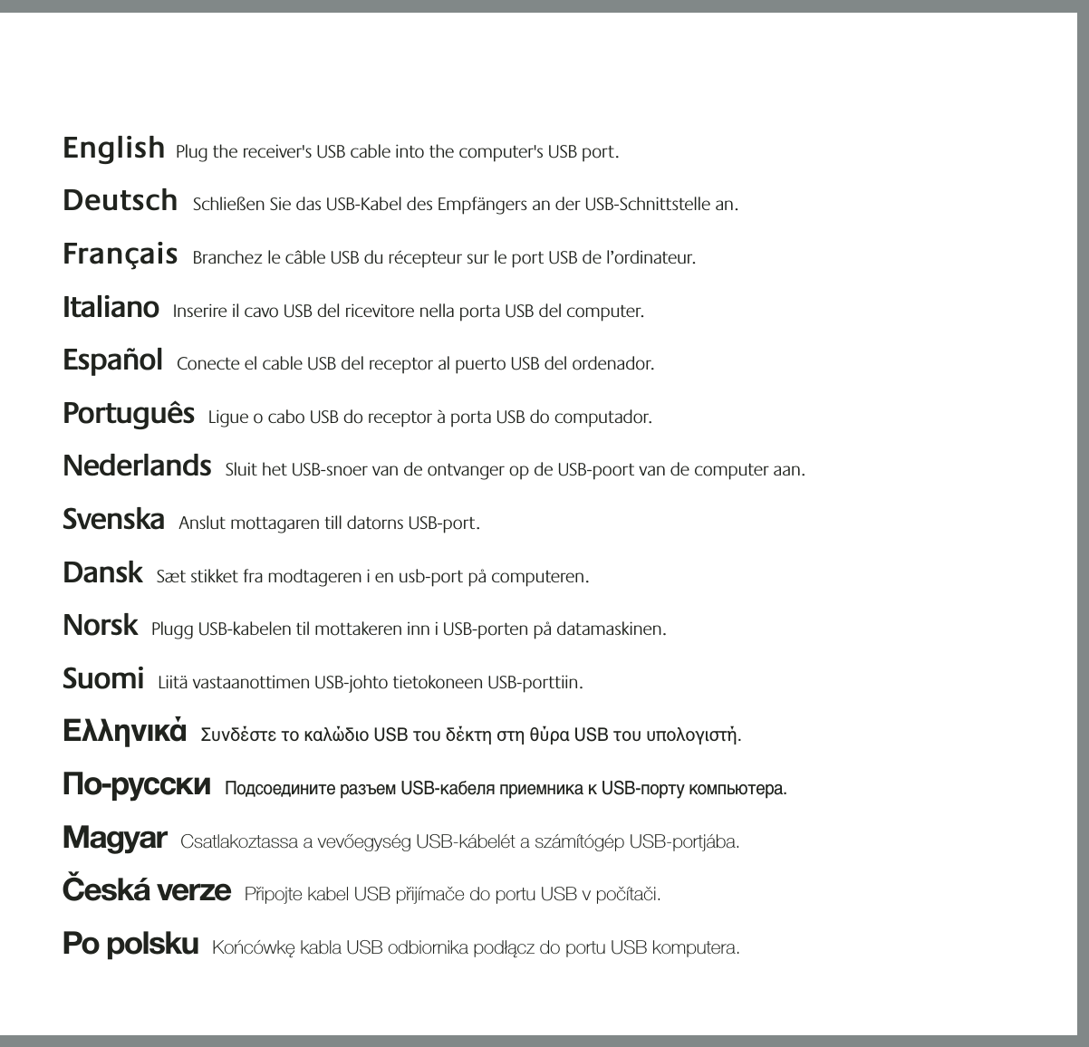 21354English  Plug the receiver&apos;s USB cable into the computer&apos;s USB port.  Deutsch  Schließen Sie das USB-Kabel des Empfängers an der USB-Schnittstelle an.  Français  Branchez le câble USB du récepteur sur le port USB de l’ordinateur. Italiano  Inserire il cavo USB del ricevitore nella porta USB del computer. Español  Conecte el cable USB del receptor al puerto USB del ordenador.  Português  Ligue o cabo USB do receptor à porta USB do computador.  Nederlands  Sluit het USB-snoer van de ontvanger op de USB-poort van de computer aan. Svenska  Anslut mottagaren till datorns USB-port. Dansk  Sæt stikket fra modtageren i en usb-port på computeren.   Norsk  Plugg USB-kabelen til mottakeren inn i USB-porten på datamaskinen.    Suomi  Liitä vastaanottimen USB-johto tietokoneen USB-porttiin.  Ελληνικά  Συνδέστε το καλώδιο USB του δέκτη στη θύρα USB του υπολογιστή.  По-русски  Подсоедините разъем USB-кабеля приемника к USB-порту компьютера.  Magyar  Csatlakoztassa a vevőegység USB-kábelét a számítógép USB-portjába. Česká verze  Připojte kabel USB přijímače do portu USB v počítači.  Po polsku  Końcówkę kabla USB odbiornika podłącz do portu USB komputera. &quot;