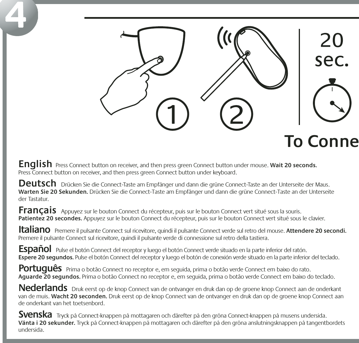 21354English  Press Connect button on receiver, and then press green Connect button under mouse. Wait 20 seconds.  Press Connect button on receiver, and then press green Connect button under keyboard.  Deutsch  Drücken Sie die Connect-Taste am Empfänger und dann die grüne Connect-Taste an der Unterseite der Maus.  Warten Sie 20 Sekunden. Drücken Sie die Connect-Taste am Empfänger und dann die grüne Connect-Taste an der Unterseite  der Tastatur.  Français  Appuyez sur le bouton Connect du récepteur, puis sur le bouton Connect vert situé sous la souris.  Patientez 20 secondes. Appuyez sur le bouton Connect du récepteur, puis sur le bouton Connect vert situé sous le clavier. Italiano  Premere il pulsante Connect sul ricevitore, quindi il pulsante Connect verde sul retro del mouse. Attendere 20 secondi. Premere il pulsante Connect sul ricevitore, quindi il pulsante verde di connessione sul retro della tastiera. Español  Pulse el botón Connect del receptor y luego el botón Connect verde situado en la parte inferior del ratón.  Espere 20 segundos. Pulse el botón Connect del receptor y luego el botón de conexión verde situado en la parte inferior del teclado.  Português  Prima o botão Connect no receptor e, em seguida, prima o botão verde Connect em baixo do rato.  Aguarde 20 segundos. Prima o botão Connect no receptor e, em seguida, prima o botão verde Connect em baixo do teclado.  Nederlands  Druk eerst op de knop Connect van de ontvanger en druk dan op de groene knop Connect aan de onderkant  van de muis. Wacht 20 seconden. Druk eerst op de knop Connect van de ontvanger en druk dan op de groene knop Connect aan  de onderkant van het toetsenbord.Svenska  Tryck på Connect-knappen på mottagaren och därefter på den gröna Connect-knappen på musens undersida.  Vänta i 20 sekunder. Tryck på Connect-knappen på mottagaren och därefter på den gröna anslutningsknappen på tangentbordets undersida. &quot;To Conne