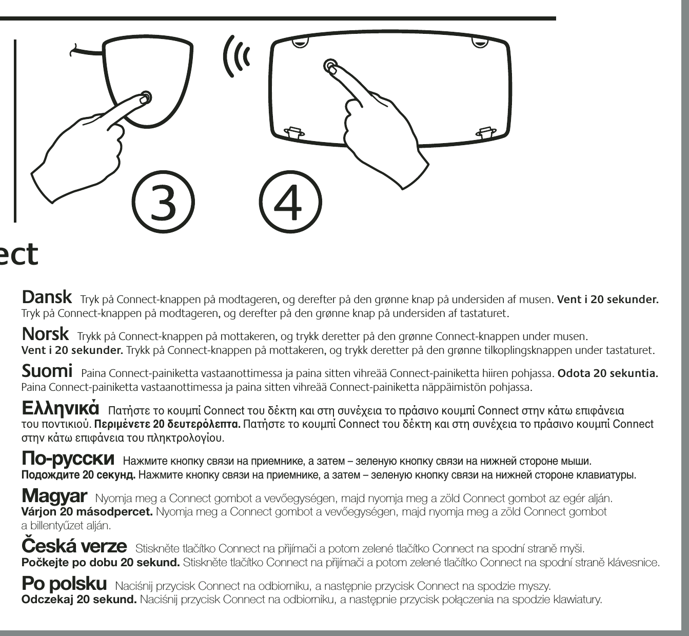 21354Dansk  Tryk på Connect-knappen på modtageren, og derefter på den grønne knap på undersiden af musen. Vent i 20 sekunder. Tryk på Connect-knappen på modtageren, og derefter på den grønne knap på undersiden af tastaturet.   Norsk  Trykk på Connect-knappen på mottakeren, og trykk deretter på den grønne Connect-knappen under musen.  Vent i 20 sekunder. Trykk på Connect-knappen på mottakeren, og trykk deretter på den grønne tilkoplingsknappen under tastaturet.    Suomi  Paina Connect-painiketta vastaanottimessa ja paina sitten vihreää Connect-painiketta hiiren pohjassa. Odota 20 sekuntia. Paina Connect-painiketta vastaanottimessa ja paina sitten vihreää Connect-painiketta näppäimistön pohjassa.  Ελληνικά  Πατήστε το κουμπί Connect του δέκτη και στη συνέχεια το πράσινο κουμπί Connect στην κάτω επιφάνεια  του ποντικιού. Περιμένετε 20 δευτερλεπτα. Πατήστε το κουμπί Connect του δέκτη και στη συνέχεια το πράσινο κουμπί Connect στην κάτω επιφάνεια του πληκτρολογίου.  По-русски  Нажмите кнопку связи на приемнике, а затем – зеленую кнопку связи на нижней стороне мыши.  Подождите 20 секунд. Нажмите кнопку связи на приемнике, а затем – зеленую кнопку связи на нижней стороне клавиатуры.  Magyar  Nyomja meg a Connect gombot a vevőegységen, majd nyomja meg a zöld Connect gombot az egér alján.  Várjon 20 másodpercet. Nyomja meg a Connect gombot a vevőegységen, majd nyomja meg a zöld Connect gombot  a billentyűzet alján. Česká verze  Stiskněte tlačítko Connect na přijímači a potom zelené tlačítko Connect na spodní straně myši.  Počkejte po dobu 20 sekund. Stiskněte tlačítko Connect na přijímači a potom zelené tlačítko Connect na spodní straně klávesnice.  Po polsku  Naciśnij przycisk Connect na odbiorniku, a następnie przycisk Connect na spodzie myszy.  Odczekaj 20 sekund. Naciśnij przycisk Connect na odbiorniku, a następnie przycisk połączenia na spodzie klawiatury. &quot;ect