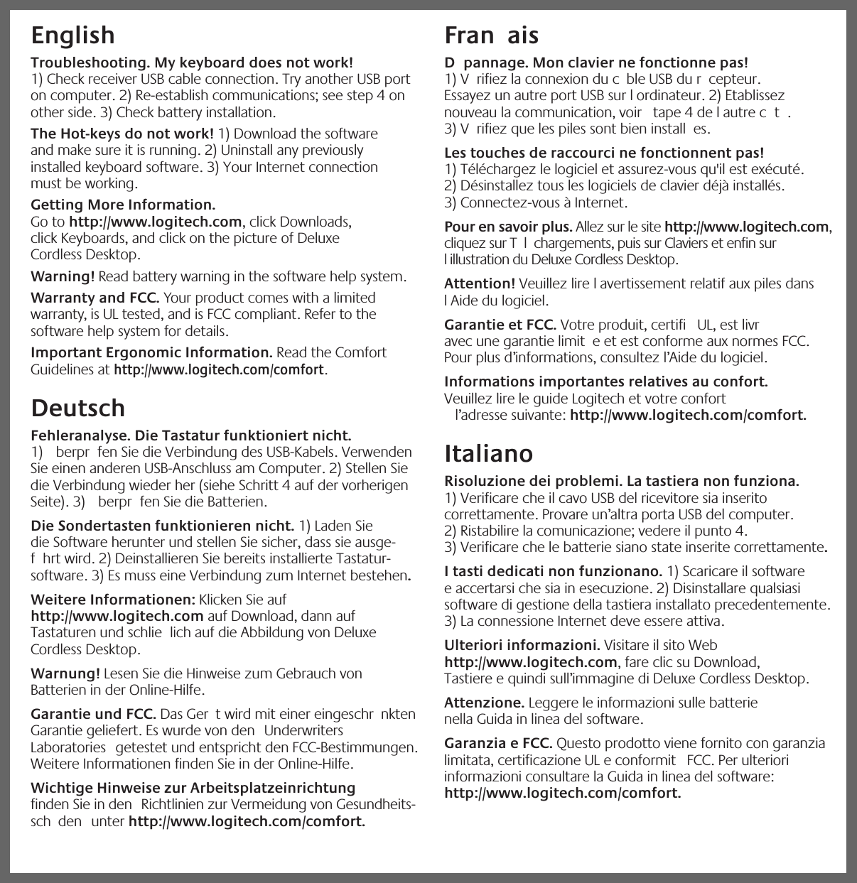 iEnglish  Troubleshooting. My keyboard does not work! 1) Check receiver USB cable connection. Try another USB port on computer. 2) Re-establish communications; see step 4 on other side. 3) Check battery installation. The Hot-keys do not work! 1) Download the software and make sure it is running. 2) Uninstall any previously installed keyboard software. 3) Your Internet connection must be working. Getting More Information. Go to http://www.logitech.com, click Downloads, click Keyboards, and click on the picture of Deluxe Cordless Desktop. Warning! Read battery warning in the software help system. Warranty and FCC. Your product comes with a limited warranty, is UL tested, and is FCC compliant. Refer to the software help system for details.Important Ergonomic Information. Read the Comfort Guidelines at http://www.logitech.com/comfort. Deutsch  Fehleranalyse. Die Tastatur funktioniert nicht. 1)  berpr fen Sie die Verbindung des USB-Kabels. Verwenden Sie einen anderen USB-Anschluss am Computer. 2) Stellen Sie die Verbindung wieder her (siehe Schritt 4 auf der vorherigen Seite). 3)  berpr fen Sie die Batterien. Die Sondertasten funktionieren nicht. 1) Laden Sie die Software herunter und stellen Sie sicher, dass sie ausge-f hrt wird. 2) Deinstallieren Sie bereits installierte Tastatur-software. 3) Es muss eine Verbindung zum Internet bestehen. Weitere Informationen: Klicken Sie auf http://www.logitech.com auf Download, dann auf Tastaturen und schlie lich auf die Abbildung von Deluxe Cordless Desktop. Warnung! Lesen Sie die Hinweise zum Gebrauch von Batterien in der Online-Hilfe. Garantie und FCC. Das Ger t wird mit einer eingeschr nkten Garantie geliefert. Es wurde von den  Underwriters Laboratories  getestet und entspricht den FCC-Bestimmungen. Weitere Informationen finden Sie in der Online-Hilfe.Wichtige Hinweise zur Arbeitsplatzeinrichtung finden Sie in den  Richtlinien zur Vermeidung von Gesundheits-sch den  unter http://www.logitech.com/comfort.Fran ais  D pannage. Mon clavier ne fonctionne pas! 1) V rifiez la connexion du c ble USB du r cepteur. Essayez un autre port USB sur l ordinateur. 2) Etablissez   nouveau la communication, voir  tape 4 de l autre c t . 3) V rifiez que les piles sont bien install es. Les touches de raccourci ne fonctionnent pas! 1) Téléchargez le logiciel et assurez-vous qu&apos;il est exécuté. 2) Désinstallez tous les logiciels de clavier déjà installés. 3) Connectez-vous à Internet. Pour en savoir plus. Allez sur le site http://www.logitech.com, cliquez sur T l chargements, puis sur Claviers et enfin sur l illustration du Deluxe Cordless Desktop. Attention! Veuillez lire l avertissement relatif aux piles dans l Aide du logiciel. Garantie et FCC. Votre produit, certifi  UL, est livr  avec une garantie limit e et est conforme aux normes FCC. Pour plus d’informations, consultez l’Aide du logiciel.Informations importantes relatives au confort. Veuillez lire le guide Logitech et votre confort  l’adresse suivante: http://www.logitech.com/comfort.ItalianoRisoluzione dei problemi. La tastiera non funziona. 1) Verificare che il cavo USB del ricevitore sia inserito correttamente. Provare un’altra porta USB del computer. 2) Ristabilire la comunicazione; vedere il punto 4. 3) Verificare che le batterie siano state inserite correttamente. I tasti dedicati non funzionano. 1) Scaricare il software e accertarsi che sia in esecuzione. 2) Disinstallare qualsiasi software di gestione della tastiera installato precedentemente. 3) La connessione Internet deve essere attiva. Ulteriori informazioni. Visitare il sito Web http://www.logitech.com, fare clic su Download, Tastiere e quindi sull’immagine di Deluxe Cordless Desktop. Attenzione. Leggere le informazioni sulle batterie nella Guida in linea del software. Garanzia e FCC. Questo prodotto viene fornito con garanzia limitata, certificazione UL e conformit  FCC. Per ulteriori informazioni consultare la Guida in linea del software: http://www.logitech.com/comfort.