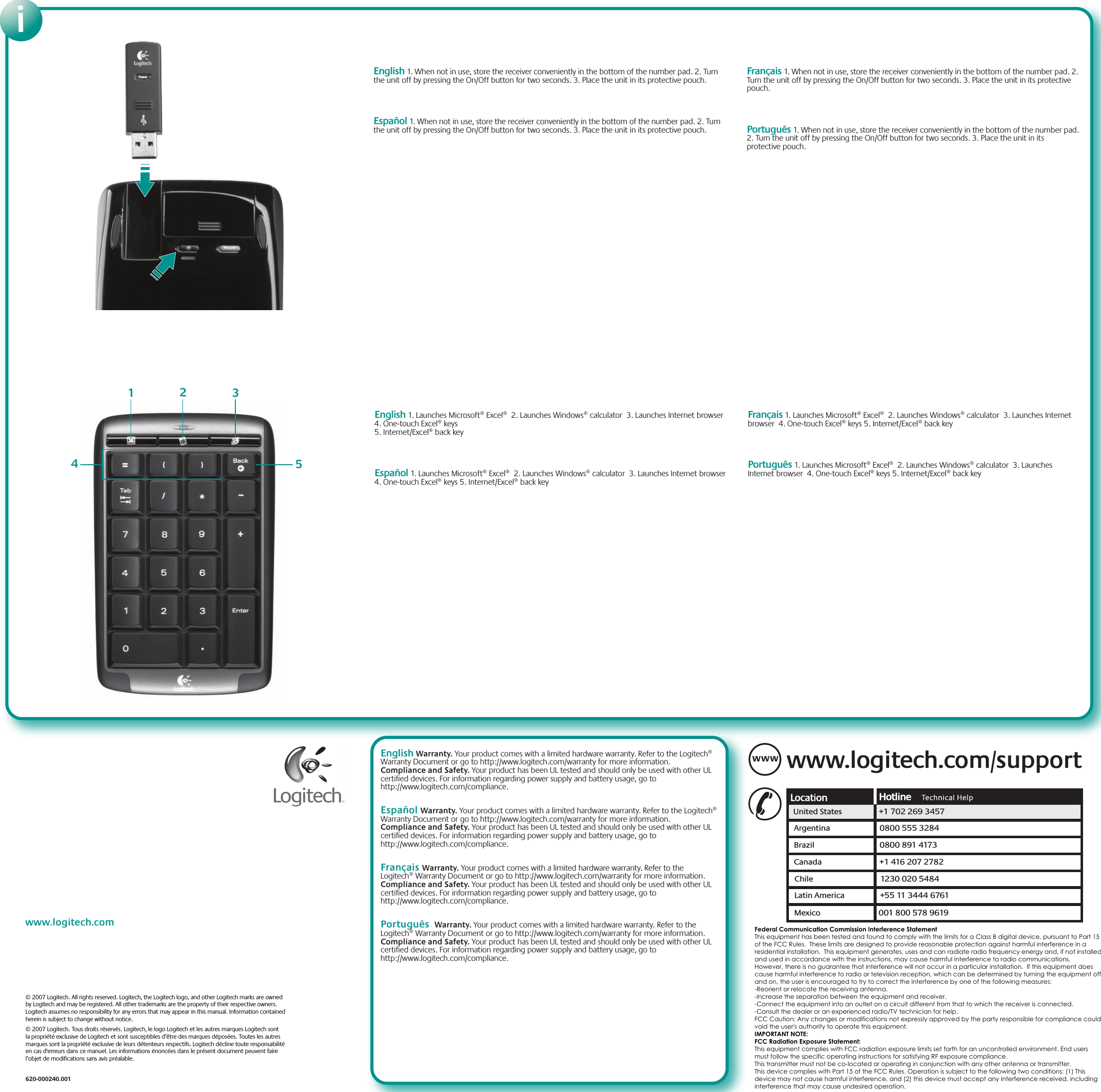 www.logitech.comiEnglish Warranty. Your product comes with a limited hardware warranty. Refer to the Logitech® Warranty Document or go to http://www.logitech.com/warranty for more information. Compliance and Safety. Your product has been UL tested and should only be used with other UL certified devices. For information regarding power supply and battery usage, go to http://www.logitech.com/compliance.     Español Warranty. Your product comes with a limited hardware warranty. Refer to the Logitech® Warranty Document or go to http://www.logitech.com/warranty for more information. Compliance and Safety. Your product has been UL tested and should only be used with other UL certified devices. For information regarding power supply and battery usage, go to http://www.logitech.com/compliance.Français Warranty. Your product comes with a limited hardware warranty. Refer to the Logitech® Warranty Document or go to http://www.logitech.com/warranty for more information. Compliance and Safety. Your product has been UL tested and should only be used with other UL certified devices. For information regarding power supply and battery usage, go to http://www.logitech.com/compliance. Português  Warranty. Your product comes with a limited hardware warranty. Refer to the Logitech® Warranty Document or go to http://www.logitech.com/warranty for more information. Compliance and Safety. Your product has been UL tested and should only be used with other UL certified devices. For information regarding power supply and battery usage, go to http://www.logitech.com/compliance. English 1. When not in use, store the receiver conveniently in the bottom of the number pad. 2. Turn the unit off by pressing the On/Off button for two seconds. 3. Place the unit in its protective pouch.     Español 1. When not in use, store the receiver conveniently in the bottom of the number pad. 2. Turn the unit off by pressing the On/Off button for two seconds. 3. Place the unit in its protective pouch.Français 1. When not in use, store the receiver conveniently in the bottom of the number pad. 2. Turn the unit off by pressing the On/Off button for two seconds. 3. Place the unit in its protective pouch. Português 1. When not in use, store the receiver conveniently in the bottom of the number pad. 2. Turn the unit off by pressing the On/Off button for two seconds. 3. Place the unit in its protective pouch.English 1. Launches Microsoft® Excel®  2. Launches Windows® calculator  3. Launches Internet browser  4. One-touch Excel® keys 5. Internet/Excel® back key   Español 1. Launches Microsoft® Excel®  2. Launches Windows® calculator  3. Launches Internet browser  4. One-touch Excel® keys 5. Internet/Excel® back keyFrançais 1. Launches Microsoft® Excel®  2. Launches Windows® calculator  3. Launches Internet browser  4. One-touch Excel® keys 5. Internet/Excel® back keyPortuguês 1. Launches Microsoft® Excel®  2. Launches Windows® calculator  3. Launches Internet browser  4. One-touch Excel® keys 5. Internet/Excel® back key12345www.logitech.com/supportWWWUnited States +1 702 269 3457Argentina 0800 555 3284Brazil 0800 891 4173Canada +1 416 207 2782Chile 1230 020 5484Latin America +55 11 3444 6761Mexico 001 800 578 9619© 2007 Logitech. All rights reserved. Logitech, the Logitech logo, and other Logitech marks are owned by Logitech and may be registered. All other trademarks are the property of their respective owners. Logitech assumes no responsibility for any errors that may appear in this manual. Information contained herein is subject to change without notice.© 2007 Logitech. Tous droits réservés. Logitech, le logo Logitech et les autres marques Logitech sont la propriété exclusive de Logitech et sont susceptibles d’être des marques déposées. Toutes les autres marques sont la propriété exclusive de leurs détenteurs respectifs. Logitech décline toute responsabilité en cas d&apos;erreurs dans ce manuel. Les informations énoncées dans le présent document peuvent faire l’objet de modifications sans avis préalable.620-000240.001Federal Communication Commission Interference StatementThis equipment has been tested and found to comply with the limits for a Class B digital device, pursuant to Part 15of the FCC Rules.  These limits are designed to provide reasonable protection against harmful interference in aresidential installation.  This equipment generates, uses and can radiate radio frequency energy and, if not installedand used in accordance with the instructions, may cause harmful interference to radio communications.However, there is no guarantee that interference will not occur in a particular installation.  If this equipment doescause harmful interference to radio or television reception, which can be determined by turning the equipment offand on, the user is encouraged to try to correct the interference by one of the following measures:-Reorient or relocate the receiving antenna.-Increase the separation between the equipment and receiver.-Connect the equipment into an outlet on a circuit different from that to which the receiver is connected.-Consult the dealer or an experienced radio/TV technician for help.FCC Caution: Any changes or modifications not expressly approved by the party responsible for compliance couldvoid the user&apos;s authority to operate this equipment.IMPORTANT NOTE:FCC Radiation Exposure Statement:This equipment complies with FCC radiation exposure limits set forth for an uncontrolled environment. End usersmust follow the specific operating instructions for satisfying RF exposure compliance.This transmitter must not be co-located or operating in conjunction with any other antenna or transmitter.This device complies with Part 15 of the FCC Rules. Operation is subject to the following two conditions: (1) Thisdevice may not cause harmful interference, and (2) this device must accept any interference received, includinginterference that may cause undesired operation.