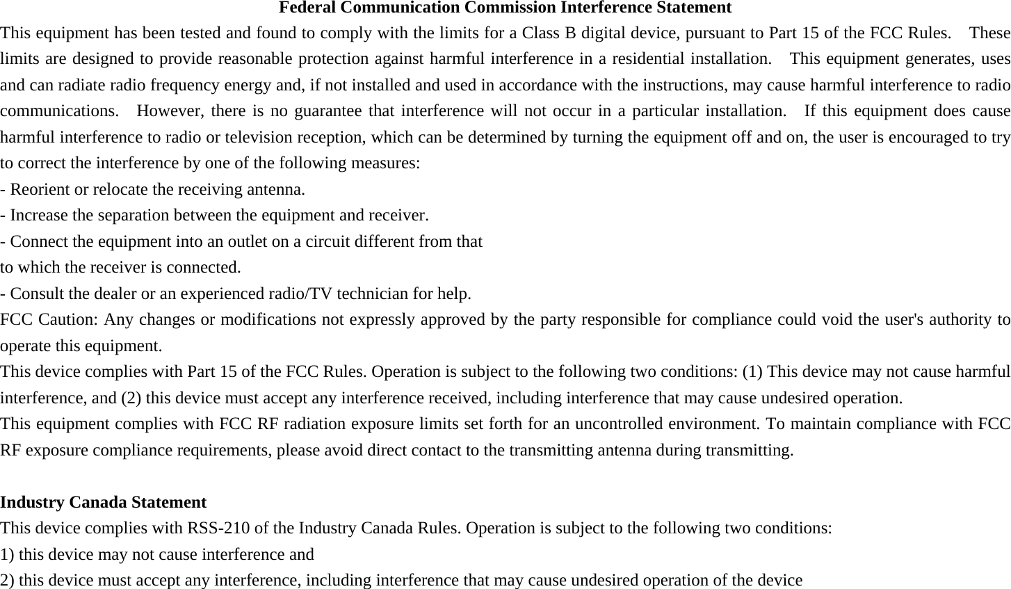 Federal Communication Commission Interference Statement This equipment has been tested and found to comply with the limits for a Class B digital device, pursuant to Part 15 of the FCC Rules.  These limits are designed to provide reasonable protection against harmful interference in a residential installation.    This equipment generates, uses and can radiate radio frequency energy and, if not installed and used in accordance with the instructions, may cause harmful interference to radio communications.  However, there is no guarantee that interference will not occur in a particular installation.  If this equipment does cause harmful interference to radio or television reception, which can be determined by turning the equipment off and on, the user is encouraged to try to correct the interference by one of the following measures: - Reorient or relocate the receiving antenna. - Increase the separation between the equipment and receiver. - Connect the equipment into an outlet on a circuit different from that to which the receiver is connected. - Consult the dealer or an experienced radio/TV technician for help. FCC Caution: Any changes or modifications not expressly approved by the party responsible for compliance could void the user&apos;s authority to operate this equipment. This device complies with Part 15 of the FCC Rules. Operation is subject to the following two conditions: (1) This device may not cause harmful interference, and (2) this device must accept any interference received, including interference that may cause undesired operation. This equipment complies with FCC RF radiation exposure limits set forth for an uncontrolled environment. To maintain compliance with FCC RF exposure compliance requirements, please avoid direct contact to the transmitting antenna during transmitting.   Industry Canada Statement This device complies with RSS-210 of the Industry Canada Rules. Operation is subject to the following two conditions: 1) this device may not cause interference and 2) this device must accept any interference, including interference that may cause undesired operation of the device 