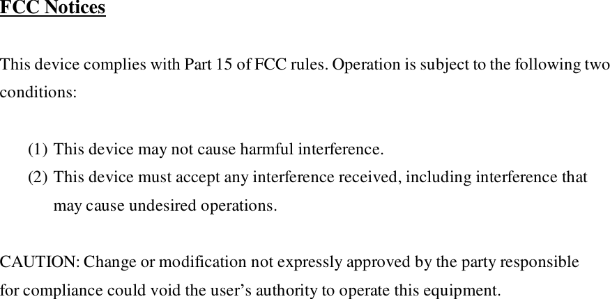  FCC Notices  This device complies with Part 15 of FCC rules. Operation is subject to the following two conditions:  (1) This device may not cause harmful interference. (2) This device must accept any interference received, including interference that may cause undesired operations.  CAUTION: Change or modification not expressly approved by the party responsible for compliance could void the user’s authority to operate this equipment.             