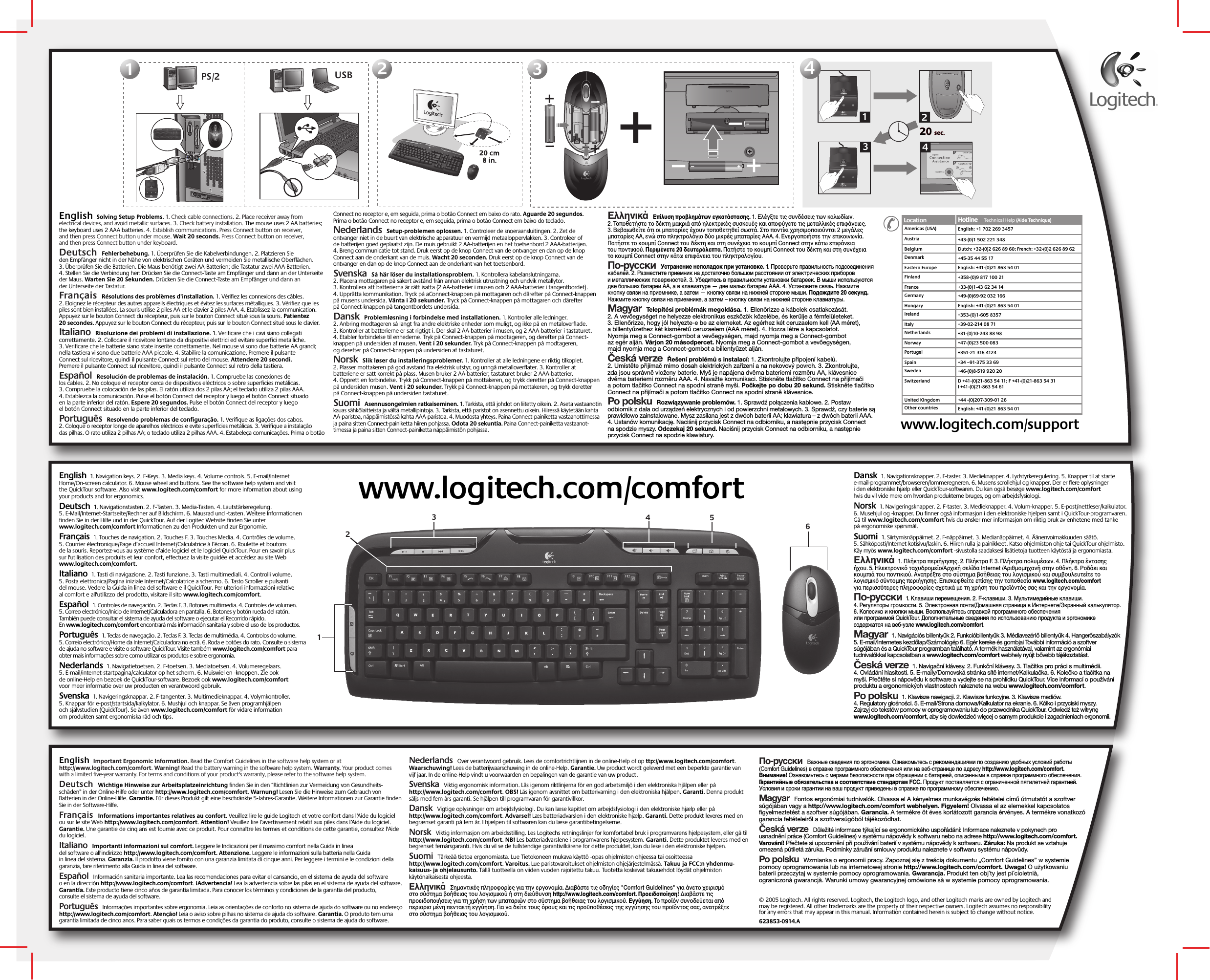 © 2005 Logitech. All rights reserved. Logitech, the Logitech logo, and other Logitech marks are owned by Logitech and may be registered. All other trademarks are the property of their respective owners. Logitech assumes no responsibility for any errors that may appear in this manual. Information contained herein is subject to change without notice. 623853-0914.AEnglish  1. Navigation keys. 2. F-Keys. 3. Media keys. 4. Volume controls. 5. E-mail/Internet Home/On-screen calculator. 6. Mouse wheel and buttons. See the software help system and visit the QuickTour software. Also visit www.logitech.com/comfort for more information about using your products and for ergonomics.    Deutsch  1. Navigationstasten. 2. F-Tasten. 3. Media-Tasten. 4. Lautstärkeregelung. 5. E-Mail/Internet-Startseite/Rechner auf Bildschirm. 6. Mausrad und -tasten. Weitere Informationen finden Sie in der Hilfe und in der QuickTour. Auf der Logitec Website finden Sie unter www.logitech.com/comfort Informationen zu den Produkten und zur Ergonomie.   Français  1. Touches de navigation. 2. Touches F. 3. Touches Media. 4. Contrôles de volume. 5. Courrier électronique/Page d’accueil Internet/Calculatrice à l’écran. 6. Roulette et boutons de la souris. Reportez-vous au système d’aide logiciel et le logiciel QuickTour. Pour en savoir plus sur l&apos;utilisation des produits et leur confort, effectuez la visite guidée et accédez au site Web www.logitech.com/comfort.  Italiano  1. Tasti di navigazione. 2. Tasti funzione. 3. Tasti multimediali. 4. Controlli volume. 5. Posta elettronica/Pagina iniziale Internet/Calcolatrice a schermo. 6. Tasto Scroller e pulsanti del mouse. Vedere la Guida in linea del software e il QuickTour. Per ulteriori informazioni relative al comfort e all&apos;utilizzo del prodotto, visitare il sito www.logitech.com/comfort.   Español  1. Controles de navegación. 2. Teclas F. 3. Botones multimedia. 4. Controles de volumen. 5. Correo electrónico/Inicio de Internet/Calculadora en pantalla. 6. Botones y botón rueda del ratón. También puede consultar el sistema de ayuda del software o ejecutar el Recorrido rápido. En www.logitech.com/comfort encontrará más información sanitaria y sobre el uso de los productos. Português  1. Teclas de navegação. 2. Teclas F. 3. Teclas de multimédia. 4. Controlos do volume. 5. Correio electrónico/Home da Internet/Calculadora no ecrã. 6. Roda e botões do rato. Consulte o sistema de ajuda no software e visite o software QuickTour. Visite também www.logitech.com/comfort para obter mais informações sobre como utilizar os produtos e sobre ergonomia.   Nederlands  1. Navigatietoetsen. 2. F-toetsen. 3. Mediatoetsen. 4. Volumeregelaars. 5. E-mail/internet-startpagina/calculator op het scherm. 6. Muiswiel en -knoppen. Zie ook de online-Help en bezoek de QuickTour-software. Bezoek ook www.logitech.com/comfort voor meer informatie over uw producten en verantwoord gebruik.    Svenska  1. Navigeringsknappar. 2. F-tangenter. 3. Multimedieknappar. 4. Volymkontroller. 5. Knappar för e-post/startsida/kalkylator. 6. Mushjul och knappar. Se även programhjälpen och självstudien (QuickTour). Se även www.logitech.com/comfort för vidare information om produkten samt ergonomiska råd och tips.   Dansk  1. Navigationsknapper. 2. F-taster. 3. Medieknapper. 4. Lydstyrkeregulering. 5. Knapper til at starte e-mail-programmet/browseren/lommeregneren. 6. Musens scrollehjul og knapper. Der er flere oplysninger i den elektroniske hjælp eller QuickTour-softwaren. Du kan også besøge www.logitech.com/comfort hvis du vil vide mere om hvordan produkterne bruges, og om arbejdsfysiologi.   Norsk  1. Navigeringsknapper. 2. F-taster. 3. Medieknapper. 4. Volum-knapper. 5. E-post/nettleser/kalkulator. 6. Musehjul og -knapper. Du finner også informasjon i den elektroniske hjelpen samt i QuickTour-programvaren. Gå til www.logitech.com/comfort hvis du ønsker mer informasjon om riktig bruk av enhetene med tanke på ergonomiske spørsmål.   Suomi  1. Siirtymisnäppäimet. 2. F-näppäimet. 3. Medianäppäimet. 4. Äänenvoimakkuuden säätö. 5. Sähköposti/Internet-kotisivu/laskin. 6. Hiiren rulla ja painikkeet. Katso ohjelmiston ohje tai QuickTour-ohjelmisto. Käy myös www.logitech.com/comfort -sivustolla saadaksesi lisätietoja tuotteen käytöstä ja ergonomiasta.Ελληνικά  1. Πλήκτρα περιήγησης. 2. Πλήκτρα F. 3. Πλήκτρα πλυµέσων. 4. Πλήκτρα έντασης ήυ. 5. Ηλεκτρνικ ταυδρµεί/Αρική σελίδα Internet /Αριθµµηανή στην θνη. 6. Ρδάκι και κυµπιά τυ πντικιύ. Ανατρέτε στ σύστηµα ήθειας τυ λγισµικύ και συµυλευτείτε τ λγισµικ σύντµης περιήγησης. Επισκεθείτε επίσης την τπθεσία www.logitech.com/comfort για περισστερες πληρρίες σετικά µε τη ρήση τυ πρϊντς σας και την εργνµία.По-русски  1. Клавиши перемещения. 2. F-клавиши. 3. Мультимедийные клавиши. 4. Регуляторы громкости. 5. Электронная почта/Домашняя страница в Интернете/Экранный калькулятор. 6. Колесико и кнопки мыши. Воспользуйтесь справкой программного обеспечения или программой QuickTour. Дополнительные сведения по использованию продукта и эргономике содержатся на веб-узле www.logitech.com/comfort.Magyar  1. Navigációs billentyűk 2. Funkcióbillentyűk 3. Médiavezérlő billentyűk 4. Hangerőszabályzók 5. E-mail/Internetes kezdőlap/Számológép 6. Egér kereke és gombjai További információ a szoftver súgójában és a QuickTour programban található. A termék használatával, valamint az ergonómiai tudnivalókkal kapcsolatban a www.logitech.com/comfort webhely nyújt bővebb tájékoztatást.Česká verze  1. Navigační klávesy. 2. Funkční klávesy. 3. Tlačítka pro práci s multimédii. 4. Ovládání hlasitosti. 5. E-maily/Domovská stránka sítě internet/Kalkulačka. 6. Kolečko a tlačítka na myši. Přečtěte si nápovědu k software a vydejte se na prohlídku QuickTour. Více informací o používání produktu a ergonomických vlastnostech naleznete na webu www.logitech.com/comfort.Po polsku  1. Klawisze nawigacji. 2. Klawisze funkcyjne. 3. Klawisze mediów. 4. Regulatory głośności. 5. E-mail/Strona domowa/Kalkulator na ekranie. 6. Kółko i przyciski myszy. Zajrzyj do tekstów pomocy w oprogramowaniu lub do przewodnika QuickTour. Odwiedź też witrynę www.logitech.com/comfort, aby się dowiedzieć więcej o samym produkcie i zagadnieniach ergonomii.www.logitech.com/supportAustria +43-(0)1 502 221 348Dutch: +32-(0)2 626 89 60; French: +32-(0)2 626 89 62Location Hotline     Technical Help (Aide Technique)Hotline       (Aide Technique)DenmarkEastern Europe+45-35 44 55 17English: +41-(0)21 863 54 01FinlandFrance+358-(0)9 817 100 21+33-(0)1-43 62 34 14GermanyHungary+49-(0)69-92 032 166English: +41-(0)21 863 54 01IrelandItaly+353-(0)1-605 8357+39-02-214 08 71NetherlandsNorway+31-(0)10-243 88 98+47-(0)23 500 083PortugalSpain+351-21 316 4124+34 –91-375 33 69SwedenSwitzerland+46-(0)8-519 920 20D +41-(0)21-863 54 11; F +41-(0)21-863 54 31 I +41-(0)21-863 54 61 BelgiumUnited Kingdom +44 -(0)207-309-01 26Other countries English: +41-(0)21 863 54 01Americas (USA) English: +1 702 269 3457112233 PS/220 sec.20 sec.132444634512 USB www.logitech.com/comfortEnglish  Solving Setup Problems. 1. Check cable connections. 2. Place receiver away from electrical devices, and avoid metallic surfaces. 3. Check battery installation. The mouse uses 2 AA batteries; the keyboard uses 2 AAA batteries. 4. Establish communications. Press Connect button on receiver, and then press Connect button under mouse. Wait 20 seconds. Press Connect button on receiver, and then press Connect button under keyboard.  Deutsch  Fehlerbehebung. 1. Überprüfen Sie die Kabelverbindungen. 2. Platzieren Sie den Empfänger nicht in der Nähe von elektrischen Geräten und vermeiden Sie metallische Oberflächen. 3. Überprüfen Sie die Batterien. Die Maus benötigt zwei AA-Batterien; die Tastatur zwei AAA-Batterien. 4. Stellen Sie die Verbindung her: Drücken Sie die Connect-Taste am Empfänger und dann an der Unterseite der Maus. Warten Sie 20 Sekunden. Drücken Sie die Connect-Taste am Empfänger und dann an der Unterseite der Tastatur.  Français  Résolutions des problèmes d’installation. 1. Vérifiez les connexions des câbles. 2. Eloignez le récepteur des autres appareils électriques et évitez les surfaces métalliques. 3. Vérifiez que les piles sont bien installées. La souris utilise 2 piles AA et le clavier 2 piles AAA. 4. Etablissez la communication. Appuyez sur le bouton Connect du récepteur, puis sur le bouton Connect situé sous la souris. Patientez 20 secondes. Appuyez sur le bouton Connect du récepteur, puis sur le bouton Connect situé sous le clavier. Italiano  Risoluzione dei problemi di installazione. 1. Verificare che i cavi siano collegati correttamente. 2. Collocare il ricevitore lontano da dispositivi elettrici ed evitare superfici metalliche. 3. Verificare che le batterie siano state inserite correttamente. Nel mouse vi sono due batterie AA grandi; nella tastiera vi sono due batterie AAA piccole. 4. Stabilire la comunicazione. Premere il pulsante Connect sul ricevitore, quindi il pulsante Connect sul retro del mouse. Attendere 20 secondi. Premere il pulsante Connect sul ricevitore, quindi il pulsante Connect sul retro della tastiera. Español  Resolución de problemas de instalación. 1. Compruebe las conexiones de los cables. 2. No coloque el receptor cerca de dispositivos eléctricos o sobre superficies metálicas. 3. Compruebe la colocación de las pilas. El ratón utiliza dos 2 pilas AA; el teclado utiliza 2 pilas AAA. 4. Establezca la comunicación. Pulse el botón Connect del receptor y luego el botón Connect situado en la parte inferior del ratón. Espere 20 segundos. Pulse el botón Connect del receptor y luego el botón Connect situado en la parte inferior del teclado.  Português  Resolvendo problemas de configuração. 1. Verifique as ligações dos cabos. 2. Coloque o receptor longe de aparelhos eléctricos e evite superfícies metálicas. 3. Verifique a instalação das pilhas. O rato utiliza 2 pilhas AA; o teclado utiliza 2 pilhas AAA. 4. Estabeleça comunicações. Prima o botão Connect no receptor e, em seguida, prima o botão Connect em baixo do rato. Aguarde 20 segundos. Prima o botão Connect no receptor e, em seguida, prima o botão Connect em baixo do teclado.  Nederlands  Setup-problemen oplossen. 1. Controleer de snoeraansluitingen. 2. Zet de ontvanger niet in de buurt van elektrische apparatuur en vermijd metaaloppervlakken. 3. Controleer of de batterijen goed geplaatst zijn. De muis gebruikt 2 AA-batterijen en het toetsenbord 2 AAA-batterijen. 4. Breng communicatie tot stand. Druk eerst op de knop Connect van de ontvanger en dan op de knop Connect aan de onderkant van de muis. Wacht 20 seconden. Druk eerst op de knop Connect van de ontvanger en dan op de knop Connect aan de onderkant van het toetsenbord.  Svenska  Så här löser du installationsproblem. 1. Kontrollera kabelanslutningarna. 2. Placera mottagaren på säkert avstånd från annan elektrisk utrustning och undvik metallytor. 3. Kontrollera att batterierna är rätt isatta (2 AA-batterier i musen och 2 AAA-batterier i tangentbordet). 4. Upprätta kommunikation. Tryck på aConnect-knappen på mottagaren och därefter på Connect-knappen på musens undersida. Vänta i 20 sekunder. Tryck på Connect-knappen på mottagaren och därefter på Connect-knappen på tangentbordets undersida.Dansk  Problemløsning i forbindelse med installationen. 1. Kontroller alle ledninger. 2. Anbring modtageren så langt fra andre elektriske enheder som muligt, og ikke på en metaloverflade. 3. Kontroller at batterierne er sat rigtigt i. Der skal 2 AA-batterier i musen, og 2 AAA-batterier i tastaturet. 4. Etabler forbindelse til enhederne. Tryk på Connect-knappen på modtageren, og derefter på Connect-knappen på undersiden af musen. Vent i 20 sekunder. Tryk på Connect-knappen på modtageren, og derefter på Connect-knappen på undersiden af tastaturet.   Norsk  Slik løser du installeringsproblemer. 1. Kontroller at alle ledningene er riktig tilkoplet. 2. Plasser mottakeren på god avstand fra elektrisk utstyr, og unngå metalloverflater. 3. Kontroller at batteriene er satt korrekt på plass. Musen bruker 2 AA-batterier; tastaturet bruker 2 AAA-batterier. 4. Opprett en forbindelse. Trykk på Connect-knappen på mottakeren, og trykk deretter på Connect-knappen på undersiden musen. Vent i 20 sekunder. Trykk på Connect-knappen på mottakeren, og trykk deretter på Connect-knappen på undersiden tastaturet.    Suomi  Asennusongelmien ratkaiseminen. 1. Tarkista, että johdot on liitetty oikein. 2. Aseta vastaanotin kauas sähkölaitteista ja vältä metallipintoja. 3. Tarkista, että paristot on asennettu oikein. Hiiressä käytetään kahta AA-paristoa, näppäimistössä kahta AAA-paristoa. 4. Muodosta yhteys. Paina Connect-painiketta vastaanottimessa ja paina sitten Connect-painiketta hiiren pohjassa. Odota 20 sekuntia. Paina Connect-painiketta vastaanot-timessa ja paina sitten Connect-painiketta näppäimistön pohjassa. Ελληνικά  Επίλυση πρληµάτων εγκατάστασης. 1. Ελέγτε τις συνδέσεις των καλωδίων. 2. Τπθετήστε τ δέκτη µακριά απ ηλεκτρικές συσκευές και απύγετε τις µεταλλικές επιάνειες. 3. Βεαιωθείτε τι ι µπαταρίες έυν τπθετηθεί σωστά. Στ πντίκι ρησιµπιύνται 2 µεγάλες µπαταρίες AA, ενώ στ πληκτρλγι δύ µικρές µπαταρίες AAA. 4. Ενεργπιήστε την επικινωνία. Πατήστε τ κυµπί Connect τυ δέκτη και στη συνέεια τ κυµπί Connect στην κάτω επιάνεια τυ πντικιύ. Περιµένετε 20 δευτερλεπτα. Πατήστε τ κυµπί Connect τυ δέκτη και στη συνέεια τ κυµπί Connect στην κάτω επιάνεια τυ πληκτρλγίυ.По-русски  Устранение неполадок при установке. 1. Проверьте правильность подсоединения кабелей. 2. Разместите приемник на достаточно большом расстоянии от электрических приборов и металлических поверхностей. 3. Убедитесь в правильности установки батареек. В мыши используются две больших батареи AA, а в клавиатуре — две малых батареи AAA. 4. Установите связь. Нажмите кнопку связи на приемнике, а затем — кнопку связи на нижней стороне мыши. Подождите 20 секунд. Нажмите кнопку связи на приемнике, а затем – кнопку связи на нижней стороне клавиатуры.  Magyar  Telepítési problémák megoldása. 1. Ellenőrizze a kábelek csatlakozását. 2. A vevőegységet ne helyezze elektronikus eszközök közelébe, és kerülje a fémfelületeket. 3. Ellenőrizze, hogy jól helyezte-e be az elemeket. Az egérhez két ceruzaelem kell (AA méret), a billentyűzethez két kisméretű ceruzaelem (AAA méret). 4. Hozza létre a kapcsolatot. Nyomja meg a Connect-gombot a vevőegységen, majd nyomja meg a Connect-gombot az egér alján. Várjon 20 másodpercet. Nyomja meg a Connect-gombot a vevőegységen, majd nyomja meg a Connect-gombot a billentyűzet alján. Česká verze  Řešení problémů s instalací: 1. Zkontrolujte připojení kabelů. 2. Umístěte přijímač mimo dosah elektrických zařízení a na nekovový povrch. 3. Zkontrolujte, zda jsou správně vloženy baterie. Myš je napájena dvěma bateriemi rozměru AA, klávesnice dvěma bateriemi rozměru AAA. 4. Navažte komunikaci. Stiskněte tlačítko Connect na přijímači a potom tlačítko Connect na spodní straně myši. Počkejte po dobu 20 sekund. Stiskněte tlačítko Connect na přijímači a potom tlačítko Connect na spodní straně klávesnice.  Po polsku  Rozwiązywanie problemów. 1. Sprawdź połączenia kablowe. 2. Postaw odbiornik z dala od urządzeń elektrycznych i od powierzchni metalowych. 3. Sprawdź, czy baterie są prawidłowo zainstalowane. Mysz zasilana jest z dwóch baterii AA; klawiatura – z dwóch baterii AAA. 4. Ustanów komunikację. Naciśnij przycisk Connect na odbiorniku, a następnie przycisk Connect na spodzie myszy. Odczekaj 20 sekund. Naciśnij przycisk Connect na odbiorniku, a następnie przycisk Connect na spodzie klawiatury. English  Important Ergonomic Information. Read the Comfort Guidelines in the software help system or at http://www.logitech.com/comfort. Warning! Read the battery warning in the software help system. Warranty. Your product comes with a limited five-year warranty. For terms and conditions of your product&apos;s warranty, please refer to the software help system.  Deutsch  Wichtige Hinweise zur Arbeitsplatzeinrichtung finden Sie in den “Richtlinien zur Vermeidung von Gesundheits-schäden” in der Online-Hilfe oder unter http://www.logitech.com/comfort. Warnung! Lesen Sie die Hinweise zum Gebrauch von Batterien in der Online-Hilfe. Garantie. Für dieses Produkt gilt eine beschränkte 5-Jahres-Garantie. Weitere Informationen zur Garantie finden Sie in der Software-Hilfe.  Français  Informations importantes relatives au confort. Veuillez lire le guide Logitech et votre confort dans l’Aide du logiciel ou sur le site Web http://www.logitech.com/comfort. Attention! Veuillez lire l’avertissement relatif aux piles dans l’Aide du logiciel. Garantie. Une garantie de cinq ans est fournie avec ce produit. Pour connaître les termes et conditions de cette garantie, consultez l&apos;Aide du logiciel. Italiano  Importanti informazioni sul comfort. Leggere le Indicazioni per il massimo comfort nella Guida in linea del software o all&apos;indirizzo http://www.logitech.com/comfort. Attenzione. Leggere le informazioni sulla batteria nella Guida in linea del sistema. Garanzia. Il prodotto viene fornito con una garanzia limitata di cinque anni. Per leggere i termini e le condizioni della garanzia, fare riferimento alla Guida in linea del software. Español  Información sanitaria importante. Lea las recomendaciones para evitar el cansancio, en el sistema de ayuda del software o en la dirección http://www.logitech.com/comfort. ¡Advertencia! Lea la advertencia sobre las pilas en el sistema de ayuda del software. Garantía. Este producto tiene cinco años de garantía limitada. Para conocer los términos y condiciones de la garantía del producto, consulte el sistema de ayuda del software.  Português  Informações importantes sobre ergonomia. Leia as orientações de conforto no sistema de ajuda do software ou no endereço http://www.logitech.com/comfort. Atenção! Leia o aviso sobre pilhas no sistema de ajuda do software. Garantia. O produto tem uma garantia limitada de cinco anos. Para saber quais os termos e condições da garantia do produto, consulte o sistema de ajuda do software.  Nederlands  Over verantwoord gebruik. Lees de comfortrichtlijnen in de online-Help of op ttp://www.logitech.com/comfort. Waarschuwing! Lees de batterijwaarschuwing in de online-Help. Garantie. Uw product wordt geleverd met een beperkte garantie van vijf jaar. In de online-Help vindt u voorwaarden en bepalingen van de garantie van uw product.Svenska  Viktig ergonomisk information. Läs igenom riktlinjerna för en god arbetsmiljö i den elektroniska hjälpen eller på http://www.logitech.com/comfort. OBS! Läs igenom avsnittet om batterivarning i den elektroniska hjälpen. Garanti. Denna produkt säljs med fem års garanti. Se hjälpen till programvaran för garantivillkor.Dansk  Vigtige oplysninger om arbejdsfysiologi. Du kan læse kapitlet om arbejdsfysiologi i den elektroniske hjælp eller på http://www.logitech.com/comfort. Advarsel! Læs batteriadvarslen i den elektroniske hjælp. Garanti. Dette produkt leveres med en begrænset garanti på fem år. I hjælpen til softwaren kan du læse garantibetingelserne.   Norsk  Viktig informasjon om arbeidsstilling. Les Logitechs retningslinjer for komfortabel bruk i programvarens hjelpesystem, eller gå til http://www.logitech.com/comfort. NB! Les batteriadvarslene i programvarens hjelpesystem. Garanti. Dette produktet leveres med en begrenset femårsgaranti. Hvis du vil se de fullstendige garantivilkårene for dette produktet, kan du lese i den elektroniske hjelpen.    Suomi  Tärkeää tietoa ergonomiasta. Lue Tietokoneen mukava käyttö -opas ohjelmiston ohjeessa tai osoitteessa http://www.logitech.com/comfort. Varoitus. Lue paristovaroitukset ohjelmiston ohjejärjestelmässä. Takuu ja FCC:n yhdenmu-kaisuus- ja ohjelausunto. Tällä tuotteella on viiden vuoden rajoitettu takuu. Tuotetta koskevat takuuehdot löydät ohjelmiston käytönaikaisesta ohjeesta.  Ελληνικά  Σηµαντικές πληρρίες για την εργνµία. ∆ιαάστε τις δηγίες &quot;Comfort Guidelines&quot; για άνετ ειρισµ στ σύστηµα ήθειας τυ λγισµικύ ή στη διεύθυνση http://www.logitech.com/comfort. Πρειδπίηση! ∆ιαάστε τις πρειδπιήσεις για τη ρήση των µπαταριών στ σύστηµα ήθειας τυ λγισµικύ. Εγγύηση. Τ πρϊν συνδεύεται απ περιρισ µένη πενταετή εγγύηση. Για να δείτε τυς ρυς και τις πρϋπθέσεις της εγγύησης τυ πρϊντς σας, ανατρέτε στ σύστηµα ήθειας τυ λγισµικύ.По-русски  Важные сведения по эргономике. Ознакомьтесь с рекомендациями по созданию удобных условий работы (Comfort Guidelines) в справке программного обеспечения или на веб-странице по адресу http://www.logitech.com/comfort. Внимание! Ознакомьтесь с мерами безопасности при обращении с батареей, описанными в справке программного обеспечения. Гарантийные обязательства и соответствие стандартам FCC. Продукт поставляется с ограниченной пятилетней гарантией. Условия и сроки гарантии на ваш продукт приведены в справке по программному обеспечению. Magyar  Fontos ergonómiai tudnivalók. Olvassa el A kényelmes munkavégzés feltételei című útmutatót a szoftver súgójában vagy a http://www.logitech.com/comfort webhelyen. Figyelem! Olvassa el az elemekkel kapcsolatos figyelmeztetést a szoftver súgójában. Garancia. A termékre öt éves korlátozott garancia érvényes. A termékre vonatkozó garancia feltételeiről a szoftversúgóból tájékozódhat.Česká verze  Důležité informace týkající se ergonomického uspořádání: Informace naleznete v pokynech pro usnadnění práce (Comfort Guidelines) v systému nápovědy k softwaru nebo na adrese http://www.logitech.com/comfort. Varování! Přečtete si upozornění při používání baterií v systému nápovědy k softwaru. Záruka: Na produkt se vztahuje omezená pûtiletá záruka. Podmínky záruãní smlouvy produktu naleznete v softwaru systému nápovûdy.  Po polsku  Wzmianka o ergonomii pracy. Zapoznaj się z treścią dokumentu „Comfort Guidelines” w systemie pomocy oprogramowania lub na internetowej stronie http://www.logitech.com/comfort. Uwaga! O użytkowaniu baterii przeczytaj w systemie pomocy oprogramowania. Gwarancja. Produkt ten obj´ty jest pi´cioletnià, ograniczonà gwarancjà. Warunki umowy gwarancyjnej omówione sà w systemie pomocy oprogramowania. 