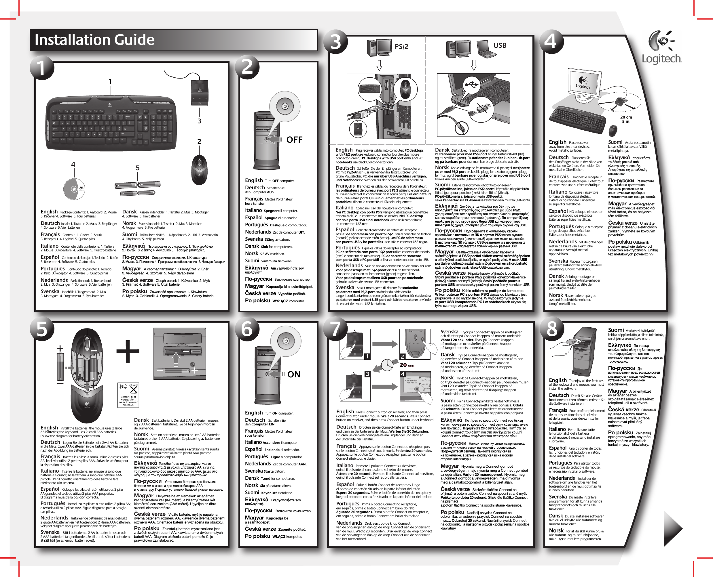 English  Turn OFF computer.    Deutsch  Schalten Sie den Computer AUS.  Français  Mettez l’ordinateur hors tension. Italiano  Spegnere il computer. Español  Apague el ordenador.Português  Desligue o computador.Nederlands  Zet de computer UIT.Svenska  Stäng av datorn.Dansk  Sluk for computeren.Norsk  Slå AV maskinen.Suomi  Sammuta tietokone. Ελληνικά  Απενεργπιήστε τν υπλγιστή. По-русски  Выключите компьютер. Magyar  Kapcsolja ki a számítógépet. Česká verze  Vypněte počítač. Po polsku  WYŁĄCZ komputer.OFFInstallation Guide54312Logitech®www.logitech.com12345English  Install the batteries: the mouse uses 2 large AA batteries; the keyboard uses 2 small AAA batteries. Follow the diagram for battery orientation.  Deutsch  Legen Sie die Batterien ein: Zwei AA-Batterien in die Maus; zwei AAA-Batterien in die Tastatur. Richten Sie sich nach der Abbildung im Batteriefach.   Français  Insérez les piles: la souris utilise 2 grosses piles AA, le clavier utilise 2 petites piles AAA. Suivez le schéma pour la disposition des piles. Italiano  Inserire le batterie: nel mouse vi sono due batterie AA grandi; nella tastiera vi sono due batterie AAA piccole.  Per il corretto orientamento delle batterie fare riferimento allo schema. Español  Coloque las pilas: el ratón utiliza dos 2 pilas AA grandes; el teclado utiliza 2 pilas AAA pequeñas. El diagrama muestra la posición correcta.  Português  Introduza as pilhas: o rato utiliza 2 pilhas AA; o teclado utiliza 2 pilhas AAA. Siga o diagrama para a posição das pilhas.   Nederlands  Installeer de batterijen: de muis gebruikt 2 grote AA-batterijen en het toetsenbord 2 kleine AAA-batterijen. Volg het diagram voor juiste plaatsing van de batterijen.  Svenska  Sätt i batterierna. 2 AA-batterier i musen och 2 AAA-batterier i tangentbordet. Se till att du sätter i batterierna åt rätt håll (se schemat i batterifacket).  Dansk  Sæt batterier i: Der skal 2 AA-batterier i musen, og 2 AAA-batterier i tastaturet.  Se på tegningen hvordan de skal vende.   Norsk  Sett inn batteriene: musen bruker 2 AA-batterier; tastaturet bruker 2 AAA-batterier. Se plassering av batteriene på diagrammet.     Suomi  Asenna paristot: hiiressä käytetään kahta suurta AA-paristoa, näppäimistössä kahta pientä AAA-paristoa. Seuraa paristokaavion ohjeita.   Ελληνικά Τπθετήστε τις µπαταρίες: για τ πντίκι ρειάνται 2 µεγάλες µπαταρίες AA, ενώ για τ πληκτρλγι δύ µικρές µπαταρίες AAA. ∆είτε στ διάγραµµα τν πρσανατλισµ των µπαταριών.  По-русски  Установите батареи: две больших батареи AA в мышь и две малых батареи AAA — в клавиатуру. Порядок установки батарей указан на схеме.  Magyar  Helyezze be az elemeket: az egérhez két ceruzaelem kell (AA méret), a billentyűzethez két kisméretű ceruzaelem (AAA méret). Ügyeljen az ábra szerinti elempolaritásra.  Česká verze  Vložte baterie: myš je napájena dvěma bateriemi rozměru AA, klávesnice dvěma bateriemi rozměru AAA. Orientace baterií je vyznačena na obrázku.  Po polsku  Zainstaluj baterie: mysz zasilana jest z dwóch dużych baterii AA; klawiatura – z dwóch małych baterii AAA. Diagram ułożenia baterii pomoże Ci je prawidłowo zainstalować.  ONEnglish  Turn ON computer.    Deutsch   Schalten Sie den Computer EIN.   Français  Mettez l’ordinateur sous tension. Italiano Accendere il computer.Español  Encienda el ordenador. Português   Ligue o computador.Nederlands  Zet de computer AAN. Svenska Starta datorn.Dansk  Tænd for computeren. Norsk  Slå på datamaskinen.Suomi  Käynnistä tietokone. Ελληνικά  Ενεργπιήστε τν υπλγιστή. По-русски   Включите компьютер. Magyar  Kapcsolja be a számítógépet. Česká verze  Zapněte počítač. Po polsku  WŁĄCZ komputer.67820 sec.20 sec.1324English  Press Connect button on receiver, and then press Connect button under mouse. Wait 20 seconds. Press Connect button on receiver, and then press Connect button under keyboard.  Deutsch  Drücken Sie die Connect-Taste am Empfänger und dann an der Unterseite der Maus. Warten Sie 20 Sekunden. Drücken Sie die Verbindungs-taste am Empfänger und dann an der Unterseite der Tastatur.  Français  Appuyez sur le bouton Connect du récepteur, puis sur le bouton Connect situé sous la souris. Patientez 20 secondes. Appuyez sur le bouton Connect du récepteur, puis sur le bouton Connect situé sous le clavier. Italiano  Premere il pulsante Connect sul ricevitore, quindi il pulsante di connessione sul retro del mouse. Attendere 20 secondi. Premere il pulsante Connect sul ricevitore, quindi il pulsante Connect sul retro della tastiera. Español  Pulse el botón Connect del receptor y luego el botón de conexión situado en la parte inferior del ratón. Espere 20 segundos. Pulse el botón de conexión del receptor y luego el botón de conexión situado en la parte inferior del teclado.  Português  Prima o botão Connect no receptor e, em seguida, prima o botão Connect em baixo do rato. Aguarde 20 segundos. Prima o botão Connect no receptor e, em seguida, prima o botão Connect em baixo do teclado.  Nederlands  Druk eerst op de knop Connect van de ontvanger en dan op de knop Connect aan de onderkant van de muis. Wacht 20 seconden. Druk eerst op de knop Connect van de ontvanger en dan op de knop Connect aan de onderkant van het toetsenbord. Svenska  Tryck på Connect-knappen på mottagaren och därefter på Connect-knappen på musens undersida. Vänta i 20 sekunder. Tryck på Connect-knappen på mottagaren och därefter på Connect-knappen på tangentbordets undersida. Dansk  Tryk på Connect-knappen på modtageren, og derefter på Connect-knappen på undersiden af musen. Vent i 20 sekunder. Tryk på Connect-knappen på modtageren, og derefter på Connect-knappen på undersiden af tastaturet.   Norsk  Trykk på Connect-knappen på mottakeren, og trykk deretter på Connect-knappen på undersiden musen. Vent i 20 sekunder. Trykk på Connect-knappen på mottakeren, og trykk deretter på tilkoplingsknappen på undersiden tastaturet.    Suomi  Paina Connect-painiketta vastaanottimessa ja paina sitten Connect-painiketta hiiren pohjassa. Odota 20 sekuntia. Paina Connect-painiketta vastaanottimessa ja paina sitten Connect-painiketta näppäimistön pohjassa.  Ελληνικά  Πατήστε τ κυµπί Connect τυ δέκτη και στη συνέεια τ κυµπί Connect στην κάτω επι άνεια τυ πντικιύ. Περιµένετε 20 δευτερλεπτα. Πατήστε τ κυµπί Connect τυ δέκτη και στη συνέεια τ κυµπί Connect στην κάτω επιάνεια τυ πληκτρλ γίυ.  По-русски  Нажмите кнопку связи на приемнике, а затем — кнопку связи на нижней стороне мыши. Подождите 20 секунд. Нажмите кнопку связи на приемнике, а затем – кнопку связи на нижней стороне клавиатуры.  Magyar  Nyomja meg a Connect gombot a vevőegységen, majd nyomja meg a Connect gombot az egér alján. Várjon 20 másodpercet. Nyomja meg a Connect gombot a vevőegységen, majd nyomja meg a csatlakozógombot a billentyűzet alján. Česká verze  Stiskněte tlačítko Connect na přijímači a potom tlačítko Connect na spodní straně myši. Počkejte po dobu 20 sekund. Stiskněte tlačítko Connect na přijímači a potom tlačítko Connect na spodní straně klávesnice.  Po polsku  Naciśnij przycisk Connect na odbiorniku, a następnie przycisk Connect na spodzie myszy. Odczekaj 20 sekund. Naciśnij przycisk Connect na odbiorniku, a następnie przycisk połączenia na spodzie klawiatury.  PS/2  USB English  Package Contents: 1. Keyboard  2. Mouse  3. Receiver 4. Software  5. Four batteries  Deutsch Inhalt: 1. Tastatur  2. Maus  3. Empfänger  4. Software  5. Vier Batterien  Français  Contenu:  1. Clavier  2. Souris 3. Récepteur  4. Logiciel  5. Quatre pilesItaliano  Contenuto della confezione: 1. Tastiera  2. Mouse  3. Ricevitore  4. Software  5. Quattro batterie Español  Contenido de la caja: 1. Teclado  2. Ratón  3. Receptor  4. Software  5. Cuatro pilas  Português  Conteúdo do pacote: 1. Teclado  2. Rato  3. Receptor  4. Software  5. Quatro pilhas  Nederlands  Pakketinhoud: 1. Toetsenbord  2. Muis  3. Ontvanger  4. Software  5. Vier batterijen Svenska  Innehåll: 1. Tangentbord  2. Mus 3. Mottagare  4. Programvara  5. Fyra batterier Dansk  Kassen indeholder: 1. Tastatur 2. Mus  3. Modtager 4. Software  5. Fire batterier   Norsk  Eskens innhold: 1. Tastatur  2. Mus 3. Mottaker  4. Programvare  5. Fire batterier    Suomi  Pakkauksen sisältö: 1. Näppäimistö  2. Hiiri  3. Vastaanotin  4. Ohjelmisto  5. Neljä paristoa  Ελληνικά  Περιεµενα συσκευασίας: 1. Πληκτρλγι  2. Πντίκι  3. ∆έκτης 4. Λγισµικ 5. Τέσσερις µπαταρίες  По-русски  Содержимое упаковки. 1. Клавиатура  2. Мышь  3. Приемник 4. Программное обеспечение  5. Четыре батареи  Magyar  A csomag tartalma: 1. Billentyűzet  2. Egér  3. Vevőegység  4. Szoftver  5. Négy darab elem Česká verze  Obsah balení: 1. Klávesnice  2. Myš 3. Přijímač 4. Software 5. Čtyři baterie  Po polsku  Zawartość opakowania: 1. Klawiatura  2. Mysz  3. Odbiornik  4. Oprogramowanie  5. Cztery baterie English   Plug receiver cables into computer: PC desktops with PS/2 port use keyboard connector (purple) plus mouse connector (green). PC desktops with USB port only and PC notebooks use black USB connector only.    Deutsch  Schließen Sie den Empfänger am Computer an: PC mit PS/2-Anschluss verwenden lila Tastaturstecker und grüne Mausstecker. PC, die nur über USB-Anschluss verfügen, und Notebooks verwenden nur den schwarzen USB-Anschluss.  Français  Branchez les câbles du récepteur dans l’ordinateur: les ordinateurs de bureau avec port PS/2 utilisent le connecteur du clavier (violet) et le connecteur de la souris (vert). Les ordinateurs de bureau avec ports USB uniquement et les ordinateurs portables utilisent le connecteur USB noir uniquement. Italiano  Collegare i cavi del ricevitore al computer: Nei PC desktop con porta PS/2 vengono utilizzati un connettore tastiera (viola) e un connettore mouse (verde). Nei PC desktop con sola porta USB e nei notebook viene utilizzato soltanto un connettore USB nero. Español  Conecte al ordenador los cables del receptor: Los PC de sobremesa con puerto PS/2 usan el conector de teclado (morado) y el conector de ratón (verde). Los PC de sobremesa con puerto USB y los portátiles usan sólo el conector USB negro.Português  Ligue os cabos do receptor ao computador: PC de secretária com porta PS/2 port utiliza conector de teclado (roxo) e conector de rato (verde). PC de secretária somente com porta USB e PC portátil utiliza somente conector preto USB.Nederlands  Sluit de ontvangersnoeren op de computer aan: Voor pc-desktops met PS/2-poort dient u de toetsenbord-connector (paars) en muisconnector (groen) te gebruiken. Voor pc-desktops met alleen USB-poort en pc-notebooks gebruikt u alleen de zwarte USB-connector.Svenska  Anslut mottagaren till datorn: för stationära pc-datorer med PS/2-port använder du både den lila tangentbordskontakten och den gröna muskontakten, för stationära pc-datorer med enbart USB-port och bärbara datorer använder du endast den svarta USB-kontakten.Dansk  Sæt stikket fra modtageren i computeren: På stationære pc&apos;er med PS/2-port bruges tastaturstikket (lilla) og musestikket (grønt). På stationære pc&apos;er der kun har usb-port og på bærbare pc&apos;er skal man kun bruge det sorte usb-stik.Norsk  Kople ledningene fra mottakerne til pc-en; til stasjonære pc-er med PS/2-port brukes lilla plugg for tastatur og grønn plugg for mus, og til bærbare pc-er og stasjonære pc-er med USB-port brukes kun den svarte USB-kontakten.Suomi  Liitä vastaanottimen johdot tietokoneeseen: PC-pöytäkoneissa, joissa on PS/2-portti, käytetään näppäimistön liitintä (purppuranpunainen) sekä hiiren liitintä (vihreä). PC-pöytäkoneissa, joissa on vain USB-portti, sekä kannettavissa PC-koneissa käytetään vain mustaa USB-liitintä.  Ελληνικά  Συνδέστε τα καλώδια τυ δέκτη στν υπλγιστή: Για επιτραπέιυς υπλγιστές µε θύρα PS/2, ρησιµπιήστε τν ακρδέκτη τυ πληκτρλγίυ (πρυρς) και τν ακρδέκτη τυ πντικιύ (πράσινς). Για επιτραπέιυς υπλγιστές πυ έυν µν θύρα USB και για ρητύς υπλγιστές, ρησιµπιήστε µν τ µαύρ ακρδέκτη USB.По-русски  Подсоедините к компьютеру кабели приемника: в настольных ПК с портом PS/2 используются разъем клавиатуры (фиолетовый) и разъем мыши (зеленый). В настольных ПК только с USB-разъемом и в переносных компьютерах используется только черный разъем USB.  Magyar  Csatlakoztassa a vevőegység kábeleit a számítógéphez: A PS/2 porttal ellátott asztali számítógépeken a billentyűzet csatlakozója lila, az egéré pedig zöld. A csak USB porttal rendelkező asztali számítógépeken és a hordozható számítógépeken csak fekete USB-csatlakozó van.Česká verze  Připojte kabely přijímače k počítači: Stolní počítače s portem PS/2 používají konektor klávesnice (fialový) a konektor myši (zelený). Stolní počítače pouze s portem USB a notebooky používají pouze černý konektor USB.Po polsku  Kable odbiornika podłącz do komputera: W komputerze PC z portem PS/2 złącze do klawiatury jest purpurowe, a do myszy zielone. W wyposażonych jedynie w port USB komputerach PC i w notebookach używa się tylko czarnego złącza USB.English  Place receiver away from electrical devices. Avoid metallic surfaces.  Deutsch  Platzieren Sie den Empfänger nicht in der Nähe von elektrischen Geräten. Vermeiden Sie metallische Oberflächen.  Français  Eloignez le récepteur de tout appareil électrique. Evitez tout contact avec une surface métallique. Italiano Collocare il ricevitore lontano da dispositivi elettrici. Evitare di posizionare il ricevitore su superfici metalliche.Español NO coloque el receptor cerca de dispositivos eléctricos. Evite las superficies metálicas.  Português Coloque o receptor longe de aparelhos eléctricos. Evite superfícies metálicas.  Nederlands Zet de ontvanger niet in de buurt van elektrische apparatuur. Vermijd metaal-oppervlakken. Svenska Placera mottagaren på säkert avstånd från annan elektrisk utrustning. Undvik metallytor. Dansk Anbring modtageren så langt fra andre elektriske enheder som muligt. Undgå at stille den på metaloverflader.   Norsk Plasser laderen på god avstand fra elektriske enheter. Unngå metallflater.    Suomi  Aseta vastaanotin kauas sähkölaitteista. Vältä metallipintoja.  Ελληνικά Τπθετήστε τ δέκτη µακριά απ ηλεκτρικές συσκευές. Απύγετε τις µεταλλικές επιάνειες.  По-русски  Разместите приемник на достаточно большом расстоянии от электрических приборов и металлических поверхностей. Magyar  A vevőegységet más elektronikus eszközöktől távol tartsa, és ne helyezze fém felületre. Česká verze  Umístěte přijímač z dosahu elektrických zařízení. Vyhněte se kovovým povrchům.  Po polsku Odbiornik postaw możliwie daleko od urządzeń elektrycznych. Unikaj też metalowych powierzchni. English  To enjoy all the features of the keyboard and mouse, you must install the software.     Deutsch  Damit Sie alle Geräte-funktionen nutzen können, müssen Sie die Software installieren.    Français  Pour profiter pleinement de toutes les fonctions du clavier et de la souris, vous devez installer le logiciel.   Italiano  Per utilizzare tutte le funzionalità della tastiera e del mouse, è necessario installare il software.  Español  Para disponer de todas las funciones del teclado y el ratón, debe instalar el software. Português  Para utilizar todos os recursos do teclado e do mouse, é necessário instalar o software. Nederlands   Installeer de software om alle functies van het toetsenbord en de muis optimaal te kunnen benutten.  Svenska  Du måste installera programvaran för att kunna använda tangentbordets och musens alla funktioner.  Dansk  Du skal installere softwaren hvis du vil udnytte alle tastaturets og musens funktioner.  Norsk  For at du skal kunne bruke alle tastatur- og musefunksjonene, må du først installere programvaren. Suomi  Voidaksesi hyödyntää kaikkia näppäimistön ja hiiren toimintoja, on ohjelma asennettava ensin.Ελληνικά  Για να εκµεταλλευτείτε λες τις λειτυργίες τυ πληκτρλγίυ και τυ πντικιύ, πρέπει να εγκαταστήσετε τ λγισµικ.  По-русски  Для использования всех возможностей клавиатуры и мыши необходимо установить программное обеспечение. Magyar  A billentyűzet és az egér összes szolgáltatásainak eléréséhez telepíteni kell a szoftvert.  Česká verze  Chcete-li využívat všechny funkce klávesnice a myši, je třeba nainstalovat příslušný software.  Po polsku  Zainstaluj oprogramowanie, aby móc korzystać ze wszystkich funkcji myszy i klawiatury.