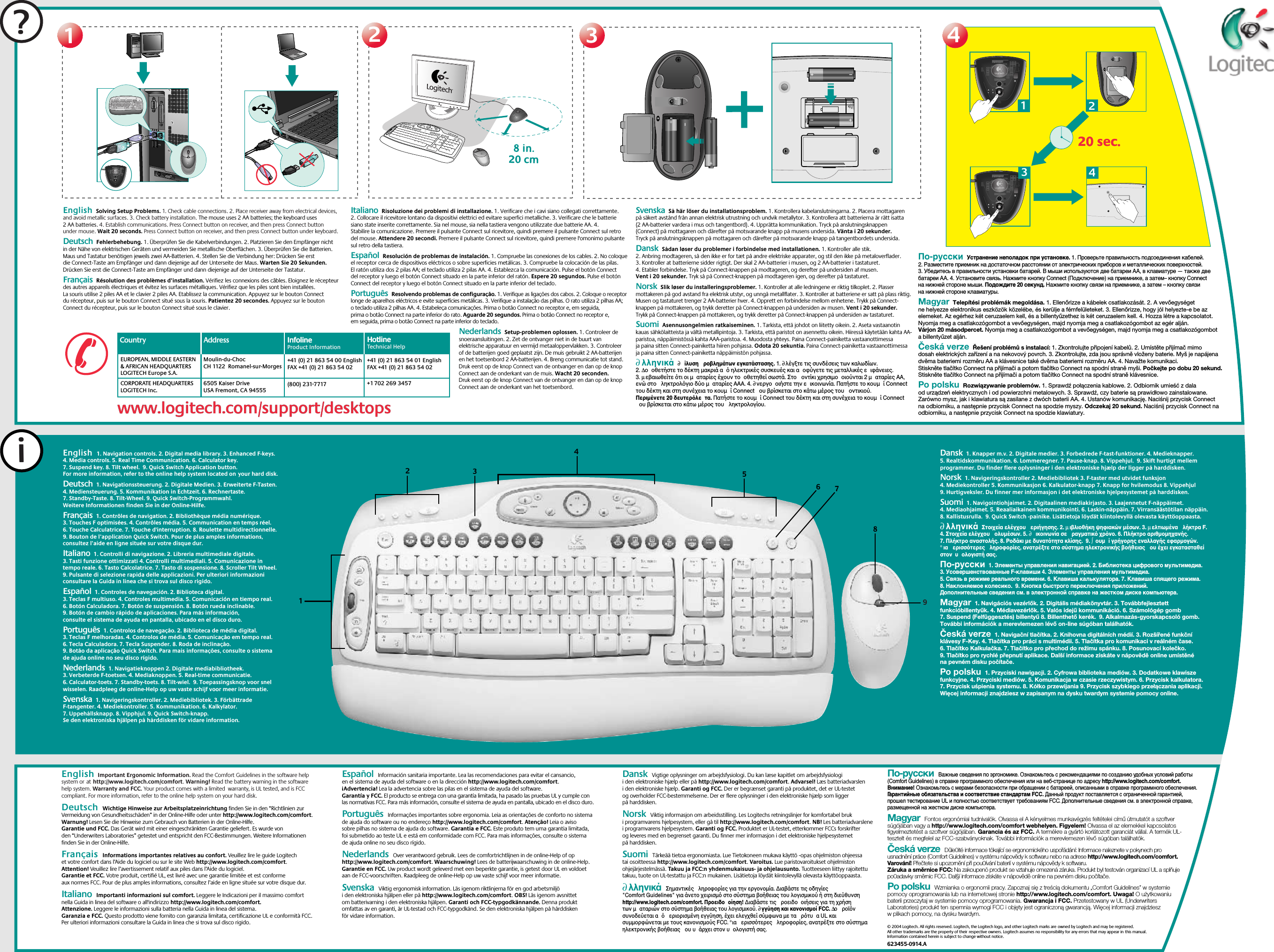 ?11223344i123546782@1!3#4$5%6^7&amp;8*9(0)_=+BackspaceOP[{]}L;:&apos;&quot;|\UIKJRTYFGHQWEASDTabShiftNumLock–+EnterHome Pg Up987654End Pg Dn321Ins0Delete.Home EndDelete Pg UpPg DnEnterCaps LockZXCVBMN,&lt;&gt;./?ShiftCtrl Start Alt  Alt CtrlEsc F1 F2 F3 F4 F5 F6 F7 F8 F9 F10 F11 F12Sys RqPrt ScrScr LckInsertBreakPauseMyHomeBackVolume E MailCalc20 sec.20 sec.13249(800) 231-7717Moulin-du-ChocCH 1122  Romanel-sur-Morges6505 Kaiser DriveUSA Fremont, CA 94555+41 (0) 21 863 54 00 EnglishFAX +41 (0) 21 863 54 02EUROPEAN, MIDDLE EASTERN &amp; AFRICAN HEADQUARTERSLOGITECH Europe S.A.CORPORATE HEADQUARTERSLOGITECH Inc.+41 (0) 21 863 54 01 EnglishFAX +41 (0) 21 863 54 02+1 702 269 3457Country Address InfolineProduct InformationInfolineProduct InformationHotlineTechnical HelpHotlineTechnical Helpwww.logitech.com/support/desktopswww.logitech.com/support/desktopsEnglish  Solving Setup Problems. 1. Check cable connections. 2. Place receiver away from electrical devices, and avoid metallic surfaces. 3. Check battery installation. The mouse uses 2 AA batteries; the keyboard uses 2 AA batteries. 4. Establish communications. Press Connect button on receiver, and then press Connect button under mouse. Wait 20 seconds. Press Connect button on receiver, and then press Connect button under keyboard.    Deutsch  Fehlerbehebung. 1. Überprüfen Sie die Kabelverbindungen. 2. Platzieren Sie den Empfänger nicht in der Nähe von elektrischen Geräten und vermeiden Sie metallische Oberflächen. 3. Überprüfen Sie die Batterien. Maus und Tastatur benötigen jeweils zwei AA-Batterien. 4. Stellen Sie die Verbindung her: Drücken Sie erst die Connect-Taste am Empfänger und dann diejenige auf der Unterseite der Maus. Warten Sie 20 Sekunden. Drücken Sie erst die Connect-Taste am Empfänger und dann diejenige auf der Unterseite der Tastatur.  Français  Résolution des problèmes d’installation. Vérifiez les connexions des câbles. Eloignez le récepteur des autres appareils électriques et évitez les surfaces métalliques. Vérifiez que les piles sont bien installées. La souris utilise 2 piles AA et le clavier 2 piles AA. Etablissez la communication. Appuyez sur le bouton Connect du récepteur, puis sur le bouton Connect situé sous la souris. Patientez 20 secondes. Appuyez sur le bouton Connect du récepteur, puis sur le bouton Connect situé sous le clavier. Italiano  Risoluzione dei problemi di installazione. 1. Verificare che i cavi siano collegati correttamente. 2. Collocare il ricevitore lontano da dispositivi elettrici ed evitare superfici metalliche. 3. Verificare che le batterie siano state inserite correttamente. Sia nel mouse, sia nella tastiera vengono utilizzate due batterie AA. 4. Stabilire la comunicazione. Premere il pulsante Connect sul ricevitore, quindi premere il pulsante Connect sul retro del mouse. Attendere 20 secondi. Premere il pulsante Connect sul ricevitore, quindi premere l&apos;omonimo pulsante sul retro della tastiera. Español  Resolución de problemas de instalación. 1. Compruebe las conexiones de los cables. 2. No coloque el receptor cerca de dispositivos eléctricos o sobre superficies metálicas. 3. Compruebe la colocación de las pilas. El ratón utiliza dos 2 pilas AA; el teclado utiliza 2 pilas AA. 4. Establezca la comunicación. Pulse el botón Connect del receptor y luego el botón Connect situado en la parte inferior del ratón. Espere 20 segundos. Pulse el botón Connect del receptor y luego el botón Connect situado en la parte inferior del teclado.Português  Resolvendo problemas de configuração. 1. Verifique as ligações dos cabos. 2. Coloque o receptor longe de aparelhos eléctricos e evite superfícies metálicas. 3. Verifique a instalação das pilhas. O rato utiliza 2 pilhas AA; o teclado utiliza 2 pilhas AA. 4. Estabeleça comunicações. Prima o botão Connect no receptor e, em seguida, prima o botão Connect na parte inferior do rato. Aguarde 20 segundos. Prima o botão Connect no receptor e, em seguida, prima o botão Connect na parte inferior do teclado.Nederlands  Setup-problemen oplossen. 1. Controleer de snoeraansluitingen. 2. Zet de ontvanger niet in de buurt van elektrische apparatuur en vermijd metaaloppervlakken. 3. Controleer of de batterijen goed geplaatst zijn. De muis gebruikt 2 AA-batterijen en het toetsenbord 2 AA-batterijen. 4. Breng communicatie tot stand. Druk eerst op de knop Connect van de ontvanger en dan op de knop Connect aan de onderkant van de muis. Wacht 20 seconden. Druk eerst op de knop Connect van de ontvanger en dan op de knop Connect aan de onderkant van het toetsenbord.Svenska  Så här löser du installationsproblem. 1. Kontrollera kabelanslutningarna. 2. Placera mottagaren på säkert avstånd från annan elektrisk utrustning och undvik metallytor. 3. Kontrollera att batterierna är rätt isatta (2 AA-batterier vardera i mus och tangentbord). 4. Upprätta kommunikation. Tryck på anslutningsknappen (Connect) på mottagaren och därefter på motsvarande knapp på musens undersida. Vänta i 20 sekunder. Tryck på anslutningsknappen på mottagaren och därefter på motsvarande knapp på tangentbordets undersida.Dansk  Sådan løser du problemer i forbindelse med installationen. 1. Kontroller alle stik. 2. Anbring modtageren, så den ikke er for tæt på andre elektriske apparater, og stil den ikke på metaloverflader. 3. Kontroller at batterierne sidder rigtigt. Der skal 2 AA-batterier i musen, og 2 AA-batterier i tastaturet. 4. Etabler forbindelse. Tryk på Connect-knappen på modtageren, og derefter på undersiden af musen. Vent i 20 sekunder. Tryk så på Connect-knappen på modtageren igen, og derefter på tastaturet.Norsk  Slik løser du installeringsproblemer. 1. Kontroller at alle ledningene er riktig tilkoplet. 2. Plasser mottakeren på god avstand fra elektrisk utstyr, og unngå metallflater. 3. Kontroller at batteriene er satt på plass riktig. Musen og tastaturet trenger 2 AA-batterier hver. 4. Opprett en forbindelse mellom enhetene. Trykk på Connect-knappen på mottakeren, og trykk deretter på Connect-knappen på undersiden av musen. Vent i 20 sekunder. Trykk på Connect-knappen på mottakeren, og trykk deretter på Connect-knappen på undersiden av tastaturet.Suomi  Asennusongelmien ratkaiseminen. 1. Tarkista, että johdot on liitetty oikein. 2. Aseta vastaanotin kauas sähkölaitteista ja vältä metallipintoja. 3. Tarkista, että paristot on asennettu oikein. Hiiressä käytetään kahta AA-paristoa, näppäimistössä kahta AAA-paristoa. 4. Muodosta yhteys. Paina Connect-painiketta vastaanottimessa ja paina sitten Connect-painiketta hiiren pohjassa. Odota 20 sekuntia. Paina Connect-painiketta vastaanottimessa ja paina sitten Connect-painiketta näppäimistön pohjassa. ∂λληνικά  ∂  ίλυση ροβληµάτων εγκατάστασησ. 1. ∂λέγξτε τισ συνδέσεισ των καλωδίων. 2. ∆οοθετήστε το δέκτη µακριά α ηλεκτρικέσ συσκευέσ και αοφύγετε τισ µεταλλικέσ ειφάνειεσ. 3. µεβαιωθείτε τι οι µαταρίεσ έχουν τοοθετηθεί σωστά. Στο οντίκι χρησιµοοιούνται 2 µαταρίεσ AA, ενώ στο ληκτρολγιο δύο µαταρίεσ AAA. 4. ∂νεργοοιήστε την εικοινωνία. Πατήστε το κουµί Connect του δέκτη και στη συνέχεια το κουµί Connect ου βρίσκεται στο κάτω µέροσ του οντικιού. Περιµένετε 20 δευτερλετα. Πατήστε το κουµί Connect του δέκτη και στη συνέχεια το κουµί Connect ου βρίσκεται στο κάτω µέροσ του ληκτρολογίου. По-русски  Устранение неполадок при установке. 1. Проверьте правильность подсоединения кабелей. 2. Разместите приемник на достаточном расстоянии от электрических приборов и металлических поверхностей. 3. Убедитесь в правильности установки батарей. В мыши используются две батареи AA, в клавиатуре — также две батареи AA. 4. Установите связь. Нажмите кнопку Connect (Подключение) на приемнике, а затем– кнопку Connect на нижней стороне мыши. Подождите 20 секунд. Нажмите кнопку связи на приемнике, а затем – кнопку связи на нижней стороне клавиатуры. Magyar  Telepítési problémák megoldása. 1. Ellenőrizze a kábelek csatlakozását. 2. A vevőegységet ne helyezze elektronikus eszközök közelébe, és kerülje a fémfelületeket. 3. Ellenőrizze, hogy jól helyezte-e be az elemeket. Az egérhez két ceruzaelem kell, és a billentyűzethez is két ceruzaelem kell. 4. Hozza létre a kapcsolatot. Nyomja meg a csatlakozógombot a vevőegységen, majd nyomja meg a csatlakozógombot az egér alján. Várjon 20 másodpercet. Nyomja meg a csatlakozógombot a vevőegységen, majd nyomja meg a csatlakozógombot a billentyűzet alján. Česká verze  Řešení problémů s instalací: 1. Zkontrolujte připojení kabelů. 2. Umístěte přijímač mimo dosah elektrických zařízení a na nekovový povrch. 3. Zkontrolujte, zda jsou správně vloženy baterie. Myš je napájena dvěma bateriemi rozměru AA a klávesnice také dvěma bateriemi rozměru AA. 4. Navažte komunikaci. Stiskněte tlačítko Connect na přijímači a potom tlačítko Connect na spodní straně myši. Počkejte po dobu 20 sekund. Stiskněte tlačítko Connect na přijímači a potom tlačítko Connect na spodní straně klávesnice. Po polsku  Rozwiązywanie problemów. 1. Sprawdź połączenia kablowe. 2. Odbiornik umieść z dala od urządzeń elektrycznych i od powierzchni metalowych. 3. Sprawdź, czy baterie są prawidłowo zainstalowane. Zarówno mysz, jak i klawiatura są zasilane z dwóch baterii AA. 4. Ustanów komunikację. Naciśnij przycisk Connect na odbiorniku, a następnie przycisk Connect na spodzie myszy. Odczekaj 20 sekund. Naciśnij przycisk Connect na odbiorniku, a następnie przycisk Connect na spodzie klawiatury.English  1. Navigation controls. 2. Digital media library. 3. Enhanced F-keys. 4. Media controls. 5. Real Time Communication. 6. Calculator key. 7. Suspend key. 8. Tilt wheel.  9. Quick Switch Application button. For more information, refer to the online help system located onyour hard disk.     Deutsch  1. Navigationssteuerung. 2. Digitale Medien. 3. Erweiterte F-Tasten. 4. Mediensteuerung. 5. Kommunikation in Echtzeit. 6. Rechnertaste. 7. Standby-Taste. 8. Tilt-Wheel. 9. Quick Switch-Programmwahl. Weitere Informationen finden Sie in der Online-Hilfe.  Français  1. Contrôles de navigation. 2. Bibliothèque média numérique. 3. Touches F optimisées. 4. Contrôles média. 5. Communication en temps réel. 6. Touche Calculatrice. 7. Touche d&apos;interruption. 8. Roulette multidirectionnelle.  9. Bouton de l’application Quick Switch. Pour de plus amples informations, consultez l’aide en ligne située sur votre disque dur.Italiano  1. Controlli di navigazione. 2. Libreria multimediale digitale. 3. Tasti funzione ottimizzati 4. Controlli multimediali. 5. Comunicazione in tempo reale. 6. Tasto Calcolatrice. 7. Tasto di sospensione. 8. Scroller Tilt Wheel.  9. Pulsante di selezione rapida delle applicazioni. Per ulteriori informazioni consultare la Guida in linea che si trova sul disco rigido. Español  1. Controles de navegación. 2. Biblioteca digital. 3. Teclas F multiuso. 4. Controles multimedia. 5. Comunicación en tiempo real. 6. Botón Calculadora. 7. Botón de suspensión. 8. Botón rueda inclinable.  9. Botón de cambio rápido de aplicaciones. Para más información, consulte el sistema de ayuda en pantalla, ubicado en el disco duro.Português  1. Controlos de navegação. 2. Biblioteca de média digital. 3. Teclas F melhoradas. 4. Controlos de média. 5. Comunicação em tempo real. 6. Tecla Calculadora. 7. Tecla Suspender. 8. Roda de inclinação.  9. Botão da aplicação Quick Switch. Para mais informações, consulte o sistema de ajuda online no seu disco rígido.Nederlands  1. Navigatieknoppen 2. Digitale mediabibliotheek. 3. Verbeterde F-toetsen. 4. Mediaknoppen. 5. Real-time communicatie. 6. Calculator-toets. 7. Standby-toets. 8. Tilt-wiel.  9. Toepassingsknop voor snel wisselen. Raadpleeg de online-Help op uw vaste schijf voor meer informatie.Svenska  1. Navigeringskontroller. 2. Mediebibliotek. 3. Förbättrade F-tangenter. 4. Mediekontroller. 5. Kommunikation. 6. Kalkylator. 7. Uppehållsknapp. 8. Vipphjul. 9. Quick Switch-knapp. Se den elektroniska hjälpen på hårddisken för vidare information.Dansk  1. Knapper m.v. 2. Digitale medier. 3. Forbedrede F-tast-funktioner. 4. Medieknapper. 5. Realtidskommunikation. 6. Lommeregner. 7. Pause-knap. 8. Vippehjul.  9. Skift hurtigt mellem programmer. Du finder flere oplysninger i den elektroniske hjælp der ligger på harddisken.Norsk  1. Navigeringskontroller 2. Mediebibliotek 3. F-taster med utvidet funksjon 4. Mediekontroller 5. Kommunikasjon 6. Kalkulator-knapp 7. Knapp for hvilemodus 8. Vippehjul 9. Hurtigveksler. Du finner mer informasjon i det elektroniske hjelpesystemet på harddisken.Suomi  1. Navigointiohjaimet. 2. Digitaalinen mediakirjasto. 3. Laajennetut F-näppäimet. 4. Mediaohjaimet. 5. Reaaliaikainen kommunikointi. 6. Laskin-näppäin. 7. Virransäästötilan näppäin. 8. Kallistusrulla.  9. Quick Switch -painike. Lisätietoja löydät kiintolevyllä olevasta käyttöoppaasta. ∂λληνικά  Στοιχεία ελέγχου εριήγησησ. 2. µιβλιοθήκη ψηφιακών µέσων. 3. µελτιωµένα λήκτρα F. 4. Στοιχεία ελέγχου ολυµέσων. 5. ∂  ικοινωνία σε ραγµατικ χρνο. 6. Πλήκτρο αριθµοµηχανήσ. 7. Πλήκτρο αναστολήσ. 8. Ροδάκι µε δυναττητα κλίσησ.  9. ∫ουµί γρήγορησ εναλλαγήσ εφαρµογών. °ια ερισστερεσ ληροφορίεσ, ανατρέξτε στο σύστηµα ηλεκτρονικήσ βοήθειασ ου έχει εγκατασταθεί στον  υολογιστή σασ. По-русски  1. Элементы управления навигацией. 2. Библиотека цифрового мультимедиа. 3. Усовершенствованные F-клавиши 4. Элементы управления мультимедиа. 5. Связь в режиме реального времени. 6. Клавиша калькулятора. 7. Клавиша спящего режима. 8. Наклоняемое колесико.  9. Кнопка быстрого переключения приложений. Дополнительные сведения см. в электронной справке на жестком диске компьютера. Magyar  1. Navigációs vezérlők. 2. Digitális médiakönyvtár. 3. Továbbfejlesztett funkcióbillentyűk. 4. Médiavezérlők. 5. Valós idejű kommunikáció. 6. Számológép gomb 7. Suspend (Felfüggesztés) billentyű 8. Billenthető kerék.  9. Alkalmazás-gyorskapcsoló gomb. További információk a merevlemezen lévő on-line súgóban találhatók. Česká verze  1. Navigační tlačítka. 2. Knihovna digitálních médií. 3. Rozšířené funkční klávesy F-Key. 4. Tlačítka pro práci s multimédii. 5. Tlačítka pro komunikaci v reálném čase. 6. Tlačítko Kalkulačka. 7. Tlačítko pro přechod do režimu spánku. 8. Posunovací kolečko.  9. Tlačítko pro rychlé přepnutí aplikace. Další informace získáte v nápovědě online umístěné na pevném disku počítače. Po polsku  1. Przyciski nawigacji. 2. Cyfrowa biblioteka mediów. 3. Dodatkowe klawisze funkcyjne. 4. Przyciski mediów. 5. Komunikacja w czasie rzeczywistym. 6. Przycisk kalkulatora. 7. Przycisk uśpienia systemu. 8. Kółko przewijania 9. Przycisk szybkiego przełączania aplikacji. Więcej informacji znajdziesz w zapisanym na dysku twardym systemie pomocy online.English  Important Ergonomic Information. Read the Comfort Guidelines in the software help system orathttp://www.logitech.com/comfort. Warning! Read the battery warning in the software help system. Warranty and FCC. Your product comes with a limited  warranty, is UL tested, and is FCC compliant. For more information, refer to the online help system on your hard disk.  Deutsch  Wichtige Hinweise zur Arbeitsplatzeinrichtung finden Sie in den “Richtlinien zur Vermeidung von Gesundheitsschäden” in der Online-Hilfe oder unter http://www.logitech.com/comfort. Warnung! Lesen Sie die Hinweise zum Gebrauch von Batterien in der Online-Hilfe. Garantie und FCC. Das Gerät wird mit einer eingeschränkten Garantie geliefert. Es wurde von den “Underwriters Laboratories” getestet und entspricht den FCC-Bestimmungen. Weitere Informationen finden Sie in der Online-Hilfe.  Français  Informations importantes relatives au confort. Veuillez lire le guide Logitech et votre confort dans l’Aide du logiciel ou sur le site Web http://www.logitech.com/comfort. Attention! Veuillez lire l’avertissement relatif aux piles dans l’Aide du logiciel. Garantie et FCC. Votre produit, certifié UL, est livré avec une garantie limitée et est conforme aux normes FCC. Pour de plus amples informations, consultez l’aide en ligne située sur votre disque dur. Italiano  Importanti informazioni sul comfort. Leggere le Indicazioni per il massimo comfort nella Guida in linea del software o all&apos;indirizzo http://www.logitech.com/comfort. Attenzione. Leggere le informazioni sulla batteria nella Guida in linea del sistema. Garanzia e FCC. Questo prodotto viene fornito con garanzia limitata, certificazione UL e conformità FCC. Per ulteriori informazioni consultare la Guida in linea che si trova sul disco rigido. Español  Información sanitaria importante. Lea las recomendaciones para evitar el cansancio, en el sistema de ayuda del software o en la dirección http://www.logitech.com/comfort. ¡Advertencia! Lea la advertencia sobre las pilas en el sistema de ayuda del software. Garantía y FCC. El producto se entrega con una garantía limitada, ha pasado las pruebas UL y cumple con las normativas FCC. Para más información, consulte el sistema de ayuda en pantalla, ubicado en el disco duro.  Português  Informações importantes sobre ergonomia. Leia as orientações de conforto no sistema de ajuda do software ou no endereço http://www.logitech.com/comfort. Atenção! Leia o aviso sobre pilhas no sistema de ajuda do software. Garantia e FCC. Este produto tem uma garantia limitada, foi submetido ao teste UL e está em conformidade com FCC. Para mais informações, consulte o sistema de ajuda online no seu disco rígido.  Nederlands  Over verantwoord gebruik. Lees de comfortrichtlijnen in de online-Help of op http://www.logitech.com/comfort. Waarschuwing! Lees de batterijwaarschuwing in de online-Help. Garantie en FCC. Uw product wordt geleverd met een beperkte garantie, is getest door UL en voldoet aan de FCC-voorschriften. Raadpleeg de online-Help op uw vaste schijf voor meer informatie. Svenska  Viktig ergonomisk information. Läs igenom riktlinjerna för en god arbetsmiljö i den elektroniska hjälpen eller på http://www.logitech.com/comfort. OBS! Läs igenom avsnittet om batterivarning i den elektroniska hjälpen. Garanti och FCC-typgodkännande. Denna produkt omfattas av en garanti, är UL-testad och FCC-typgodkänd. Se den elektroniska hjälpen på hårddisken för vidare information. Dansk  Vigtige oplysninger om arbejdsfysiologi. Du kan læse kapitlet om arbejdsfysiologi i den elektroniske hjælp eller på http://www.logitech.com/comfort. Advarsel! Læs batteriadvarslen i den elektroniske hjælp. Garanti og FCC. Der er begrænset garanti på produktet, det er UL-testet og overholder FCC-bestemmelserne. Der er flere oplysninger i den elektroniske hjælp som ligger på harddisken.   Norsk  Viktig informasjon om arbeidsstilling. Les Logitechs retningslinjer for komfortabel bruk i programvarens hjelpesystem, eller gå til http://www.logitech.com/comfort. NB! Les batteriadvarslene i programvarens hjelpesystem. Garanti og FCC. Produktet er UL-testet, etterkommer FCCs forskrifter og leveres med en begrenset garanti. Du finner mer informasjon i det elektroniske hjelpesystemet på harddisken.    Suomi  Tärkeää tietoa ergonomiasta. Lue Tietokoneen mukava käyttö -opas ohjelmiston ohjeessa tai osoitteessa http://www.logitech.com/comfort. Varoitus. Lue paristovaroitukset ohjelmiston ohjejärjestelmässä. Takuu ja FCC:n yhdenmukaisuus- ja ohjelausunto. Tuotteeseen liittyy rajoitettu takuu, tuote on UL-testattu ja FCC:n mukainen. Lisätietoja löydät kiintolevyllä olevasta käyttöoppaasta.  ∂λληνικά  Σηµαντικέσ ληροφορίεσ για την εργονοµία. ∆ιαβάστε τισ οδηγίεσ &quot;Comfort Guidelines&quot; για άνετο χειρισµ στο σύστηµα βοήθειασ του λογισµικού ή στη διεύθυνση http://www.logitech.com/comfort. Προειδοοίηση! ∆ιαβάστε τισ ροειδοοιήσεισ για τη χρήση των µαταριών στο σύστηµα βοήθειασ του λογισµικού. ∂γγύηση και κανονισµοί FCC. ∆ο ροϊν συνοδεύεται α εριορισµένη εγγύηση, έχει ελεγχθεί σύµφωνα µε τα ρτυα UL και συµµορφώνεται µε τουσ κανονισµούσ FCC. °ια ερισστερεσ ληροφορίεσ, ανατρέξτε στο σύστηµα ηλεκτρονικήσ βοήθειασ ου υάρχει στον υολογιστή σασ.  По-русски  Важные сведения по эргономике. Ознакомьтесь с рекомендациями по созданию удобных условий работы (Comfort Guidelines) в справке программного обеспечения или на веб-странице по адресу http://www.logitech.com/comfort. Внимание! Ознакомьтесь с мерами безопасности при обращении с батареей, описанными в справке программного обеспечения. Гарантийные обязательства и соответствие стандартам FCC. Данный продукт поставляется с ограниченной гарантией, прошел тестирование UL и полностью соответствует требованиям FCC. Дополнительные сведения см. в электронной справке, размещенной на жестком диске компьютера. Magyar  Fontos ergonómiai tudnivalók. Olvassa el A kényelmes munkavégzés feltételei című útmutatót a szoftver súgójában vagy a http://www.logitech.com/comfort webhelyen. Figyelem! Olvassa el az elemekkel kapcsolatos figyelmeztetést a szoftver súgójában. Garancia és az FCC. A termékre a gyártó korlátozott garanciát vállal. A termék UL-tesztelt és megfelel az FCC-szabványoknak. További információk a merevlemezen lévő súgóban találhatók. Česká verze  Důle0ité informace tōkající se ergonomického uspořádání: Informace naleznete v pokynech pro usnadnění práce (Comfort Guidelines) v systému nápovědy k softwaru nebo na adrese http://www.logitech.com/comfort. Varování! Přečtete si upozornění při pou0ívání baterií v systému nápovědy k softwaru. Záruka a směrnice FCC: Na zakoupenō produkt se vztahuje omezená záruka. Produkt byl testován organizací UL a splňuje po0adavky směrnic FCC. Dal§í informace získáte v nápovědě online na pevném disku počítače.  Po polsku  Wzmianka o ergonomii pracy. Zapoznaj się z treścią dokumentu „Comfort Guidelines” w systemie pomocy oprogramowania lub na internetowej stronie http://www.logitech.com/comfort. Uwaga! O użytkowaniu baterii przeczytaj w systemie pomocy oprogramowania. Gwarancja i FCC. Przetestowany w UL (Underwriters Laboratories) produkt ten spemnia wymogi FCC i objęty jest ograniczoną gwarancją. Więcej informacji znajdziesz w plikach pomocy, na dysku twardym. © 2004 Logitech. All rights reserved. Logitech, the Logitech logo, and other Logitech marks areowned by Logitech and may be registered. All other trademarks are the property of theirrespective owners. Logitech assumes no responsibility for any errors that may appear inthis manual. Information contained herein is subject to change without notice. 623455-0914.A