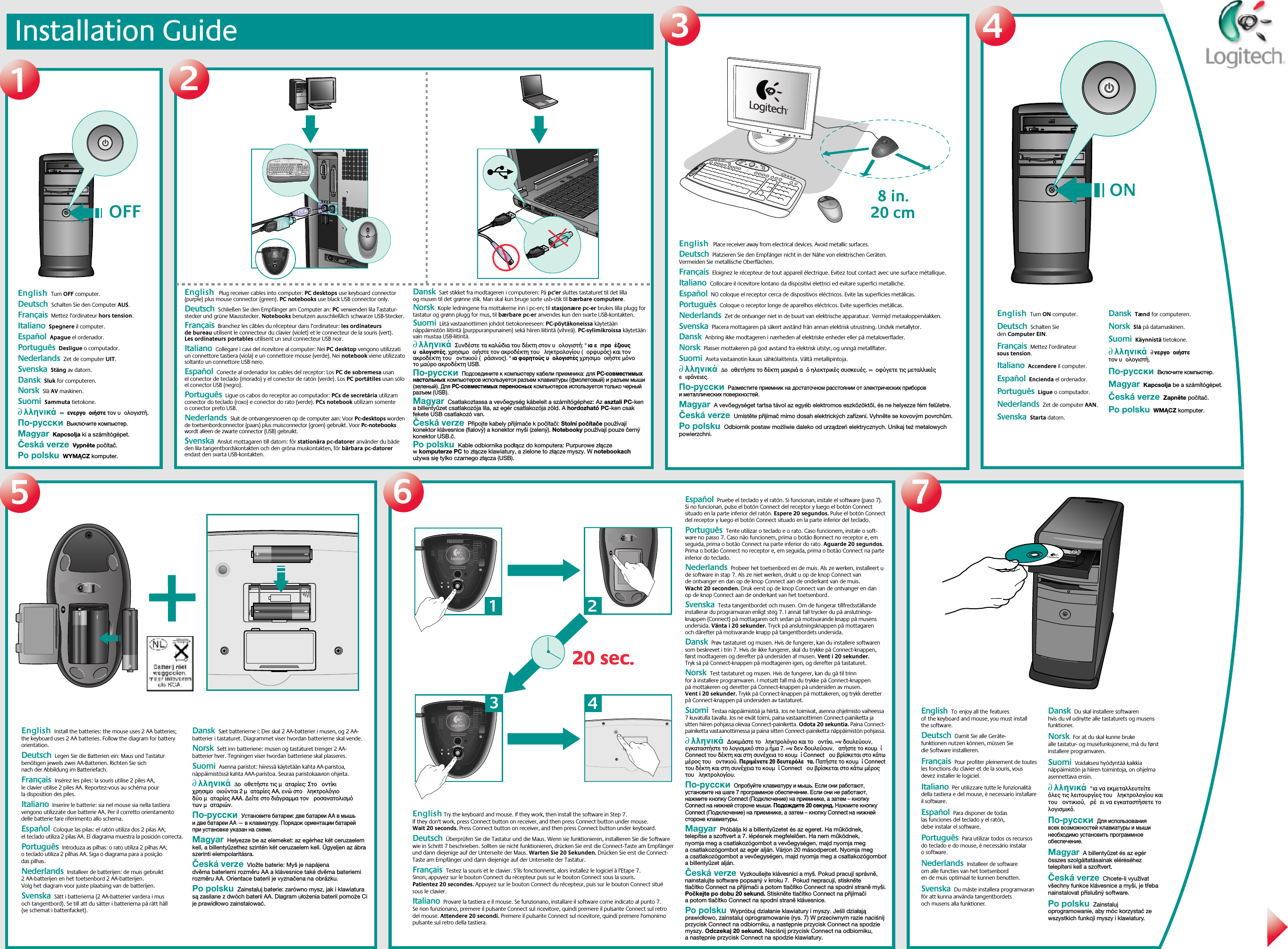 Installation Guide12345672@1!3#4$5%6^7&amp;8*9(0)_=+BackspaceOP[{]}L;:&apos;&quot;|\UIKJRTYFGHQWEASDTabShiftNumLock–+EnterHome Pg Up987654End Pg Dn321Ins0Delete.Home EndDelete Pg UpPg DnEnterCaps LockZXCVBMN,&lt;&gt;./?ShiftCtrl Start Alt  Alt CtrlEsc F1 F2 F3 F4 F5 F6 F7 F8 F9 F10 F11 F12Sys RqPrt ScrScr LckInsertBreakPauseMyHomeBackVolume E MailCalc20 sec.20 sec.1324OFFEnglish  Turn OFF computer.    Deutsch  Schalten Sie den Computer AUS.  Français  Mettez l’ordinateur hors tension. Italiano  Spegnere il computer. Español  Apague el ordenador.Português  Desligue o computador.Nederlands  Zet de computer UIT.Svenska  Stäng av datorn.Dansk  Sluk for computeren.Norsk  Slå AV maskinen.Suomi  Sammuta tietokone. ∂λληνικά  ∞ ενεργοοιήστε τον υολογιστή. По-русски  Выключите компьютер. Magyar  Kapcsolja ki a számítógépet. Česká verze  Vypněte počítač. Po polsku  WYMĄCZ komputer.English   Plug receiver cables into computer: PC desktops use keyboard connector (purple) plus mouse connector (green). PC notebooks use black USB connector only.    Deutsch  Schließen Sie den Empfänger am Computer an: PC verwenden lila Tastatur-stecker und grüne Mausstecker. Notebooks benutzen ausschließlich schwarze USB-Stecker.  Français  Branchez les câbles du récepteur dans l’ordinateur: les ordinateurs de bureau utilisent le connecteur du clavier (violet) et le connecteur de la souris (vert). Les ordinateurs portables utilisent un seul connecteur USB noir. Italiano  Collegare i cavi del ricevitore al computer: Nei PC desktop vengono utilizzati un connettore tastiera (viola) e un connettore mouse (verde). Nei notebook viene utilizzato soltanto un connettore USB nero. Español  Conecte al ordenador los cables del receptor: Los PC de sobremesa usan el conector de teclado (morado) y el conector de ratón (verde). Los PC portátiles usan sólo el conector USB (negro).Português  Ligue os cabos do receptor ao computador: PCs de secretária utilizam conector do teclado (roxo) e conector do rato (verde). PCs notebook utilizam somente o conector preto USB.Nederlands  Sluit de ontvangersnoeren op de computer aan: Voor Pc-desktops worden de toetsenbordconnector (paars) plus muisconnector (groen) gebruikt. Voor Pc-notebooks wordt alleen de zwarte connector (USB) gebruikt.Svenska  Anslut mottagaren till datorn: för stationära pc-datorer använder du både den lila tangentbordskontakten och den gröna muskontakten, för bärbara pc-datorer endast den svarta USB-kontakten.Dansk  Sæt stikket fra modtageren i computeren: På pc&apos;er sluttes tastaturet til det lilla og musen til det grønne stik. Man skal kun bruge sorte usb-stik til bærbare computere.Norsk  Kople ledningene fra mottakerne inn i pc-en; til stasjonære pc-er brukes lilla plugg for tastatur og grønn plugg for mus, til bærbare pc-er anvendes kun den svarte USB-kontakten.Suomi  Liitä vastaanottimen johdot tietokoneeseen: PC-pöytäkoneissa käytetään näppäimistön liitintä (purppuranpunainen) sekä hiiren liitintä (vihreä). PC-sylimikroissa käytetään vain mustaa USB-liitintä. ∂λληνικά  Συνδέστε τα καλώδια του δέκτη στον υολογιστή: °ια ειτραέζιουσ υολογιστέσ, χρησιµοοιήστε τον ακροδέκτη του ληκτρολογίου (ορφυρσ) και τον ακροδέκτη του οντικιού (ράσινοσ). °ια φορητούσ υολογιστέσ χρησιµοοιήστε µνο το µαύρο ακροδέκτη USB. По-русски  Подсоедините к компьютеру кабели приемника: для PC-совместимых настольных компьютеров используется разъем клавиатуры (фиолетовый) и разъем мыши (зеленый). Для PC-совместимых переносных компьютеров используется только черный разъем (USB). Magyar  Csatlakoztassa a vevőegység kábeleit a számítógéphez: Az asztali PC-ken a billentyűzet csatlakozója lila, az egér csatlakozója zöld. A hordozható PC-ken csak fekete USB csatlakozó van. Česká verze  Připojte kabely přijímače k počítači: Stolní počítače používají konektor klávesnice (fialový) a konektor myši (zelený). Notebooky používají pouze černý konektor USB.č. Po polsku  Kable odbiornika podłącz do komputera: Purpurowe złącze w komputerze PC to złącze klawiatury, a zielone to złącze myszy. W notebookach używa się tylko czarnego złącza (USB).English   Place receiver away from electrical devices. Avoid metallic surfaces.    Deutsch  Platzieren Sie den Empfänger nicht in der Nähe von elektrischen Geräten. Vermeiden Sie metallische Oberflächen.  Français  Eloignez le récepteur de tout appareil électrique. Evitez tout contact avec une surface métallique. Italiano  Collocare il ricevitore lontano da dispositivi elettrici ed evitare superfici metalliche. Español  NO coloque el receptor cerca de dispositivos eléctricos. Evite las superficies metálicas.Português  Coloque o receptor longe de aparelhos eléctricos. Evite superfícies metálicas.Nederlands  Zet de ontvanger niet in de buurt van elektrische apparatuur. Vermijd metaaloppervlakken.Svenska  Placera mottagaren på säkert avstånd från annan elektrisk utrustning. Undvik metallytor.Dansk  Anbring ikke modtageren i nærheden af elektriske enheder eller på metaloverflader.Norsk  Plasser mottakeren på god avstand fra elektrisk utstyr, og unngå metallflater.Suomi  Aseta vastaanotin kauas sähkölaitteista. Vältä metallipintoja. ∂λληνικά  ∆οοθετήστε το δέκτη µακριά α ηλεκτρικέσ συσκευέσ. ∞ οφύγετε τισ µεταλλικέσ ειφάνειεσ. По-русски  Разместите приемник на достаточном расстоянии от электрических приборов и металлических поверхностей. Magyar  A vevőegységet tartsa távol az egyéb elektromos eszközöktől, és ne helyezze fém felületre. Česká verze  Umístěte přijímač mimo dosah elektrických zařízení. Vyhněte se kovovým povrchům. Po polsku  Odbiornik postaw możliwie daleko od urządzeń elektrycznych. Unikaj też metalowych powierzchni.ONEnglish  Turn ON computer.    Deutsch  Schalten Sie den Computer EIN.   Français  Mettez l’ordinateur sous tension.  Italiano  Accendere il computer. Español  Encienda el ordenador.  Português  Ligue o computador. Nederlands  Zet de computer AAN. Svenska  Starta datorn. Dansk  Tænd for computeren. Norsk  Slå på datamaskinen. Suomi  Käynnistä tietokone.  ∂λληνικά  ∂νεργοοιήστε τον υολογιστή. По-русски  Включите компьютер. Magyar  Kapcsolja be a számítógépet. Česká verze  Zapněte počítač. Po polsku  WMĄCZ komputer.English  Toenjoy all thefeatures ofthe keyboard and mouse, you must install the software.    Deutsch  Damit Sie alle Geräte-funktionen nutzen können, müssen Sie die Software installieren.   Français  Pour profiter pleinement de toutes les fonctions du clavier et de la souris, vous devez installer le logiciel. Italiano  Per utilizzare tutte le funzionalità della tastiera e del mouse, è necessario installare il software. Español  Para disponer de todas las funciones del teclado y el ratón, debe instalar el software.Português  Para utilizar todos os recursos do teclado e do mouse, é necessário instalar o software.Nederlands  Installeer de software om alle functies van het toetsenbord en de muis optimaal te kunnen benutten.Svenska  Du måste installera programvaran för att kunna använda tangentbordets och musens alla funktioner. Dansk  Du skal installere softwaren hvis du vil udnytte alle tastaturets og musens funktioner.Norsk  For at du skal kunne bruke alle tastatur- og musefunksjonene, må du først installere programvaren.Suomi  Voidaksesi hyödyntää kaikkia näppäimistön ja hiiren toimintoja, on ohjelma asennettava ensin.∂λληνικά  °ια να εκµεταλλευτείτε λεσ τισ λειτουργίεσ του ληκτρολογίου και του οντικιού, ρέει να εγκαταστήσετε το λογισµικ. По-русски  Для использования всех возможностей клавиатуры и мыши необходимо установить программное обеспечение.Magyar  A billentyűzet és az egér összes szolgáltatásainak eléréséhez telepíteni kell a szoftvert.Česká verze  Chcete-li využívat všechny funkce klávesnice a myši, je třeba nainstalovat příslušný software.Po polsku  Zainstaluj oprogramowanie, aby móc korzystać ze wszystkich funkcji myszy i klawiatury.English Try the keyboard and mouse. If they work, then install the software in Step 7.  If they don&apos;t work, press Connect button on receiver, and then press Connect button under mouse. Wait 20 seconds. Press Connect button on receiver, and then press Connect button under keyboard.    Deutsch  Überprüfen Sie die Tastatur und die Maus. Wenn sie funktionieren, installieren Sie die Software wie in Schritt 7 beschrieben. Sollten sie nicht funktionieren, drücken Sie erst die Connect-Taste am Empfänger und dann diejenige auf der Unterseite der Maus. Warten Sie 20 Sekunden. Drücken Sie erst die Connect-Taste am Empfänger und dann diejenige auf der Unterseite der Tastatur.  Français  Testez la souris et le clavier. S’ils fonctionnent, alors installez le logiciel à l’Etape 7. Sinon, appuyez sur le bouton Connect du récepteur puis sur le bouton Connect sous la souris. Patientez 20 secondes. Appuyez sur le bouton Connect du récepteur, puis sur le bouton Connect situé sous le clavier. Italiano  Provare la tastiera e il mouse. Se funzionano, installare il software come indicato al punto 7. Se non funzionano, premere il pulsante Connect sul ricevitore, quindi premere il pulsante Connect sul retro del mouse. Attendere 20 secondi. Premere il pulsante Connect sul ricevitore, quindi premere l&apos;omonimo pulsante sul retro della tastiera. Español  Pruebe el teclado y el ratón. Si funcionan, instale el software (paso 7). Si no funcionan, pulse el botón Connect del receptor y luego el botón Connect situado en la parte inferior del ratón. Espere 20 segundos. Pulse el botón Connect del receptor y luego el botón Connect situado en la parte inferior del teclado.Português  Tente utilizar o teclado e o rato. Caso funcionem, instale o soft-ware no passo 7. Caso não funcionem, prima o botão Bonnect no receptor e, em seguida, prima o botão Connect na parte inferior do rato. Aguarde 20 segundos. Prima o botão Connect no receptor e, em seguida, prima o botão Connect na parte inferior do teclado.Nederlands  Probeer het toetsenbord en de muis. Als ze werken, installeert u de software in stap 7. Als ze niet werken, drukt u op de knop Connect van de ontvanger en dan op de knop Connect aan de onderkant van de muis. Wacht 20 seconden. Druk eerst op de knop Connect van de ontvanger en dan op de knop Connect aan de onderkant van het toetsenbord.Svenska  Testa tangentbordet och musen. Om de fungerar tillfredsställande installerar du programvaran enligt steg 7. I annat fall trycker du på anslutnings-knappen (Connect) på mottagaren och sedan på motsvarande knapp på musens undersida. Vänta i 20 sekunder. Tryck på anslutningsknappen på mottagaren och därefter på motsvarande knapp på tangentbordets undersida.Dansk  Prøv tastaturet og musen. Hvis de fungerer, kan du installere softwaren som beskrevet i trin 7. Hvis de ikke fungerer, skal du trykke på Connect-knappen, først modtageren og derefter på undersiden af musen. Vent i 20 sekunder. Tryk så på Connect-knappen på modtageren igen, og derefter på tastaturet.Norsk  Test tastaturet og musen. Hvis de fungerer, kan du gå til trinn for å installere programvaren. I motsatt fall må du trykke på Connect-knappen på mottakeren og deretter på Connect-knappen på undersiden av musen. Vent i 20 sekunder. Trykk på Connect-knappen på mottakeren, og trykk deretter på Connect-knappen på undersiden av tastaturet.Suomi  Testaa näppäimistöä ja hiirtä. Jos ne toimivat, asenna ohjelmisto vaiheessa 7 kuvatulla tavalla. Jos ne eivät toimi, paina vastaanottimen Connect-painiketta ja sitten hiiren pohjassa olevaa Connect-painiketta. Odota 20 sekuntia. Paina Connect-painiketta vastaanottimessa ja paina sitten Connect-painiketta näppäimistön pohjassa. ∂λληνικά  ∆οκιµάστε το ληκτρολγιο και το οντίκι. ∞ν δουλεύουν, εγκαταστήστε το λογισµικ στο µήµα 7. ∞ν δεν δουλεύουν, ατήστε το κουµί Connect του δέκτη και στη συνέχεια το κουµί Connect ου βρίσκεται στο κάτω µέροσ του οντικιού. Περιµένετε 20 δευτερλετα. Πατήστε το κουµί Connect του δέκτη και στη συνέχεια το κουµί Connect ου βρίσκεται στο κάτω µέροσ του ληκτρολογίου. По-русски  Опробуйте клавиатуру и мышь. Если они работают, установите на шаге 7 программное обеспечение. Если они не работают, нажмите кнопку Connect (Подключение) на приемнике, а затем – кнопку Connect на нижней стороне мыши. Подождите 20 секунд. Нажмите кнопку Connect (Подключение) на приемнике, а затем – кнопку Connect на нижней стороне клавиатуры. Magyar  Próbálja ki a billentyűzetet és az egeret. Ha működnek, telepítse a szoftvert a 7. lépésnek megfelelően. Ha nem működnek, nyomja meg a csatlakozógombot a vevőegységen, majd nyomja meg a csatlakozógombot az egér alján. Várjon 20 másodpercet. Nyomja meg a csatlakozógombot a vevőegységen, majd nyomja meg a csatlakozógombot a billentyűzet alján. Česká verze  Vyzkoušejte klávesnici a myš. Pokud pracují správně, nainstalujte software popsaný v kroku 7.  Pokud nepracují, stiskněte tlačítko Connect na přijímači a potom tlačítko Connect na spodní straně myši. Počkejte po dobu 20 sekund. Stiskněte tlačítko Connect na přijímači a potom tlačítko Connect na spodní straně klávesnice. Po polsku  Wypróbuj działanie klawiatury i myszy. Jeśli działają prawidłowo, zainstaluj oprogramowanie (rys. 7) W przeciwnym razie naciśnij przycisk Connect na odbiorniku, a następnie przycisk Connect na spodzie myszy. Odczekaj 20 sekund. Naciśnij przycisk Connect na odbiorniku, a następnie przycisk Connect na spodzie klawiatury.English  Install the batteries: the mouse uses 2 AA batteries; the keyboard uses 2 AA batteries. Follow the diagram for battery orientation.    Deutsch  Legen Sie die Batterien ein: Maus und Tastatur benötigen jeweils zwei AA-Batterien. Richten Sie sich nach der Abbildung im Batteriefach.    Français  Insérez les piles: la souris utilise 2 piles AA, le clavier utilise 2 piles AA. Reportez-vous au schéma pour la disposition des piles. Italiano  Inserire le batterie: sia nel mouse sia nella tastiera vengono utilizzate due batterie AA. Per il corretto orientamento delle batterie fare riferimento allo schema. Español  Coloque las pilas: el ratón utiliza dos 2 pilas AA; el teclado utiliza 2 pilas AA. El diagrama muestra la posición correcta.Português  Introduza as pilhas: o rato utiliza 2 pilhas AA; o teclado utiliza 2 pilhas AA. Siga o diagrama para a posição das pilhas.Nederlands  Installeer de batterijen: de muis gebruikt 2 AA-batterijen en het toetsenbord 2 AA-batterijen. Volg het diagram voor juiste plaatsing van de batterijen.Svenska  Sätt i batterierna (2 AA-batterier vardera i mus och tangentbord). Se till att du sätter i batterierna på rätt håll (se schemat i batterifacket).Dansk  Sæt batterierne i: Der skal 2 AA-batterier i musen, og 2 AA-batterier i tastaturet. Diagrammet viser hvordan batterierne skal vende.Norsk  Sett inn batteriene: musen og tastaturet trenger 2 AA-batterier hver. Tegningen viser hvordan batteriene skal plasseres.Suomi  Asenna paristot: hiiressä käytetään kahta AA-paristoa, näppäimistössä kahta AAA-paristoa. Seuraa paristokaavion ohjeita. ∂λληνικά  ∆οοθετήστε τισ µαταρίεσ: Στο οντίκι χρησιµοοιούνται 2 µαταρίεσ AA, ενώ στο ληκτρολγιο δύο µαταρίεσ AAA. ∆είτε στο διάγραµµα τον ροσανατολισµ των µαταριών. По-русски  Установите батареи: две батареи AA в мышь и две батареи AA — в клавиатуру. Порядок ориентации батарей при установке указан на схеме. Magyar  Helyezze be az elemeket: az egérhez két ceruzaelem kell, a billentyűzethez szintén két ceruzaelem kell. Ügyeljen az ábra szerinti elempolaritásra. Česká verze  Vložte baterie: Myš je napájena dvěma bateriemi rozměru AA a klávesnice také dvěma bateriemi rozměru AA. Orientace baterií je vyznačena na obrázku. Po polsku  Zainstaluj baterie: zarówno mysz, jak i klawiatura są zasilane z dwóch baterii AA. Diagram ułożenia baterii pomoże Ci je prawidłowo zainstalować.