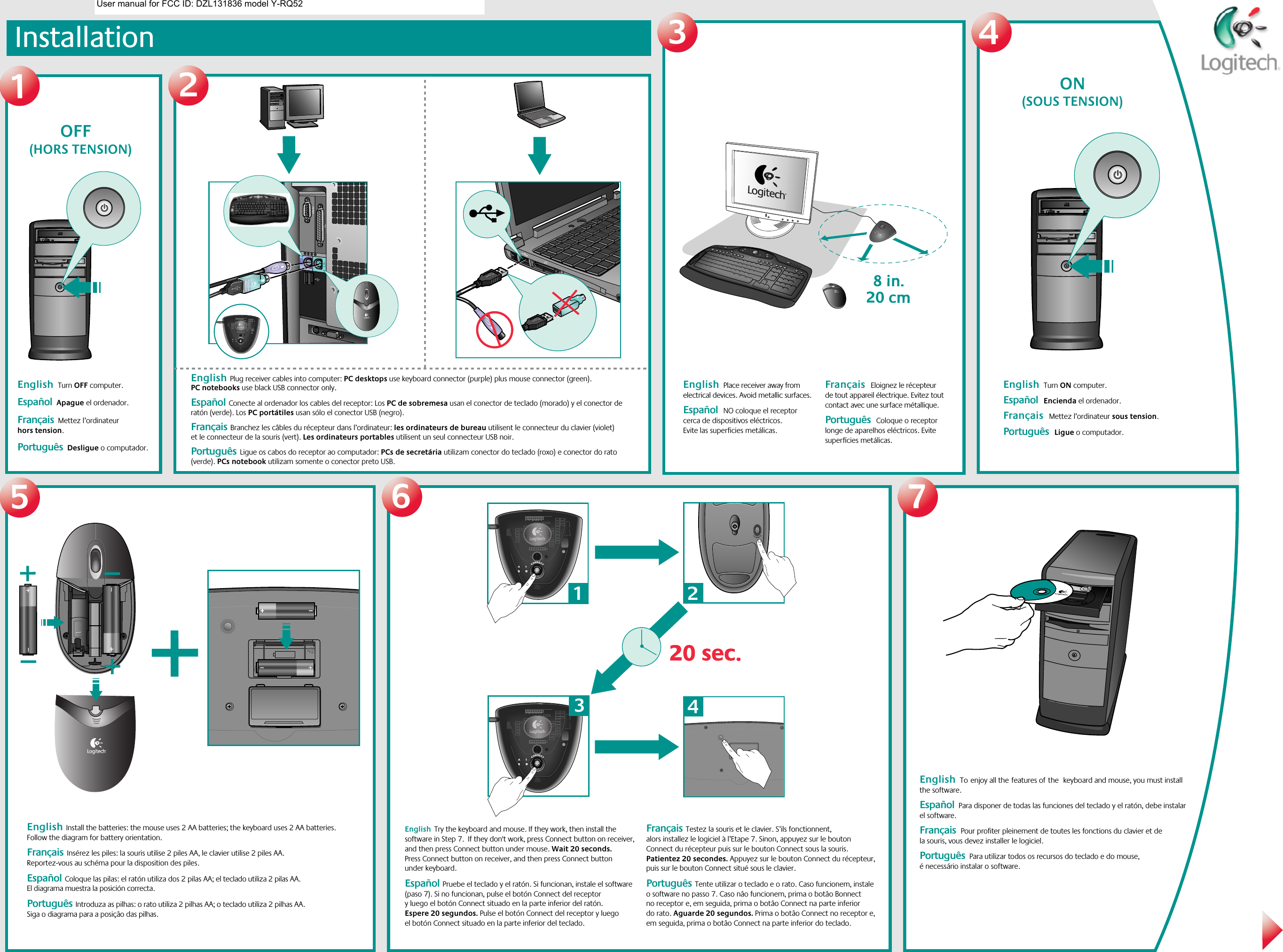 Installation1234567             OFF    (HORS TENSION)               ON    (SOUS TENSION)English  Turn OFF computer.    Español  Apague el ordenador.Français  Mettez l’ordinateur hors tension. Português  Desligue o computador.English  Plug receiver cables into computer: PC desktops use keyboard connector (purple) plus mouse connector (green). PC notebooks use black USB connector only.  Español  Conecte al ordenador los cables del receptor: Los PC de sobremesa usan el conector de teclado (morado) y el conector de ratón (verde). Los PC portátiles usan sólo el conector USB (negro).Français  Branchez les câbles du récepteur dans l’ordinateur: les ordinateurs de bureau utilisent le connecteur du clavier (violet) et le connecteur de la souris (vert). Les ordinateurs portables utilisent un seul connecteur USB noir. Português  Ligue os cabos do receptor ao computador: PCs de secretária utilizam conector do teclado (roxo) e conector do rato (verde). PCs notebook utilizam somente o conector preto USB.English  Toenjoy all thefeatures ofthe keyboard and mouse, you must install the software.     Español  Para disponer de todas las funciones del teclado y el ratón, debe instalar el software. Français  Pour profiter pleinement de toutes les fonctions du clavier et de la souris, vous devez installer le logiciel.   Português  Para utilizar todos os recursos do teclado e do mouse, é necessário instalar o software.English  Install the batteries: the mouse uses 2 AA batteries; the keyboard uses 2 AA batteries. Follow the diagram for battery orientation.  Français  Insérez les piles: la souris utilise 2 piles AA, le clavier utilise 2 piles AA. Reportez-vous au schéma pour la disposition des piles. Español  Coloque las pilas: el ratón utiliza dos 2 pilas AA; el teclado utiliza 2 pilas AA. El diagrama muestra la posición correcta.Português  Introduza as pilhas: o rato utiliza 2 pilhas AA; o teclado utiliza 2 pilhas AA. Siga o diagrama para a posição das pilhas. English  Try the keyboard and mouse. If they work, then install the software in Step 7.  If they don&apos;t work, press Connect button on receiver, and then press Connect button under mouse. Wait 20 seconds. Press Connect button on receiver, and then press Connect button under keyboard.  Español  Pruebe el teclado y el ratón. Si funcionan, instale el software (paso 7). Si no funcionan, pulse el botón Connect del receptor y luego el botón Connect situado en la parte inferior del ratón. Espere 20 segundos. Pulse el botón Connect del receptor y luego el botón Connect situado en la parte inferior del teclado.Français  Testez la souris et le clavier. S’ils fonctionnent, alors installez le logiciel à l’Etape 7. Sinon, appuyez sur le bouton Connect du récepteur puis sur le bouton Connect sous la souris. Patientez 20 secondes. Appuyez sur le bouton Connect du récepteur, puis sur le bouton Connect situé sous le clavier.Português  Tente utilizar o teclado e o rato. Caso funcionem, instale o software no passo 7. Caso não funcionem, prima o botão Bonnect no receptor e, em seguida, prima o botão Connect na parte inferior do rato. Aguarde 20 segundos. Prima o botão Connect no receptor e, em seguida, prima o botão Connect na parte inferior do teclado.English  Place receiver away from electrical devices. Avoid metallic surfaces.  Español  NO coloque el receptor cerca de dispositivos eléctricos. Evite las superficies metálicas.  Français  Eloignez le récepteur de tout appareil électrique. Evitez tout contact avec une surface métallique. Português  Coloque o receptor longe de aparelhos eléctricos. Evite superfícies metálicas.English  Turn ON computer.    Español  Encienda el ordenador. Français  Mettez l’ordinateur sous tension. Português  Ligue o computador.20 sec.20 sec.1324User manual for FCC ID: DZL131836 model Y-RQ52