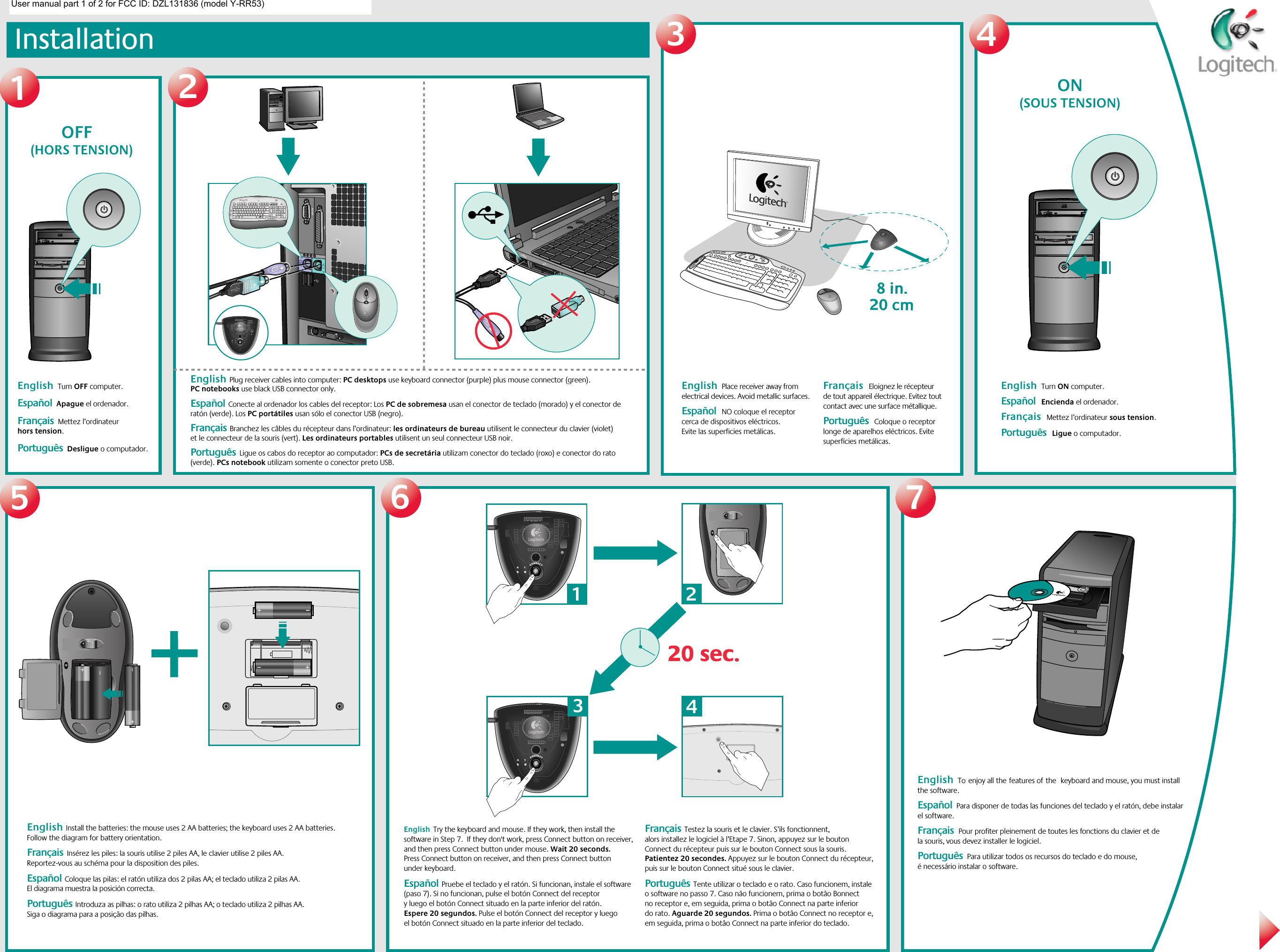 InstallationEnglish  Turn OFF computer.    Español  Apague el ordenador.Français  Mettez l’ordinateur hors tension. Português  Desligue o computador.English  Plug receiver cables into computer: PC desktops use keyboard connector (purple) plus mouse connector (green). PC notebooks use black USB connector only.  Español  Conecte al ordenador los cables del receptor: Los PC de sobremesa usan el conector de teclado (morado) y el conector de ratón (verde). Los PC portátiles usan sólo el conector USB (negro).Français  Branchez les câbles du récepteur dans l’ordinateur: les ordinateurs de bureau utilisent le connecteur du clavier (violet) et le connecteur de la souris (vert). Les ordinateurs portables utilisent un seul connecteur USB noir. Português  Ligue os cabos do receptor ao computador: PCs de secretária utilizam conector do teclado (roxo) e conector do rato (verde). PCs notebook utilizam somente o conector preto USB.English  Toenjoy all thefeatures ofthe keyboard and mouse, you must install the software.     Español  Para disponer de todas las funciones del teclado y el ratón, debe instalar el software. Français  Pour profiter pleinement de toutes les fonctions du clavier et de la souris, vous devez installer le logiciel.   Português  Para utilizar todos os recursos do teclado e do mouse, é necessário instalar o software.English  Install the batteries: the mouse uses 2 AA batteries; the keyboard uses 2 AA batteries. Follow the diagram for battery orientation.  Français  Insérez les piles: la souris utilise 2 piles AA, le clavier utilise 2 piles AA. Reportez-vous au schéma pour la disposition des piles. Español  Coloque las pilas: el ratón utiliza dos 2 pilas AA; el teclado utiliza 2 pilas AA. El diagrama muestra la posición correcta.Português  Introduza as pilhas: o rato utiliza 2 pilhas AA; o teclado utiliza 2 pilhas AA. Siga o diagrama para a posição das pilhas. English  Try the keyboard and mouse. If they work, then install the software in Step 7.  If they don&apos;t work, press Connect button on receiver, and then press Connect button under mouse. Wait 20 seconds. Press Connect button on receiver, and then press Connect button under keyboard.  Español  Pruebe el teclado y el ratón. Si funcionan, instale el software (paso 7). Si no funcionan, pulse el botón Connect del receptor y luego el botón Connect situado en la parte inferior del ratón. Espere 20 segundos. Pulse el botón Connect del receptor y luego el botón Connect situado en la parte inferior del teclado.Français  Testez la souris et le clavier. S’ils fonctionnent, alors installez le logiciel à l’Etape 7. Sinon, appuyez sur le bouton Connect du récepteur puis sur le bouton Connect sous la souris. Patientez 20 secondes. Appuyez sur le bouton Connect du récepteur, puis sur le bouton Connect situé sous le clavier.Português  Tente utilizar o teclado e o rato. Caso funcionem, instale o software no passo 7. Caso não funcionem, prima o botão Bonnect no receptor e, em seguida, prima o botão Connect na parte inferior do rato. Aguarde 20 segundos. Prima o botão Connect no receptor e, em seguida, prima o botão Connect na parte inferior do teclado.123English  Place receiver away from electrical devices. Avoid metallic surfaces.  Español  NO coloque el receptor cerca de dispositivos eléctricos. Evite las superficies metálicas.  Français  Eloignez le récepteur de tout appareil électrique. Evitez tout contact avec une surface métallique. Português  Coloque o receptor longe de aparelhos eléctricos. Evite superfícies metálicas.4English  Turn ON computer.    Español  Encienda el ordenador. Français  Mettez l’ordinateur sous tension. Português  Ligue o computador.56720 sec.20 sec.132@1!3#4$5%6^7&amp;8*9(0)_=+BackspaceOP[{]}L;:&apos;&quot;|\UIKJRTYFGHQWEASDTabShiftNumLock–+EnterHome Pg Up987654End Pg Dn321Ins0Delete.Home EndDelete Pg UpPg DnEnterCaps LockZXCVBMN,&lt;&gt;./?ShiftCtrl Start Alt  Alt CtrlEsc F1 F2 F3 F4 F5 F6 F7 F8 F9 F10 F11 F12Sys RqPrt ScrScr LckInsertBreakPauseMyHomeBackVolume E MailCalc24             OFF    (HORS TENSION)               ON    (SOUS TENSION)User manual part 1 of 2 for FCC ID: DZL131836 (model Y-RR53)