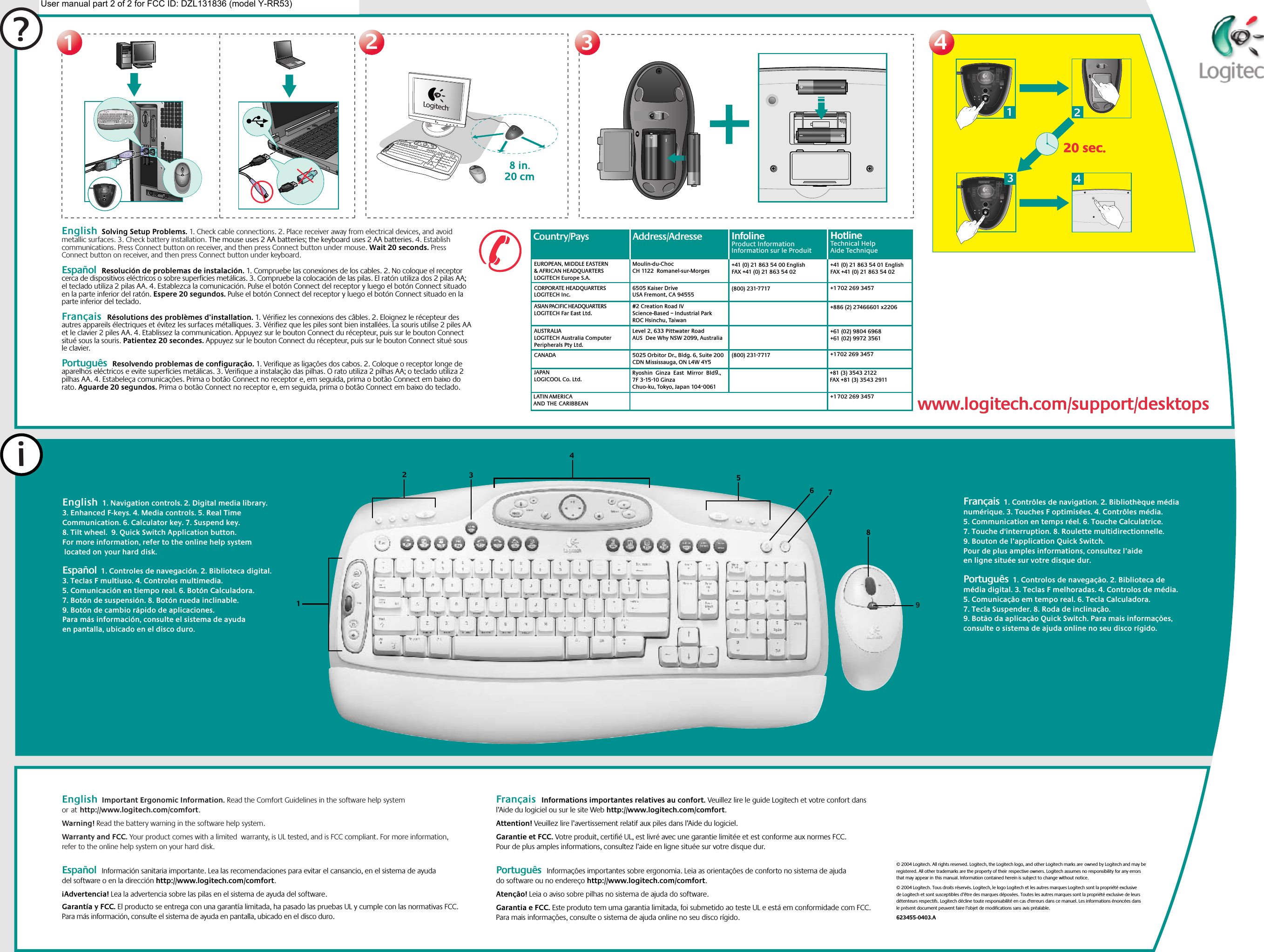 ?11223344English  Solving Setup Problems. 1. Check cable connections. 2. Place receiver away from electrical devices, and avoid metallic surfaces. 3. Check battery installation. The mouse uses 2 AA batteries; the keyboard uses 2 AA batteries. 4. Establish communications. Press Connect button on receiver, and then press Connect button under mouse. Wait 20 seconds. Press Connect button on receiver, and then press Connect button under keyboard.  Español  Resolución de problemas de instalación. 1. Compruebe las conexiones de los cables. 2. No coloque el receptor cerca de dispositivos eléctricos o sobre superficies metálicas. 3. Compruebe la colocación de las pilas. El ratón utiliza dos 2 pilas AA; el teclado utiliza 2 pilas AA. 4. Establezca la comunicación. Pulse el botón Connect del receptor y luego el botón Connect situado en la parte inferior del ratón. Espere 20 segundos. Pulse el botón Connect del receptor y luego el botón Connect situado en la parte inferior del teclado.  Français  Résolutions des problèmes d’installation. 1. Vérifiez les connexions des câbles. 2. Eloignez le récepteur des autres appareils électriques et évitez les surfaces métalliques. 3. Vérifiez que les piles sont bien installées. La souris utilise 2 piles AA et le clavier 2 piles AA. 4. Etablissez la communication. Appuyez sur le bouton Connect du récepteur, puis sur le bouton Connect situé sous la souris. Patientez 20 secondes. Appuyez sur le bouton Connect du récepteur, puis sur le bouton Connect situé sous le clavier. Português  Resolvendo problemas de configuração. 1. Verifique as ligações dos cabos. 2. Coloque o receptor longe de aparelhos eléctricos e evite superfícies metálicas. 3. Verifique a instalação das pilhas. O rato utiliza 2 pilhas AA; o teclado utiliza 2 pilhas AA. 4. Estabeleça comunicações. Prima o botão Connect no receptor e, em seguida, prima o botão Connect em baixo do rato. Aguarde 20 segundos. Prima o botão Connect no receptor e, em seguida, prima o botão Connect em baixo do teclado.English  1. Navigation controls. 2. Digital media library. 3. Enhanced F-keys. 4. Media controls. 5. Real Time Communication. 6. Calculator key. 7. Suspend key. 8. Tilt wheel.  9. Quick Switch Application button. For more information, refer to the online help system  located onyour hard disk.    Español  1. Controles de navegación. 2. Biblioteca digital. 3. Teclas F multiuso. 4. Controles multimedia. 5. Comunicación en tiempo real. 6. Botón Calculadora. 7. Botón de suspensión. 8. Botón rueda inclinable.  9. Botón de cambio rápido de aplicaciones. Para más información, consulte el sistema de ayuda en pantalla, ubicado en el disco duro.iEnglish  Important Ergonomic Information. Read the Comfort Guidelines in the software help system orathttp://www.logitech.com/comfort.Warning! Read the battery warning in the software help system. Warranty and FCC. Your product comes with a limited  warranty, is UL tested, and is FCC compliant. For more information, refer to the online help system on your hard disk.  Español  Información sanitaria importante. Lea las recomendaciones para evitar el cansancio, en el sistema de ayuda del software o en la dirección http://www.logitech.com/comfort. ¡Advertencia! Lea la advertencia sobre las pilas en el sistema de ayuda del software. Garantía y FCC. El producto se entrega con una garantía limitada, ha pasado las pruebas UL y cumple con las normativas FCC. Para más información, consulte el sistema de ayuda en pantalla, ubicado en el disco duro.  Français  Informations importantes relatives au confort. Veuillez lire le guide Logitech et votre confort dans l’Aide du logiciel ou sur le site Web http://www.logitech.com/comfort. Attention! Veuillez lire l’avertissement relatif aux piles dans l’Aide du logiciel. Garantie et FCC. Votre produit, certifié UL, est livré avec une garantie limitée et est conforme aux normes FCC. Pour de plus amples informations, consultez l’aide en ligne située sur votre disque dur. Português  Informações importantes sobre ergonomia. Leia as orientações de conforto no sistema de ajuda do software ou no endereço http://www.logitech.com/comfort. Atenção! Leia o aviso sobre pilhas no sistema de ajuda do software. Garantia e FCC. Este produto tem uma garantia limitada, foi submetido ao teste UL e está em conformidade com FCC. Para mais informações, consulte o sistema de ajuda online no seu disco rígido.© 2004 Logitech. All rights reserved. Logitech, the Logitech logo, and other Logitech marks areowned by Logitech and may be registered. All other trademarks are the property of theirrespective owners. Logitech assumes no responsibility for any errors that may appear inthis manual. Information contained herein is subject to change without notice.© 2004 Logitech. Tous droits réservés. Logitech, le logo Logitech et les autres marques Logitech sont la propriété exclusive de Logitech et sont susceptibles d’être des marques déposées. Toutes les autres marques sont la propriété exclusive de leurs détenteurs respectifs. Logitech décline toute responsabilité en cas d&apos;erreurs dans ce manuel. Les informations énoncées dans le présent document peuvent faire l’objet de modifications sans avis préalable. 623455-0403.AFrançais  1. Contrôles de navigation. 2. Bibliothèque média numérique. 3. Touches F optimisées. 4. Contrôles média. 5. Communication en temps réel. 6. Touche Calculatrice. 7. Touche d&apos;interruption. 8. Roulette multidirectionnelle.  9. Bouton de l’application Quick Switch. Pour de plus amples informations, consultez l’aide en ligne située sur votre disque dur. Português  1. Controlos de navegação. 2. Biblioteca de média digital. 3. Teclas F melhoradas. 4. Controlos de média. 5. Comunicação em tempo real. 6. Tecla Calculadora. 7. Tecla Suspender. 8. Roda de inclinação.  9. Botão da aplicação Quick Switch. Para mais informações, consulte o sistema de ajuda online no seu disco rígido.123546782@1!3#4$5%6^7&amp;8*9(0)_=+BackspaceOP[{]}L;:&apos;&quot;|\UIKJRTYFGHQWEASDTabShiftNumLock–+EnterHome Pg Up987654End Pg Dn321Ins0Delete.Home EndDelete Pg UpPg DnEnterCaps LockZXCVBMN,&lt;&gt;./?ShiftCtrl Start Alt  Alt CtrlEsc F1 F2 F3 F4 F5 F6 F7 F8 F9 F10 F11 F12Sys RqPrt ScrScr LckInsertBreakPauseMyHomeBackVolume E MailCalc20 sec.20 sec.1324Country/Pays Address/Adresse#2 Creation Road IVScience-Based – Industrial ParkROC Hsinchu, TaiwanLevel 2, 633 Pittwater Road AUS  Dee Why NSW 2099, Australia5025 Orbitor Dr., Bldg. 6, Suite 200 CDN Mississauga, ON L4W 4Y5Ryoshin  Ginza  East  Mirror  Bldg., 7F 3-15-10 GinzaChuo-ku, Tokyo, Japan 104-0061(800) 231-7717(800) 231-7717Moulin-du-ChocCH 1122  Romanel-sur-Morges6505 Kaiser DriveUSA Fremont, CA 94555+41 (0) 21 863 54 00 EnglishFAX +41 (0) 21 863 54 02EUROPEAN, MIDDLE EASTERN &amp; AFRICAN HEADQUARTERSLOGITECH Europe S.A.AUSTRALIALOGITECH Australia Computer Peripherals Pty Ltd.CANADAJAPANLOGICOOL Co. Ltd.LATIN AMERICA ANDTHECARIBBEANCORPORATE HEADQUARTERSLOGITECH Inc.ASIAN PACIFIC HEADQUARTERSLOGITECH Far East Ltd. InfolineProduct InformationInformation sur le ProduitInfolineProduct InformationInformation sur le Produit+41 (0) 21 863 54 01 EnglishFAX +41 (0) 21 863 54 02+1 702 269 3457+886 (2) 27466601 x2206+61 (02) 9804 6968+61 (02) 9972 3561+1 702 269 3457+81 (3) 3543 2122FAX +81 (3) 3543 2911+1 702 269 3457HotlineTechnical HelpAide TechniqueHotlineTechnical HelpAide Techniquewww.logitech.com/support/desktopswww.logitech.com/support/desktops9User manual part 2 of 2 for FCC ID: DZL131836 (model Y-RR53)