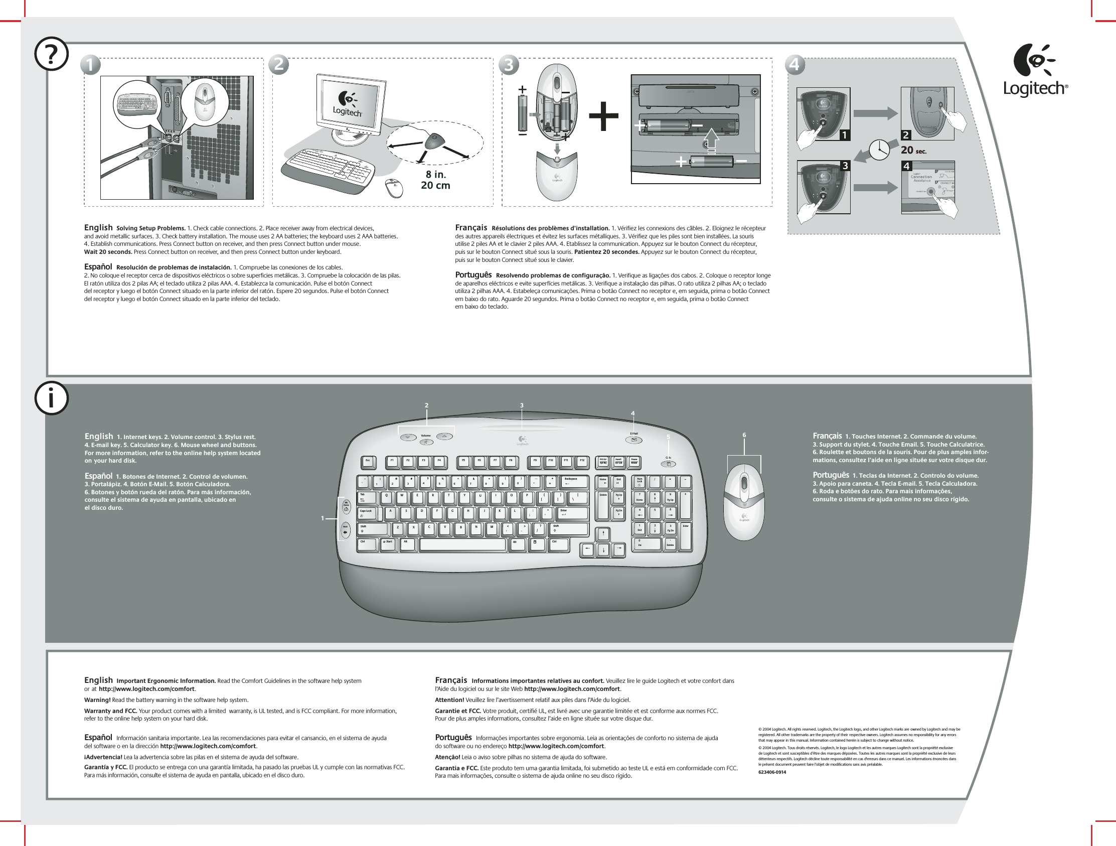 ?11223344English  Solving Setup Problems. 1. Check cable connections. 2. Place receiver away from electrical devices,  and avoid metallic surfaces. 3. Check battery installation. The mouse uses 2 AA batteries; the keyboard uses 2 AAA batteries. 4. Establish communications. Press Connect button on receiver, and then press Connect button under mouse.  Wait 20 seconds. Press Connect button on receiver, and then press Connect button under keyboard.  Español  Resolución de problemas de instalación. 1. Compruebe las conexiones de los cables.  2. No coloque el receptor cerca de dispositivos eléctricos o sobre superficies metálicas. 3. Compruebe la colocación de las pilas. El ratón utiliza dos 2 pilas AA; el teclado utiliza 2 pilas AAA. 4. Establezca la comunicación. Pulse el botón Connect  del receptor y luego el botón Connect situado en la parte inferior del ratón. Espere 20 segundos. Pulse el botón Connect  del receptor y luego el botón Connect situado en la parte inferior del teclado.  Français  Résolutions des problèmes d’installation. 1. Vérifiez les connexions des câbles. 2. Eloignez le récepteur des autres appareils électriques et évitez les surfaces métalliques. 3. Vérifiez que les piles sont bien installées. La souris  utilise 2 piles AA et le clavier 2 piles AAA. 4. Etablissez la communication. Appuyez sur le bouton Connect du récepteur,  puis sur le bouton Connect situé sous la souris. Patientez 20 secondes. Appuyez sur le bouton Connect du récepteur,  puis sur le bouton Connect situé sous le clavier. Português  Resolvendo problemas de configuração. 1. Verifique as ligações dos cabos. 2. Coloque o receptor longe de aparelhos eléctricos e evite superfícies metálicas. 3. Verifique a instalação das pilhas. O rato utiliza 2 pilhas AA; o teclado utiliza 2 pilhas AAA. 4. Estabeleça comunicações. Prima o botão Connect no receptor e, em seguida, prima o botão Connect em baixo do rato. Aguarde 20 segundos. Prima o botão Connect no receptor e, em seguida, prima o botão Connect  em baixo do teclado.English  1. Internet keys. 2. Volume control. 3. Stylus rest. 4. E-mail key. 5. Calculator key. 6. Mouse wheel and buttons. For more information, refer to the online help system located onyour hard disk.    Español  1. Botones de Internet. 2. Control de volumen.  3. Portalápiz. 4. Botón E-Mail. 5. Botón Calculadora.  6. Botones y botón rueda del ratón. Para más información, consulte el sistema de ayuda en pantalla, ubicado en  el disco duro.iEnglish  Important Ergonomic Information. Read the Comfort Guidelines in the software help system orathttp://www.logitech.com/comfort.Warning! Read the battery warning in the software help system. Warranty and FCC. Your product comes with a limited  warranty, is UL tested, and is FCC compliant. For more information, refer to the online help system on your hard disk.  Español  Información sanitaria importante. Lea las recomendaciones para evitar el cansancio, en el sistema de ayuda  del software o en la dirección http://www.logitech.com/comfort. ¡Advertencia! Lea la advertencia sobre las pilas en el sistema de ayuda del software. Garantía y FCC. El producto se entrega con una garantía limitada, ha pasado las pruebas UL y cumple con las normativas FCC. Para más información, consulte el sistema de ayuda en pantalla, ubicado en el disco duro.  Français  Informations importantes relatives au confort. Veuillez lire le guide Logitech et votre confort dans l’Aide du logiciel ou sur le site Web http://www.logitech.com/comfort. Attention! Veuillez lire l’avertissement relatif aux piles dans l’Aide du logiciel. Garantie et FCC. Votre produit, certifié UL, est livré avec une garantie limitée et est conforme aux normes FCC.  Pour de plus amples informations, consultez l’aide en ligne située sur votre disque dur. Português  Informações importantes sobre ergonomia. Leia as orientações de conforto no sistema de ajuda  do software ou no endereço http://www.logitech.com/comfort. Atenção! Leia o aviso sobre pilhas no sistema de ajuda do software. Garantia e FCC. Este produto tem uma garantia limitada, foi submetido ao teste UL e está em conformidade com FCC. Para mais informações, consulte o sistema de ajuda online no seu disco rígido.© 2004 Logitech. All rights reserved. Logitech, the Logitech logo, and other Logitech marks areowned by Logitech and may be registered. All other trademarks are the property of theirrespective owners. Logitech assumes no responsibility for any errors that may appear inthis manual. Information contained herein is subject to change without notice.© 2004 Logitech. Tous droits réservés. Logitech, le logo Logitech et les autres marques Logitech sont la propriété exclusive  de Logitech et sont susceptibles d’être des marques déposées. Toutes les autres marques sont la propriété exclusive de leurs détenteurs respectifs. Logitech décline toute responsabilité en cas d&apos;erreurs dans ce manuel. Les informations énoncées dans  le présent document peuvent faire l’objet de modifications sans avis préalable. 623406-09142@1!3#4$5%6^7&amp;8*9(0)_=+BackspaceOP[{]}L;:&apos;&quot;|\UIKJRTYFGHQWEASDTabShiftNumLock–+EnterHome Pg Up987654End Pg Dn321Ins0Delete.Home EndDelete Pg UpPg DnEnterCaps LockZXCVBMN,&lt;&gt;./?ShiftCtrl Start Alt  Alt CtrlEsc F1 F2 F3 F4 F5 F6 F7 F8 F9 F10 F11 F12Sys RqPrt ScrScr LckInsertBreakPauseMyHomeBackVolume E MailCalcMyHomeBackVolumeE MailCalc20 sec.20 sec.132412@1!3#4$5%6^7&amp;8*9(0)_=+BackspaceOP[{]}L;:&apos;&quot;|\UIKJRTYFGHQWEASDTabShiftNumLock–+EnterHome Pg Up987654End Pg Dn321Ins0Delete.Home EndDelete Pg UpPg DnEnterCaps LockZXCVBMN,&lt;&gt;./?ShiftCtrl Start Alt  Alt CtrlEsc F1 F2 F3 F4 F5 F6 F7 F8 F9 F10 F11 F12Sys RqPrt ScrScr LckInsertBreakPauseMyHomeBackVolume E MailCalc2 3456Français  1. Touches Internet. 2. Commande du volume.  3. Support du stylet. 4. Touche Email. 5. Touche Calculatrice.  6. Roulette et boutons de la souris. Pour de plus amples infor- mations, consultez l’aide en ligne située sur votre disque dur. Português  1. Teclas da Internet. 2. Controlo do volume.  3. Apoio para caneta. 4. Tecla E-mail. 5. Tecla Calculadora.  6. Roda e botões do rato. Para mais informações,  consulte o sistema de ajuda online no seu disco rígido.