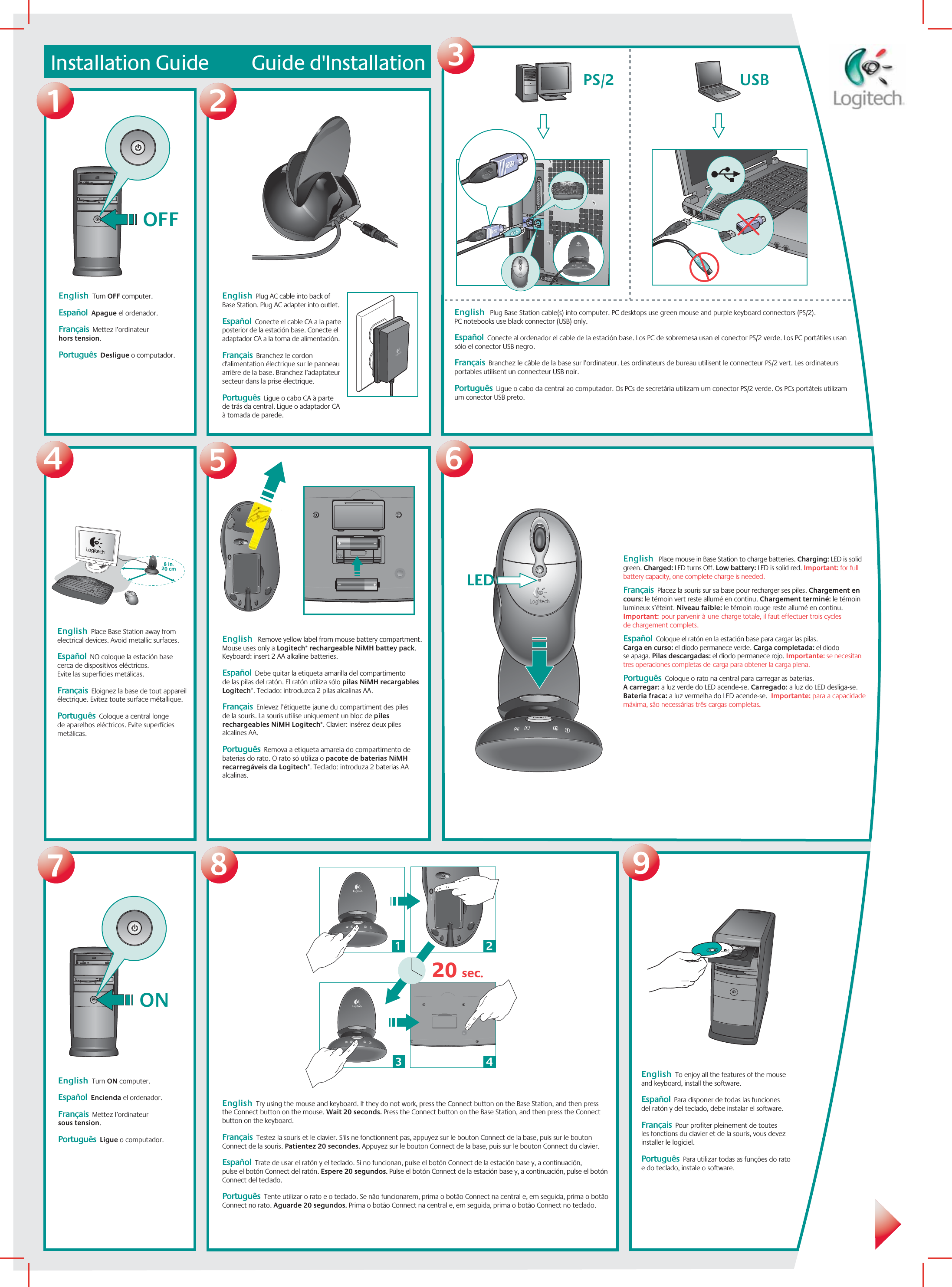 9Installation Guide         Guide d&apos;Installation1273456OFF USB  PS/288 in.20 cmLEDLED31220 sec.4ONEnglish  Plug AC cable into back of Base Station. Plug AC adapter into outlet.    Español  Conecte el cable CA a la parte posterior de la estación base. Conecte el adaptador CA a la toma de alimentación.Français  Branchez le cordon d&apos;alimentation électrique sur le panneau arrière de la base. Branchez l’adaptateur secteur dans la prise électrique. Português  Ligue o cabo CA à parte  de trás da central. Ligue o adaptador CA à tomada de parede.English  Turn OFF computer.    Español  Apague el ordenador.Français  Mettez l’ordinateur  hors tension. Português  Desligue o computador.English   Plug Base Station cable(s) into computer. PC desktops use green mouse and purple keyboard connectors (PS/2).  PC notebooks use black connector (USB) only.    Español  Conecte al ordenador el cable de la estación base. Los PC de sobremesa usan el conector PS/2 verde. Los PC portátiles usan sólo el conector USB negro.Français  Branchez le câble de la base sur l’ordinateur. Les ordinateurs de bureau utilisent le connecteur PS/2 vert. Les ordinateurs portables utilisent un connecteur USB noir. Português  Ligue o cabo da central ao computador. Os PCs de secretária utilizam um conector PS/2 verde. Os PCs portáteis utilizam um conector USB preto.English  Place Base Station away from electrical devices. Avoid metallic surfaces.    Español  NO coloque la estación base cerca de dispositivos eléctricos.  Evite las superficies metálicas.Français  Eloignez la base de tout appareil électrique. Evitez toute surface métallique. Português  Coloque a central longe  de aparelhos eléctricos. Evite superfícies metálicas.English   Remove yellow label from mouse battery compartment. Mouse uses only a Logitech® rechargeable NiMH battey pack. Keyboard: insert 2 AA alkaline batteries.    Español  Debe quitar la etiqueta amarilla del compartimento  de las pilas del ratón. El ratón utiliza sólo pilas NiMH recargables Logitech®. Teclado: introduzca 2 pilas alcalinas AA.Français  Enlevez l’étiquette jaune du compartiment des piles  de la souris. La souris utilise uniquement un bloc de piles rechargeables NiMH Logitech®. Clavier: insérez deux piles alcalines AA. Português  Remova a etiqueta amarela do compartimento de baterias do rato. O rato só utiliza o pacote de baterias NiMH recarregáveis da Logitech®. Teclado: introduza 2 baterias AA alcalinas.English   Place mouse in Base Station to charge batteries. Charging: LED is solid green. Charged: LED turns Off. Low battery: LED is solid red. Important: for full battery capacity, one complete charge is needed.    Français  Placez la souris sur sa base pour recharger ses piles. Chargement en cours: le témoin vert reste allumé en continu. Chargement terminé: le témoin lumineux s’éteint. Niveau faible: le témoin rouge reste allumé en continu. Important:pour parvenir àunecharge totale, il faut effectuer trois cycles  de chargement complets.  Español  Coloque el ratón en la estación base para cargar las pilas.  Carga en curso: el diodo permanece verde. Carga completada: el diodo  se apaga. Pilas descargadas: el diodo permanece rojo. Importante: se necesitan  tres operaciones completas decarga para obtener la carga plena.   Português  Coloque o rato na central para carregar as baterias.  A carregar: a luz verde do LED acende-se. Carregado: a luz do LED desliga-se.  Bateria fraca: a luz vermelha do LED acende-se.  Importante: para a capacidade máxima, são necessárias três cargas completas.  English  Try using the mouse and keyboard. If they do not work, press the Connect button on the Base Station, and then press the Connect button on the mouse. Wait 20 seconds. Press the Connect button on the Base Station, and then press the Connect button on the keyboard.    Français  Testez la souris et le clavier. S&apos;ils ne fonctionnent pas, appuyez sur le bouton Connect de la base, puis sur le bouton Connect de la souris. Patientez 20 secondes. Appuyez sur le bouton Connect de la base, puis sur le bouton Connect du clavier.  Español  Trate de usar el ratón y el teclado. Si no funcionan, pulse el botón Connect de la estación base y, a continuación,  pulse el botón Connect del ratón. Espere 20 segundos. Pulse el botón Connect de la estación base y, a continuación, pulse el botón Connect del teclado.  Português  Tente utilizar o rato e o teclado. Se não funcionarem, prima o botão Connect na central e, em seguida, prima o botão Connect no rato. Aguarde 20 segundos. Prima o botão Connect na central e, em seguida, prima o botão Connect no teclado. English  To enjoy all the features of the mouse  and keyboard, install the software.    Español  Para disponer de todas las funciones  del ratón y del teclado, debe instalar el software.  Français  Pour profiter pleinement de toutes  les fonctions du clavier et de la souris, vous devez installer le logiciel.  Português  Para utilizar todas as funções do rato  e do teclado, instale o software. English  Turn ON computer.    Español  Encienda el ordenador.  Français  Mettez l’ordinateur  sous tension.  Português  Ligue o computador. 