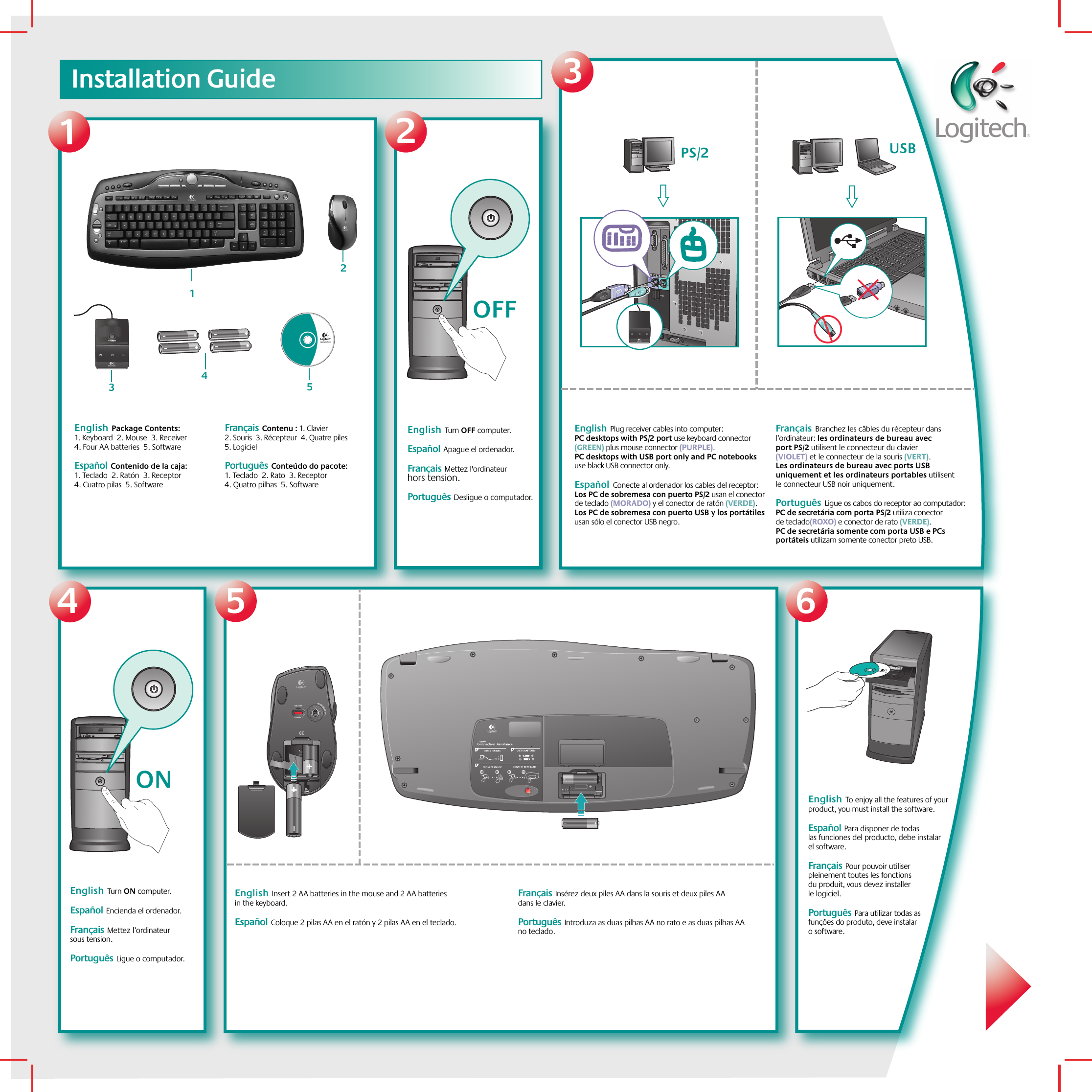 213456Installation GuideOFFONLogitech®www.logitech.com12345 USB  PS/2CONNECTON / OFFEnglish  Turn OFF computer. Español  Apague el ordenador.    Français  Mettez l&apos;ordinateur hors tension.Português  Desligue o computador.English  Turn ON computer. Español  Encienda el ordenador.   Français  Mettez l’ordinateur sous tension.  Português  Ligue o computador.English  To enjoy all the features of your product, you must install the software. Español  Para disponer de todas las funciones del producto, debe instalar el software.   Français  Pour pouvoir utiliser pleinement toutes les fonctions du produit, vous devez installer le logiciel.Português  Para utilizar todas as funções do produto, deve instalar o software.English  Package Contents: 1. Keyboard  2. Mouse  3. Receiver  4. Four AA batteries  5. Software Español  Contenido de la caja: 1. Teclado  2. Ratón  3. Receptor  4. Cuatro pilas  5. Software     Français  Contenu : 1. Clavier  2. Souris  3. Récepteur  4. Quatre piles  5. LogicielPortuguês  Conteúdo do pacote: 1. Teclado  2. Rato  3. Receptor  4. Quatro pilhas  5. SoftwareEnglish  Plug receiver cables into computer: PC desktops with PS/2 port use keyboard connector (GREEN) plus mouse connector (PURPLE). PC desktops with USB port only and PC notebooks use black USB connector only.  Español  Conecte al ordenador los cables del receptor: Los PC de sobremesa con puerto PS/2 usan el conector de teclado (MORADO) y el conector de ratón (VERDE). Los PC de sobremesa con puerto USB y los portátiles usan sólo el conector USB negro.     Français  Branchez les câbles du récepteur dans l’ordinateur: les ordinateurs de bureau avec port PS/2 utilisent le connecteur du clavier (VIOLET) et le connecteur de la souris (VERT). Les ordinateurs de bureau avec ports USB uniquement et les ordinateurs portables utilisent le connecteur USB noir uniquement.Português  Ligue os cabos do receptor ao computador: PC de secretária com porta PS/2 utiliza conector de teclado(ROXO) e conector de rato (VERDE). PC de secretária somente com porta USB e PCs portáteis utilizam somente conector preto USB.English  Insert 2 AA batteries in the mouse and 2 AA batteries in the keyboard.Español  Coloque 2 pilas AA en el ratón y 2 pilas AA en el teclado.  Français  Insérez deux piles AA dans la souris et deux piles AA dans le clavier. Português  Introduza as duas pilhas AA no rato e as duas pilhas AA no teclado.