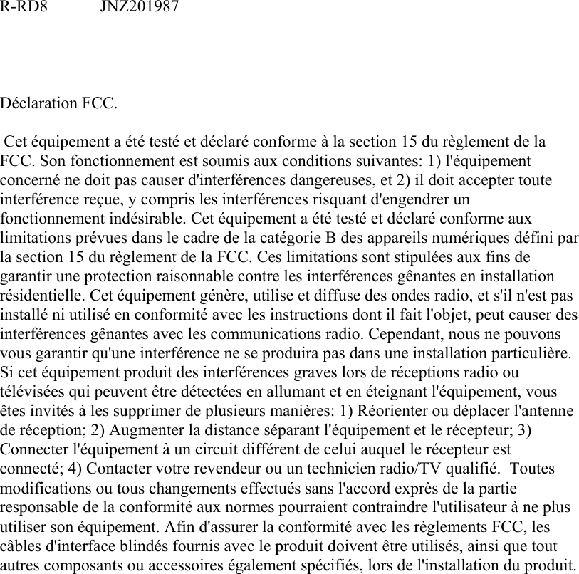 R-RD8   JNZ201987     Déclaration FCC.   Cet équipement a été testé et déclaré conforme à la section 15 du règlement de la FCC. Son fonctionnement est soumis aux conditions suivantes: 1) l&apos;équipement concerné ne doit pas causer d&apos;interférences dangereuses, et 2) il doit accepter toute interférence reçue, y compris les interférences risquant d&apos;engendrer un fonctionnement indésirable. Cet équipement a été testé et déclaré conforme aux limitations prévues dans le cadre de la catégorie B des appareils numériques défini par la section 15 du règlement de la FCC. Ces limitations sont stipulées aux fins de garantir une protection raisonnable contre les interférences gênantes en installation résidentielle. Cet équipement génère, utilise et diffuse des ondes radio, et s&apos;il n&apos;est pas installé ni utilisé en conformité avec les instructions dont il fait l&apos;objet, peut causer des interférences gênantes avec les communications radio. Cependant, nous ne pouvons vous garantir qu&apos;une interférence ne se produira pas dans une installation particulière. Si cet équipement produit des interférences graves lors de réceptions radio ou télévisées qui peuvent être détectées en allumant et en éteignant l&apos;équipement, vous êtes invités à les supprimer de plusieurs manières: 1) Réorienter ou déplacer l&apos;antenne de réception; 2) Augmenter la distance séparant l&apos;équipement et le récepteur; 3) Connecter l&apos;équipement à un circuit différent de celui auquel le récepteur est connecté; 4) Contacter votre revendeur ou un technicien radio/TV qualifié.  Toutes modifications ou tous changements effectués sans l&apos;accord exprès de la partie responsable de la conformité aux normes pourraient contraindre l&apos;utilisateur à ne plus utiliser son équipement. Afin d&apos;assurer la conformité avec les règlements FCC, les câbles d&apos;interface blindés fournis avec le produit doivent être utilisés, ainsi que tout autres composants ou accessoires également spécifiés, lors de l&apos;installation du produit. 