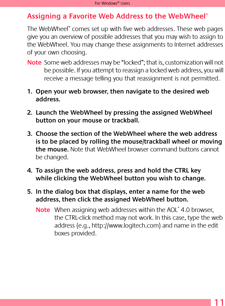 11For Windows® UsersAssigning a Favorite Web Address to the WebWheel™The WebWheel™ comes set up with five web addresses. These web pages give you an overview of possible addresses that you may wish to assign to the WebWheel. You may change these assignments to Internet addresses of your own choosing.Note Some web addresses may be “locked”; that is, customization will not be possible. If you attempt to reassign a locked web address, you will receive a message telling you that reassignment is not permitted. 1. Open your web browser, then navigate to the desired web address.2. Launch the WebWheel by pressing the assigned WebWheel button on your mouse or trackball.3. Choose the section of the WebWheel where the web address is to be placed by rolling the mouse/trackball wheel or moving the mouse. Note that WebWheel browser command buttons cannot be changed.4. To assign the web address, press and hold the CTRL key while clicking the WebWheel button you wish to change.5. In the dialog box that displays, enter a name for the web address, then click the assigned WebWheel button.Note When assigning web addresses within the AOL® 4.0 browser, the CTRL-click method may not work. In this case, type the web address (e.g., http://www.logitech.com) and name in the edit boxes provided.