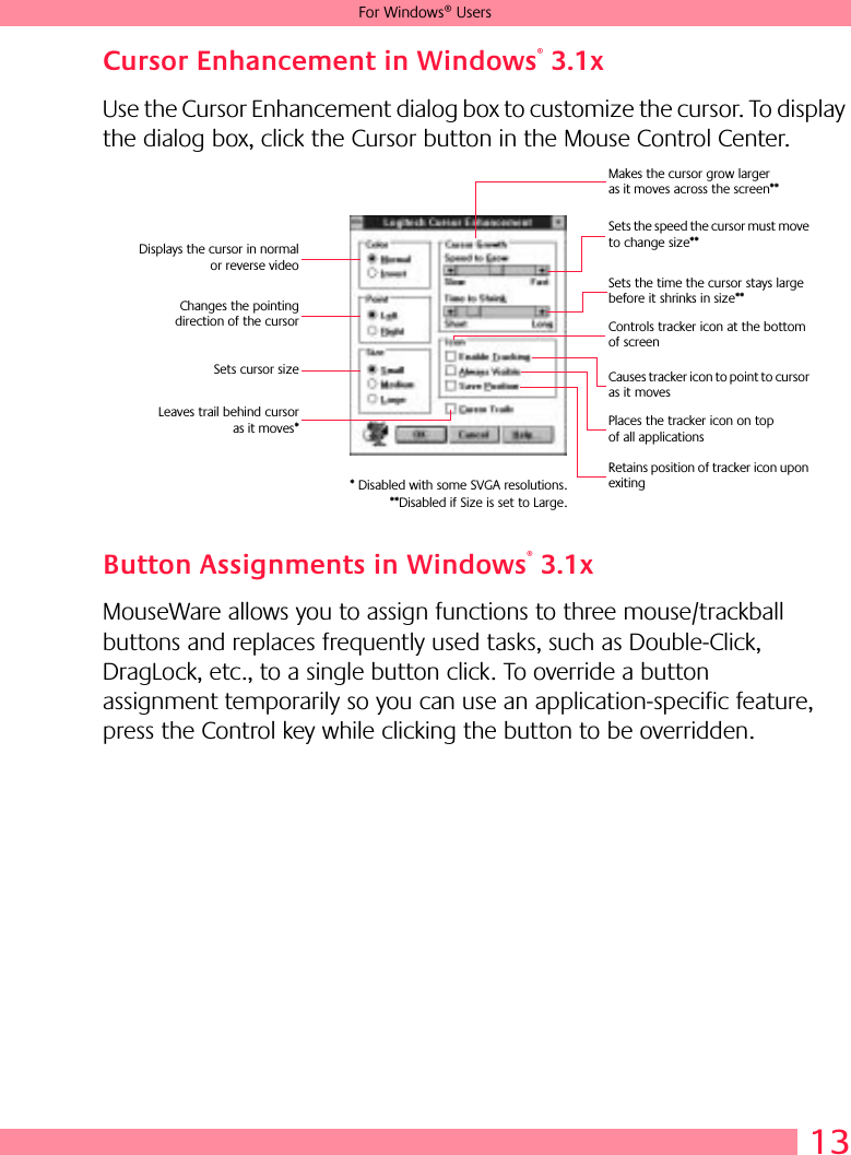 13For Windows® UsersCursor Enhancement in Windows® 3.1xUse the Cursor Enhancement dialog box to customize the cursor. To display the dialog box, click the Cursor button in the Mouse Control Center.Button Assignments in Windows® 3.1xMouseWare allows you to assign functions to three mouse/trackball buttons and replaces frequently used tasks, such as Double-Click, DragLock, etc., to a single button click. To override a button assignment temporarily so you can use an application-specific feature, press the Control key while clicking the button to be overridden. Displays the cursor in normalor reverse videoChanges the pointingdirection of the cursorSets cursor sizeLeaves trail behind cursoras it moves*Makes the cursor grow larger as it moves across the screen**Sets the speed the cursor must move to change size**Sets the time the cursor stays large before it shrinks in size**Controls tracker icon at the bottom of screenCauses tracker icon to point to cursor as it movesPlaces the tracker icon on top of all applicationsRetains position of tracker icon upon exiting* Disabled with some SVGA resolutions.**Disabled if Size is set to Large.