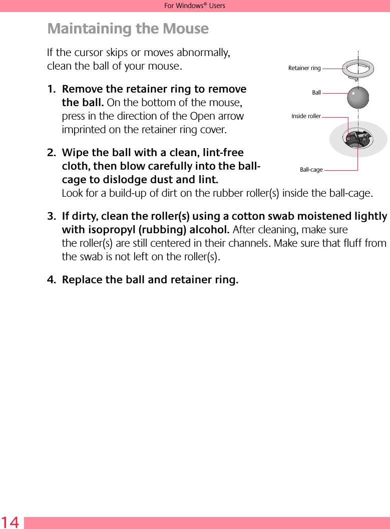 14For Windows® UsersMaintaining the MouseIf the cursor skips or moves abnormally, clean the ball of your mouse.1. Remove the retainer ring to remove the ball. On the bottom of the mouse, press in the direction of the Open arrow imprinted on the retainer ring cover. 2. Wipe the ball with a clean, lint-free cloth, then blow carefully into the ball-cage to dislodge dust and lint. Look for a build-up of dirt on the rubber roller(s) inside the ball-cage. 3. If dirty, clean the roller(s) using a cotton swab moistened lightly with isopropyl (rubbing) alcohol. After cleaning, make sure the roller(s) are still centered in their channels. Make sure that fluff from the swab is not left on the roller(s).4. Replace the ball and retainer ring.BallInside rollerRetainer ringBall-cage