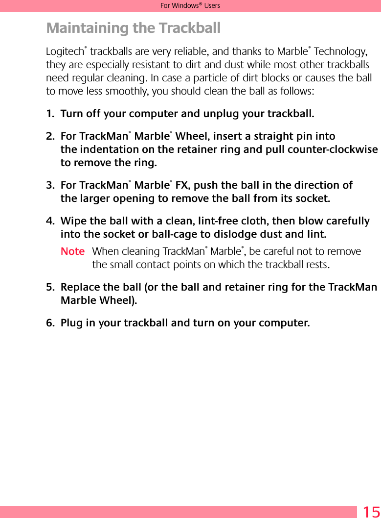 15For Windows® UsersMaintaining the TrackballLogitech® trackballs are very reliable, and thanks to Marble® Technology, they are especially resistant to dirt and dust while most other trackballs need regular cleaning. In case a particle of dirt blocks or causes the ball to move less smoothly, you should clean the ball as follows:1. Turn off your computer and unplug your trackball. 2. For TrackMan® Marble® Wheel, insert a straight pin into the indentation on the retainer ring and pull counter-clockwise to remove the ring. 3. For TrackMan® Marble® FX, push the ball in the direction of the larger opening to remove the ball from its socket.4. Wipe the ball with a clean, lint-free cloth, then blow carefully into the socket or ball-cage to dislodge dust and lint.Note When cleaning TrackMan® Marble®, be careful not to remove the small contact points on which the trackball rests.5. Replace the ball (or the ball and retainer ring for the TrackMan Marble Wheel).6. Plug in your trackball and turn on your computer.