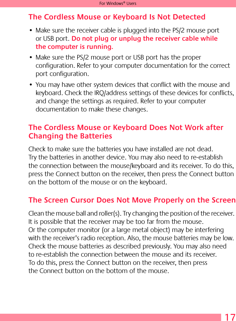 17For Windows® UsersThe Cordless Mouse or Keyboard Is Not Detected • Make sure the receiver cable is plugged into the PS/2 mouse port or USB port. Do not plug or unplug the receiver cable while the computer is running.• Make sure the PS/2 mouse port or USB port has the proper configuration. Refer to your computer documentation for the correct port configuration.• You may have other system devices that conflict with the mouse and keyboard. Check the IRQ/address settings of these devices for conflicts, and change the settings as required. Refer to your computer documentation to make these changes. The Cordless Mouse or Keyboard Does Not Work after Changing the BatteriesCheck to make sure the batteries you have installed are not dead. Try the batteries in another device. You may also need to re-establish the connection between the mouse/keyboard and its receiver. To do this, press the Connect button on the receiver, then press the Connect button on the bottom of the mouse or on the keyboard.The Screen Cursor Does Not Move Properly on the ScreenClean the mouse ball and roller(s). Try changing the position of the receiver. It is possible that the receiver may be too far from the mouse. Or the computer monitor (or a large metal object) may be interfering with the receiver’s radio reception. Also, the mouse batteries may be low. Check the mouse batteries as described previously. You may also need to re-establish the connection between the mouse and its receiver. To do this, press the Connect button on the receiver, then press the Connect button on the bottom of the mouse.