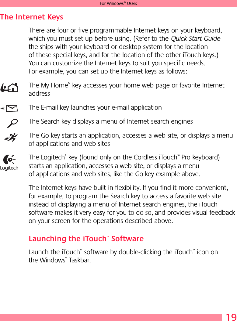 19For Windows® UsersThe Internet Keys There are four or five programmable Internet keys on your keyboard, which you must set up before using. (Refer to the Quick Start Guide the ships with your keyboard or desktop system for the location of these special keys, and for the location of the other iTouch keys.) You can customize the Internet keys to suit you specific needs. For example, you can set up the Internet keys as follows:The My Home™ key accesses your home web page or favorite Internet addressThe E-mail key launches your e-mail applicationThe Search key displays a menu of Internet search enginesThe Go key starts an application, accesses a web site, or displays a menu of applications and web sitesThe Logitech® key (found only on the Cordless iTouch™ Pro keyboard) starts an application, accesses a web site, or displays a menu of applications and web sites, like the Go key example above.The Internet keys have built-in flexibility. If you find it more convenient, for example, to program the Search key to access a favorite web site instead of displaying a menu of Internet search engines, the iTouch software makes it very easy for you to do so, and provides visual feedback on your screen for the operations described above.Launching the iTouch™ SoftwareLaunch the iTouch™ software by double-clicking the iTouch™ icon on the Windows® Taskbar.