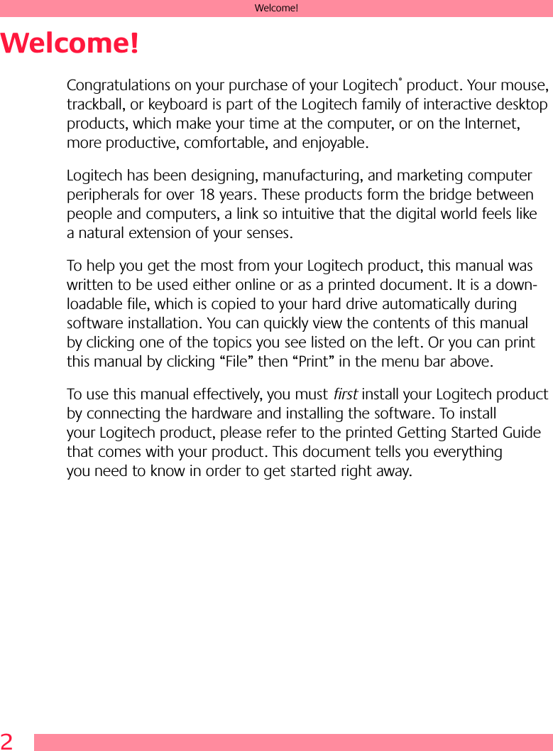 2Welcome!Welcome!Congratulations on your purchase of your Logitech® product. Your mouse, trackball, or keyboard is part of the Logitech family of interactive desktop products, which make your time at the computer, or on the Internet, more productive, comfortable, and enjoyable. Logitech has been designing, manufacturing, and marketing computer peripherals for over 18 years. These products form the bridge between people and computers, a link so intuitive that the digital world feels like a natural extension of your senses.To help you get the most from your Logitech product, this manual was written to be used either online or as a printed document. It is a down-loadable file, which is copied to your hard drive automatically during software installation. You can quickly view the contents of this manual by clicking one of the topics you see listed on the left. Or you can print this manual by clicking “File” then “Print” in the menu bar above. To use this manual effectively, you must first install your Logitech product by connecting the hardware and installing the software. To install your Logitech product, please refer to the printed Getting Started Guide that comes with your product. This document tells you everything you need to know in order to get started right away. 