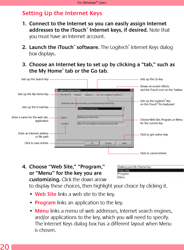 20For Windows® UsersSetting Up the Internet Keys1. Connect to the Internet so you can easily assign Internet addresses to the iTouch™ Internet keys, if desired. Note that you must have an Internet account.2. Launch the iTouch™ software. The Logitech® Internet Keys dialog box displays.3. Choose an Internet key to set up by clicking a “tab,” such as the My Home™ tab or the Go tab.4. Choose “Web Site,” “Program,” or “Menu” for the key you are customizing. Click the down arrow to display these choices, then highlight your choice by clicking it.•Web Site links a web site to the key. •Program links an application to the key. •Menu links a menu of web addresses, Internet search engines, and/or applications to the key, which you will need to specify. The Internet Keys dialog box has a different layout when Menu is chosen.Sets up the My Home keySets up the Go keySets up the E-mail keySets up the Search keyEnter a name for the web site,applicationEnter an Internet addressor file pathSets up the Logitech® key on the iTouch™ Pro keyboardClick to get online helpClick to cancel entriesClick to save entriesShows on-screen effects and the iTouch icon on the TaskbarChoose Web Site, Program, or Menu for the current key