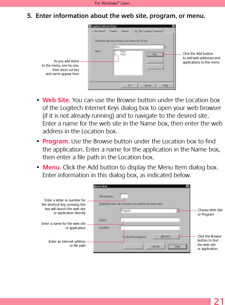 21For Windows® Users5. Enter information about the web site, program, or menu.•Web Site. You can use the Browse button under the Location box of the Logitech Internet Keys dialog box to open your web browser (if it is not already running) and to navigate to the desired site. Enter a name for the web site in the Name box, then enter the web address in the Location box. •Program. Use the Browse button under the Location box to find the application. Enter a name for the application in the Name box, then enter a file path in the Location box.•Menu. Click the Add button to display the Menu Item dialog box. Enter information in this dialog box, as indicated below.Click the Add button to add web addresses and applications to the menuAs you add itemsto the menu, one by one,their short cut keyand name appear hereEnter a letter or number forthe shortcut key; pressing thiskey will launch the web siteor application directlyClick the Browse button to find the web site or applicationEnter a name for the web siteor applicationEnter an Internet addressor file pathChoose Web Site or Program