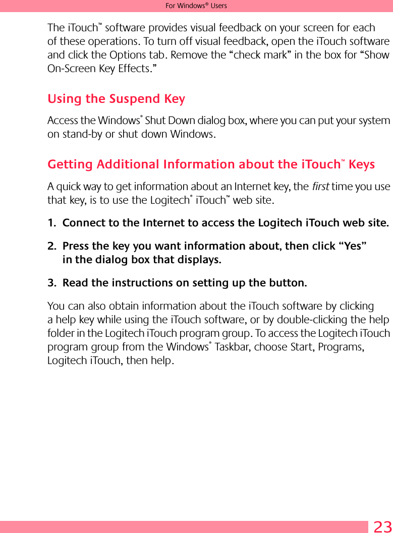 23For Windows® UsersThe iTouch™ software provides visual feedback on your screen for each of these operations. To turn off visual feedback, open the iTouch software and click the Options tab. Remove the “check mark” in the box for “Show On-Screen Key Effects.”Using the Suspend KeyAccess the Windows® Shut Down dialog box, where you can put your system on stand-by or shut down Windows.Getting Additional Information about the iTouch™ KeysA quick way to get information about an Internet key, the first time you use that key, is to use the Logitech® iTouch™ web site.1. Connect to the Internet to access the Logitech iTouch web site. 2. Press the key you want information about, then click “Yes” in the dialog box that displays. 3. Read the instructions on setting up the button. You can also obtain information about the iTouch software by clicking a help key while using the iTouch software, or by double-clicking the help folder in the Logitech iTouch program group. To access the Logitech iTouch program group from the Windows® Taskbar, choose Start, Programs, Logitech iTouch, then help.