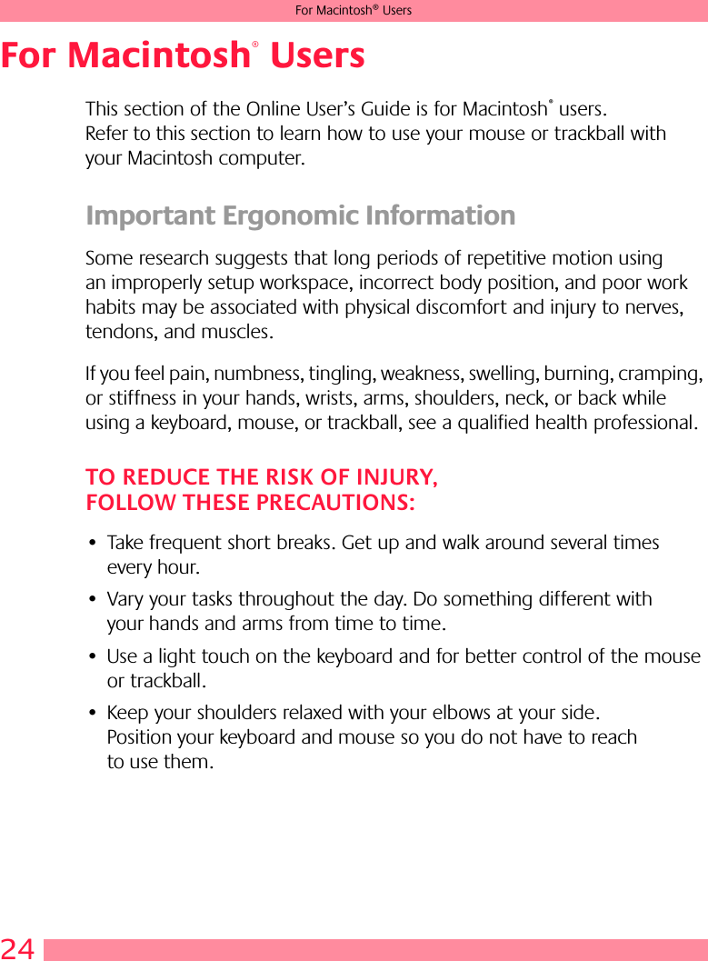 24For Macintosh® UsersFor Macintosh® UsersThis section of the Online User’s Guide is for Macintosh® users. Refer to this section to learn how to use your mouse or trackball with your Macintosh computer.Important Ergonomic InformationSome research suggests that long periods of repetitive motion using an improperly setup workspace, incorrect body position, and poor work habits may be associated with physical discomfort and injury to nerves, tendons, and muscles. If you feel pain, numbness, tingling, weakness, swelling, burning, cramping, or stiffness in your hands, wrists, arms, shoulders, neck, or back while using a keyboard, mouse, or trackball, see a qualified health professional. TO REDUCE THE RISK OF INJURY, FOLLOW THESE PRECAUTIONS:• Take frequent short breaks. Get up and walk around several times every hour.• Vary your tasks throughout the day. Do something different with your hands and arms from time to time.• Use a light touch on the keyboard and for better control of the mouse or trackball.• Keep your shoulders relaxed with your elbows at your side. Position your keyboard and mouse so you do not have to reach to use them.