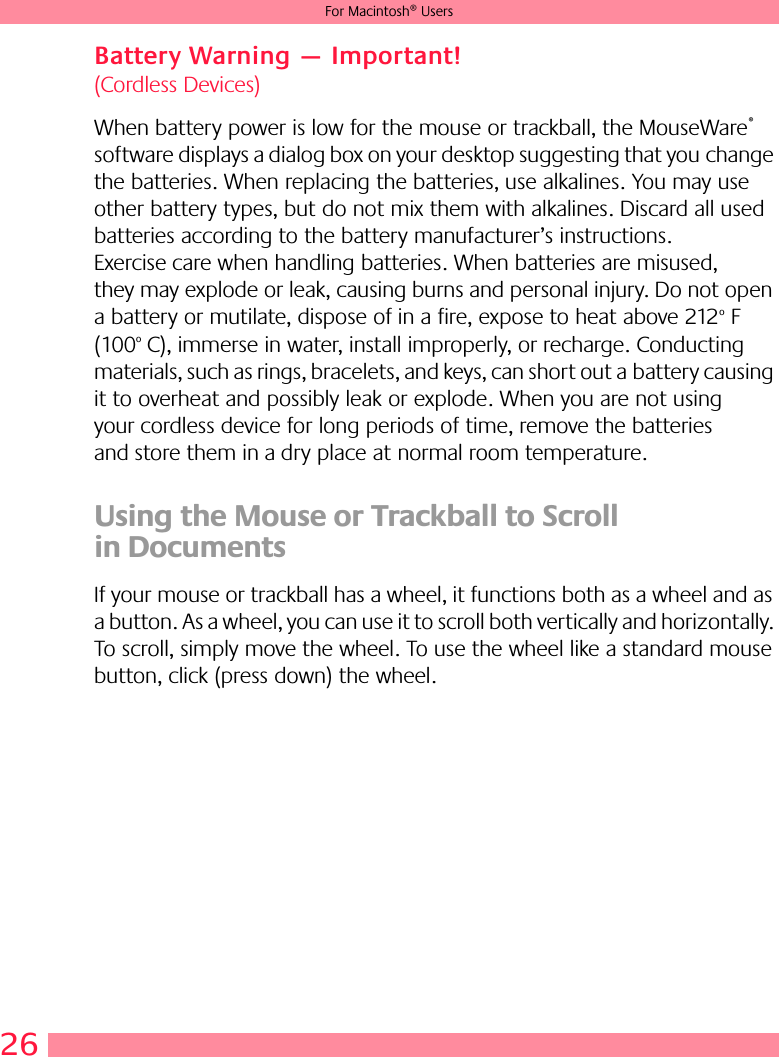 26For Macintosh® UsersBattery Warning — Important! (Cordless Devices)When battery power is low for the mouse or trackball, the MouseWare® software displays a dialog box on your desktop suggesting that you change the batteries. When replacing the batteries, use alkalines. You may use other battery types, but do not mix them with alkalines. Discard all used batteries according to the battery manufacturer’s instructions. Exercise care when handling batteries. When batteries are misused, they may explode or leak, causing burns and personal injury. Do not open a battery or mutilate, dispose of in a fire, expose to heat above 212o F (100o C), immerse in water, install improperly, or recharge. Conducting materials, such as rings, bracelets, and keys, can short out a battery causing it to overheat and possibly leak or explode. When you are not using your cordless device for long periods of time, remove the batteries and store them in a dry place at normal room temperature.Using the Mouse or Trackball to Scroll in DocumentsIf your mouse or trackball has a wheel, it functions both as a wheel and as a button. As a wheel, you can use it to scroll both vertically and horizontally. To scroll, simply move the wheel. To use the wheel like a standard mouse button, click (press down) the wheel.