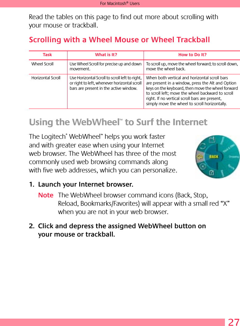 27For Macintosh® UsersRead the tables on this page to find out more about scrolling with your mouse or trackball. Scrolling with a Wheel Mouse or Wheel Trackball Using the WebWheel™ to Surf the Internet The Logitech® WebWheel™ helps you work faster and with greater ease when using your Internet web browser. The WebWheel has three of the most commonly used web browsing commands along with five web addresses, which you can personalize. 1. Launch your Internet browser.Note The WebWheel browser command icons (Back, Stop, Reload, Bookmarks/Favorites) will appear with a small red “X” when you are not in your web browser.2. Click and depress the assigned WebWheel button on your mouse or trackball.Task What is It? How to Do It?Wheel Scroll Use Wheel Scroll for precise up and down movement.To scroll up, move the wheel forward; to scroll down, move the wheel back. Horizontal Scroll Use Horizontal Scroll to scroll left to right, or right to left, whenever horizontal scroll bars are present in the active window. When both vertical and horizontal scroll bars are present in a window, press the Alt and Option keys on the keyboard, then move the wheel forward to scroll left; move the wheel backward to scroll right. If no vertical scroll bars are present, simply move the wheel to scroll horizontally.
