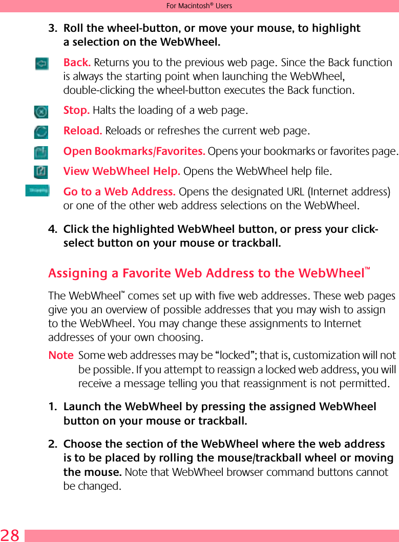 28For Macintosh® Users3. Roll the wheel-button, or move your mouse, to highlight a selection on the WebWheel.Back. Returns you to the previous web page. Since the Back function is always the starting point when launching the WebWheel, double-clicking the wheel-button executes the Back function.Stop. Halts the loading of a web page.Reload. Reloads or refreshes the current web page.Open Bookmarks/Favorites. Opens your bookmarks or favorites page.View WebWheel Help. Opens the WebWheel help file.Go to a Web Address. Opens the designated URL (Internet address) or one of the other web address selections on the WebWheel.4. Click the highlighted WebWheel button, or press your click-select button on your mouse or trackball.Assigning a Favorite Web Address to the WebWheel™The WebWheel™ comes set up with five web addresses. These web pages give you an overview of possible addresses that you may wish to assign to the WebWheel. You may change these assignments to Internet addresses of your own choosing.Note Some web addresses may be “locked”; that is, customization will not be possible. If you attempt to reassign a locked web address, you will receive a message telling you that reassignment is not permitted. 1. Launch the WebWheel by pressing the assigned WebWheel button on your mouse or trackball.2. Choose the section of the WebWheel where the web address is to be placed by rolling the mouse/trackball wheel or moving the mouse. Note that WebWheel browser command buttons cannot be changed.