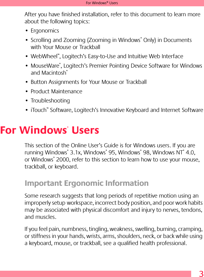 3For Windows® UsersAfter you have finished installation, refer to this document to learn more about the following topics:• Ergonomics• Scrolling and Zooming (Zooming in Windows® Only) in Documents with Your Mouse or Trackball• WebWheel™, Logitech’s Easy-to-Use and Intuitive Web Interface• MouseWare®, Logitech’s Premier Pointing Device Software for Windows and Macintosh®• Button Assignments for Your Mouse or Trackball• Product Maintenance• Troubleshooting• iTouch™ Software, Logitech’s Innovative Keyboard and Internet SoftwareFor Windows® UsersThis section of the Online User’s Guide is for Windows users. If you are running Windows® 3.1x, Windows® 95, Windows® 98, Windows NT® 4.0, or Windows® 2000, refer to this section to learn how to use your mouse, trackball, or keyboard.Important Ergonomic InformationSome research suggests that long periods of repetitive motion using an improperly setup workspace, incorrect body position, and poor work habits may be associated with physical discomfort and injury to nerves, tendons, and muscles. If you feel pain, numbness, tingling, weakness, swelling, burning, cramping, or stiffness in your hands, wrists, arms, shoulders, neck, or back while using a keyboard, mouse, or trackball, see a qualified health professional. 