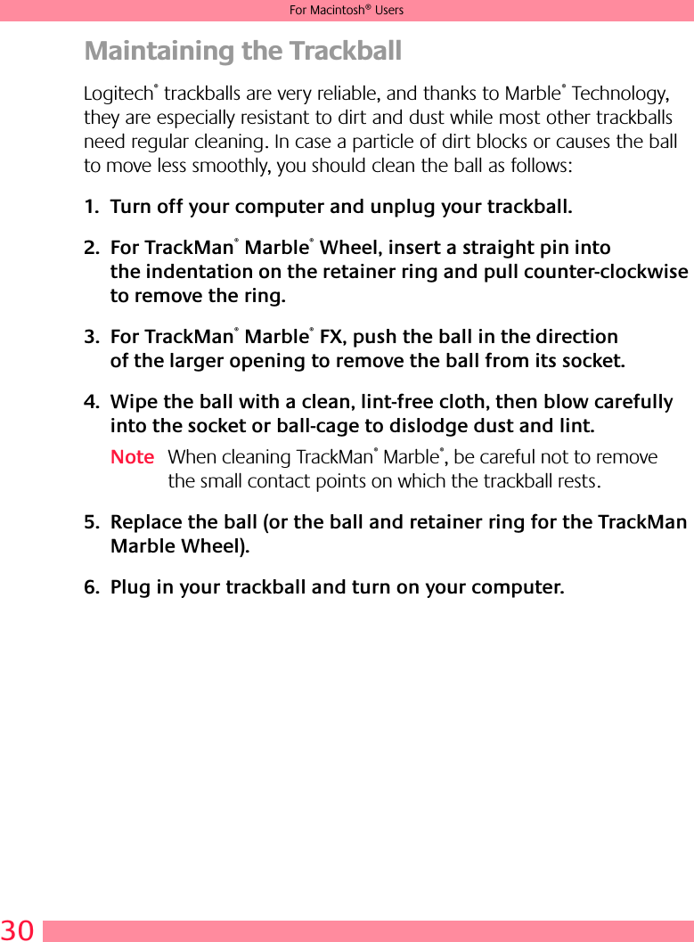 30For Macintosh® UsersMaintaining the TrackballLogitech® trackballs are very reliable, and thanks to Marble® Technology, they are especially resistant to dirt and dust while most other trackballs need regular cleaning. In case a particle of dirt blocks or causes the ball to move less smoothly, you should clean the ball as follows:1. Turn off your computer and unplug your trackball. 2. For TrackMan® Marble® Wheel, insert a straight pin into the indentation on the retainer ring and pull counter-clockwise to remove the ring. 3. For TrackMan® Marble® FX, push the ball in the direction of the larger opening to remove the ball from its socket.4. Wipe the ball with a clean, lint-free cloth, then blow carefully into the socket or ball-cage to dislodge dust and lint.Note When cleaning TrackMan® Marble®, be careful not to remove the small contact points on which the trackball rests.5. Replace the ball (or the ball and retainer ring for the TrackMan Marble Wheel).6. Plug in your trackball and turn on your computer.