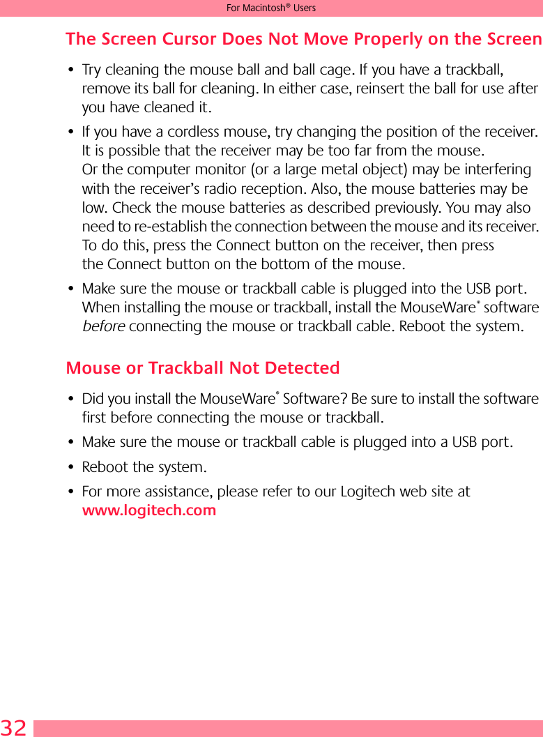 32For Macintosh® UsersThe Screen Cursor Does Not Move Properly on the Screen• Try cleaning the mouse ball and ball cage. If you have a trackball, remove its ball for cleaning. In either case, reinsert the ball for use after you have cleaned it.• If you have a cordless mouse, try changing the position of the receiver. It is possible that the receiver may be too far from the mouse. Or the computer monitor (or a large metal object) may be interfering with the receiver’s radio reception. Also, the mouse batteries may be low. Check the mouse batteries as described previously. You may also need to re-establish the connection between the mouse and its receiver. To do this, press the Connect button on the receiver, then press the Connect button on the bottom of the mouse.• Make sure the mouse or trackball cable is plugged into the USB port. When installing the mouse or trackball, install the MouseWare® software before connecting the mouse or trackball cable. Reboot the system. Mouse or Trackball Not Detected• Did you install the MouseWare® Software? Be sure to install the software first before connecting the mouse or trackball. • Make sure the mouse or trackball cable is plugged into a USB port.• Reboot the system.• For more assistance, please refer to our Logitech web site at www.logitech.com