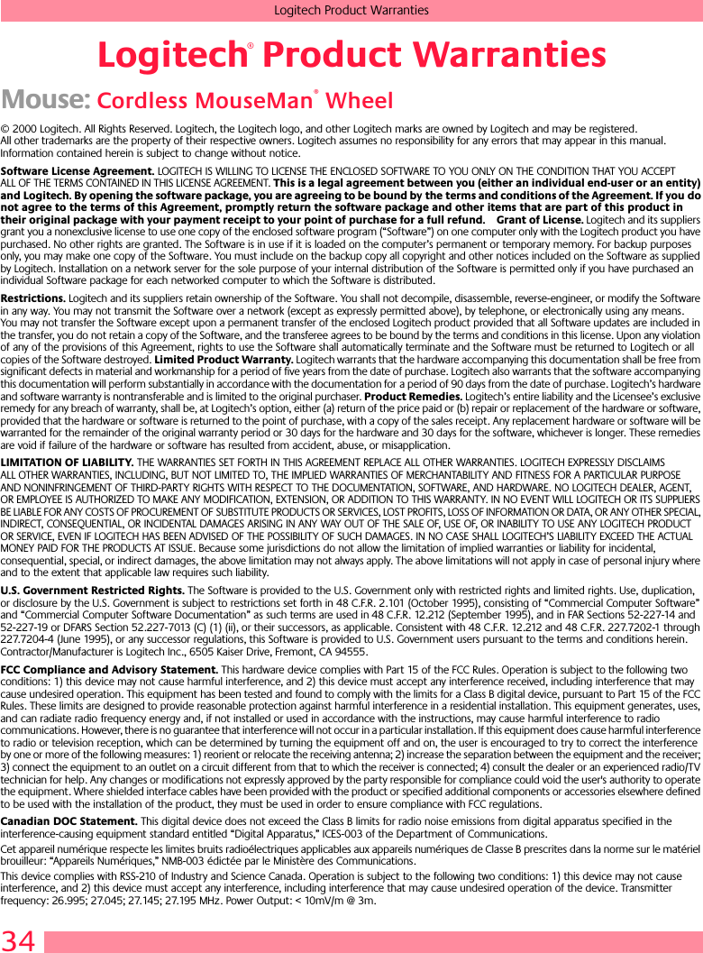 34Logitech Product WarrantiesLogitech Product WarrantiesMouse: Cordless MouseMan® Wheel© 2000 Logitech. All Rights Reserved. Logitech, the Logitech logo, and other Logitech marks are owned by Logitech and may be registered. All other trademarks are the property of their respective owners. Logitech assumes no responsibility for any errors that may appear in this manual. Information contained herein is subject to change without notice. Software License Agreement. LOGITECH IS WILLING TO LICENSE THE ENCLOSED SOFTWARE TO YOU ONLY ON THE CONDITION THAT YOU ACCEPT ALL OF THE TERMS CONTAINED IN THIS LICENSE AGREEMENT. This is a legal agreement between you (either an individual end-user or an entity) and Logitech. By opening the software package, you are agreeing to be bound by the terms and conditions of the Agreement. If you do not agree to the terms of this Agreement, promptly return the software package and other items that are part of this product in their original package with your payment receipt to your point of purchase for a full refund. Grant of License. Logitech and its suppliers grant you a nonexclusive license to use one copy of the enclosed software program (“Software”) on one computer only with the Logitech product you have purchased. No other rights are granted. The Software is in use if it is loaded on the computer’s permanent or temporary memory. For backup purposes only, you may make one copy of the Software. You must include on the backup copy all copyright and other notices included on the Software as supplied by Logitech. Installation on a network server for the sole purpose of your internal distribution of the Software is permitted only if you have purchased an individual Software package for each networked computer to which the Software is distributed. Restrictions. Logitech and its suppliers retain ownership of the Software. You shall not decompile, disassemble, reverse-engineer, or modify the Software in any way. You may not transmit the Software over a network (except as expressly permitted above), by telephone, or electronically using any means. You may not transfer the Software except upon a permanent transfer of the enclosed Logitech product provided that all Software updates are included in the transfer, you do not retain a copy of the Software, and the transferee agrees to be bound by the terms and conditions in this license. Upon any violation of any of the provisions of this Agreement, rights to use the Software shall automatically terminate and the Software must be returned to Logitech or all copies of the Software destroyed. Limited Product Warranty. Logitech warrants that the hardware accompanying this documentation shall be free from significant defects in material and workmanship for a period of five years from the date of purchase. Logitech also warrants that the software accompanying this documentation will perform substantially in accordance with the documentation for a period of 90 days from the date of purchase. Logitech’s hardware and software warranty is nontransferable and is limited to the original purchaser. Product Remedies. Logitech’s entire liability and the Licensee’s exclusive remedy for any breach of warranty, shall be, at Logitech’s option, either (a) return of the price paid or (b) repair or replacement of the hardware or software, provided that the hardware or software is returned to the point of purchase, with a copy of the sales receipt. Any replacement hardware or software will be warranted for the remainder of the original warranty period or 30 days for the hardware and 30 days for the software, whichever is longer. These remedies are void if failure of the hardware or software has resulted from accident, abuse, or misapplication. LIMITATION OF LIABILITY. THE WARRANTIES SET FORTH IN THIS AGREEMENT REPLACE ALL OTHER WARRANTIES. LOGITECH EXPRESSLY DISCLAIMS ALL OTHER WARRANTIES, INCLUDING, BUT NOT LIMITED TO, THE IMPLIED WARRANTIES OF MERCHANTABILITY AND FITNESS FOR A PARTICULAR PURPOSE AND NONINFRINGEMENT OF THIRD-PARTY RIGHTS WITH RESPECT TO THE DOCUMENTATION, SOFTWARE, AND HARDWARE. NO LOGITECH DEALER, AGENT, OR EMPLOYEE IS AUTHORIZED TO MAKE ANY MODIFICATION, EXTENSION, OR ADDITION TO THIS WARRANTY. IN NO EVENT WILL LOGITECH OR ITS SUPPLIERS BE LIABLE FOR ANY COSTS OF PROCUREMENT OF SUBSTITUTE PRODUCTS OR SERVICES, LOST PROFITS, LOSS OF INFORMATION OR DATA, OR ANY OTHER SPECIAL, INDIRECT, CONSEQUENTIAL, OR INCIDENTAL DAMAGES ARISING IN ANY WAY OUT OF THE SALE OF, USE OF, OR INABILITY TO USE ANY LOGITECH PRODUCT OR SERVICE, EVEN IF LOGITECH HAS BEEN ADVISED OF THE POSSIBILITY OF SUCH DAMAGES. IN NO CASE SHALL LOGITECH’S LIABILITY EXCEED THE ACTUAL MONEY PAID FOR THE PRODUCTS AT ISSUE. Because some jurisdictions do not allow the limitation of implied warranties or liability for incidental, consequential, special, or indirect damages, the above limitation may not always apply. The above limitations will not apply in case of personal injury where and to the extent that applicable law requires such liability.U.S. Government Restricted Rights. The Software is provided to the U.S. Government only with restricted rights and limited rights. Use, duplication, or disclosure by the U.S. Government is subject to restrictions set forth in 48 C.F.R. 2.101 (October 1995), consisting of “Commercial Computer Software” and “Commercial Computer Software Documentation” as such terms are used in 48 C.F.R. 12.212 (September 1995), and in FAR Sections 52-227-14 and 52-227-19 or DFARS Section 52.227-7013 (C) (1) (ii), or their successors, as applicable. Consistent with 48 C.F.R. 12.212 and 48 C.F.R. 227.7202-1 through 227.7204-4 (June 1995), or any successor regulations, this Software is provided to U.S. Government users pursuant to the terms and conditions herein. Contractor/Manufacturer is Logitech Inc., 6505 Kaiser Drive, Fremont, CA 94555.FCC Compliance and Advisory Statement. This hardware device complies with Part 15 of the FCC Rules. Operation is subject to the following two conditions: 1) this device may not cause harmful interference, and 2) this device must accept any interference received, including interference that may cause undesired operation. This equipment has been tested and found to comply with the limits for a Class B digital device, pursuant to Part 15 of the FCC Rules. These limits are designed to provide reasonable protection against harmful interference in a residential installation. This equipment generates, uses, and can radiate radio frequency energy and, if not installed or used in accordance with the instructions, may cause harmful interference to radio communications. However, there is no guarantee that interference will not occur in a particular installation. If this equipment does cause harmful interference to radio or television reception, which can be determined by turning the equipment off and on, the user is encouraged to try to correct the interference by one or more of the following measures: 1) reorient or relocate the receiving antenna; 2) increase the separation between the equipment and the receiver; 3) connect the equipment to an outlet on a circuit different from that to which the receiver is connected; 4) consult the dealer or an experienced radio/TV technician for help. Any changes or modifications not expressly approved by the party responsible for compliance could void the user&apos;s authority to operate the equipment. Where shielded interface cables have been provided with the product or specified additional components or accessories elsewhere defined to be used with the installation of the product, they must be used in order to ensure compliance with FCC regulations.Canadian DOC Statement. This digital device does not exceed the Class B limits for radio noise emissions from digital apparatus specified in the interference-causing equipment standard entitled “Digital Apparatus,” ICES-003 of the Department of Communications. Cet appareil numérique respecte les limites bruits radioélectriques applicables aux appareils numériques de Classe B prescrites dans la norme sur le matériel brouilleur: “Appareils Numériques,” NMB-003 édictée par le Ministère des Communications. This device complies with RSS-210 of Industry and Science Canada. Operation is subject to the following two conditions: 1) this device may not cause interference, and 2) this device must accept any interference, including interference that may cause undesired operation of the device. Transmitter frequency: 26.995; 27.045; 27.145; 27.195 MHz. Power Output: &lt; 10mV/m @ 3m.®