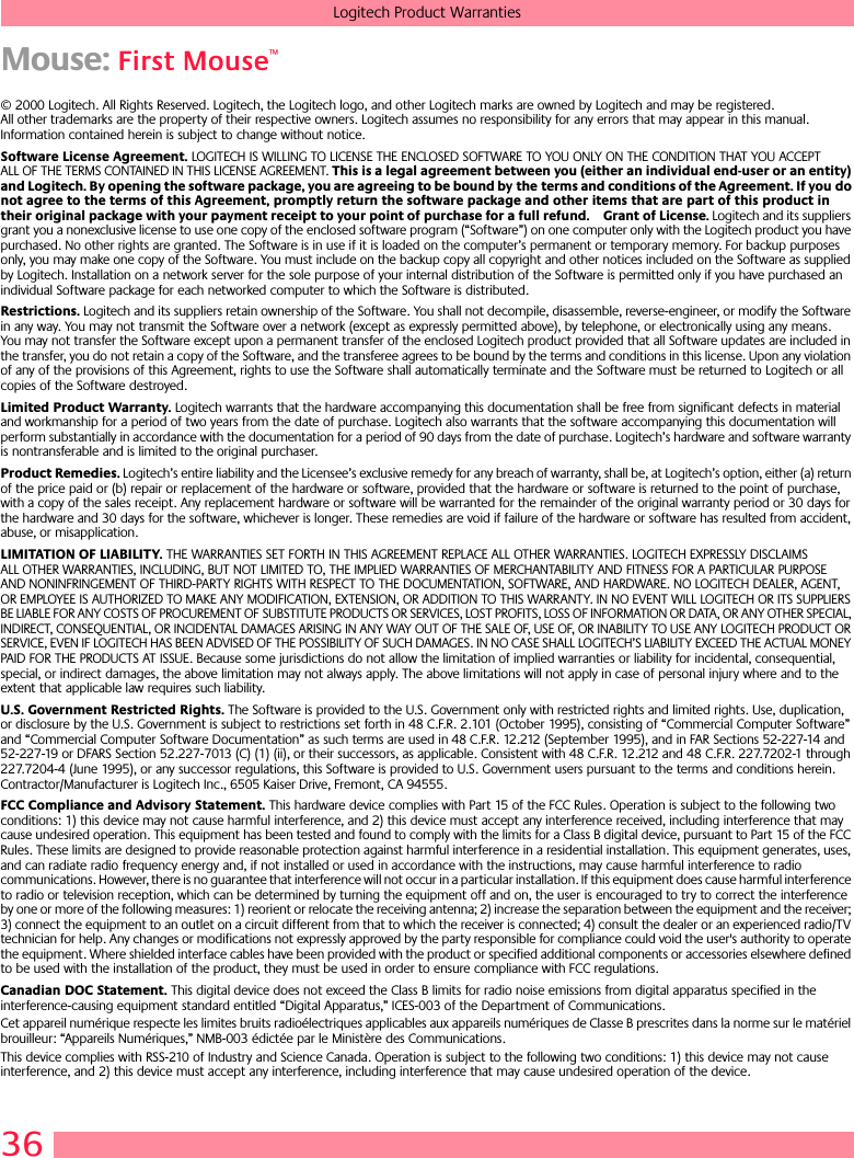 36Logitech Product WarrantiesMouse: First Mouse™© 2000 Logitech. All Rights Reserved. Logitech, the Logitech logo, and other Logitech marks are owned by Logitech and may be registered. All other trademarks are the property of their respective owners. Logitech assumes no responsibility for any errors that may appear in this manual. Information contained herein is subject to change without notice. Software License Agreement. LOGITECH IS WILLING TO LICENSE THE ENCLOSED SOFTWARE TO YOU ONLY ON THE CONDITION THAT YOU ACCEPT ALL OF THE TERMS CONTAINED IN THIS LICENSE AGREEMENT. This is a legal agreement between you (either an individual end-user or an entity) and Logitech. By opening the software package, you are agreeing to be bound by the terms and conditions of the Agreement. If you do not agree to the terms of this Agreement, promptly return the software package and other items that are part of this product in their original package with your payment receipt to your point of purchase for a full refund. Grant of License. Logitech and its suppliers grant you a nonexclusive license to use one copy of the enclosed software program (“Software”) on one computer only with the Logitech product you have purchased. No other rights are granted. The Software is in use if it is loaded on the computer’s permanent or temporary memory. For backup purposes only, you may make one copy of the Software. You must include on the backup copy all copyright and other notices included on the Software as supplied by Logitech. Installation on a network server for the sole purpose of your internal distribution of the Software is permitted only if you have purchased an individual Software package for each networked computer to which the Software is distributed. Restrictions. Logitech and its suppliers retain ownership of the Software. You shall not decompile, disassemble, reverse-engineer, or modify the Software in any way. You may not transmit the Software over a network (except as expressly permitted above), by telephone, or electronically using any means. You may not transfer the Software except upon a permanent transfer of the enclosed Logitech product provided that all Software updates are included in the transfer, you do not retain a copy of the Software, and the transferee agrees to be bound by the terms and conditions in this license. Upon any violation of any of the provisions of this Agreement, rights to use the Software shall automatically terminate and the Software must be returned to Logitech or all copies of the Software destroyed.Limited Product Warranty. Logitech warrants that the hardware accompanying this documentation shall be free from significant defects in material and workmanship for a period of two years from the date of purchase. Logitech also warrants that the software accompanying this documentation will perform substantially in accordance with the documentation for a period of 90 days from the date of purchase. Logitech’s hardware and software warranty is nontransferable and is limited to the original purchaser.Product Remedies. Logitech’s entire liability and the Licensee’s exclusive remedy for any breach of warranty, shall be, at Logitech’s option, either (a) return of the price paid or (b) repair or replacement of the hardware or software, provided that the hardware or software is returned to the point of purchase, with a copy of the sales receipt. Any replacement hardware or software will be warranted for the remainder of the original warranty period or 30 days for the hardware and 30 days for the software, whichever is longer. These remedies are void if failure of the hardware or software has resulted from accident, abuse, or misapplication. LIMITATION OF LIABILITY. THE WARRANTIES SET FORTH IN THIS AGREEMENT REPLACE ALL OTHER WARRANTIES. LOGITECH EXPRESSLY DISCLAIMS ALL OTHER WARRANTIES, INCLUDING, BUT NOT LIMITED TO, THE IMPLIED WARRANTIES OF MERCHANTABILITY AND FITNESS FOR A PARTICULAR PURPOSE AND NONINFRINGEMENT OF THIRD-PARTY RIGHTS WITH RESPECT TO THE DOCUMENTATION, SOFTWARE, AND HARDWARE. NO LOGITECH DEALER, AGENT, OR EMPLOYEE IS AUTHORIZED TO MAKE ANY MODIFICATION, EXTENSION, OR ADDITION TO THIS WARRANTY. IN NO EVENT WILL LOGITECH OR ITS SUPPLIERS BE LIABLE FOR ANY COSTS OF PROCUREMENT OF SUBSTITUTE PRODUCTS OR SERVICES, LOST PROFITS, LOSS OF INFORMATION OR DATA, OR ANY OTHER SPECIAL, INDIRECT, CONSEQUENTIAL, OR INCIDENTAL DAMAGES ARISING IN ANY WAY OUT OF THE SALE OF, USE OF, OR INABILITY TO USE ANY LOGITECH PRODUCT OR SERVICE, EVEN IF LOGITECH HAS BEEN ADVISED OF THE POSSIBILITY OF SUCH DAMAGES. IN NO CASE SHALL LOGITECH’S LIABILITY EXCEED THE ACTUAL MONEY PAID FOR THE PRODUCTS AT ISSUE. Because some jurisdictions do not allow the limitation of implied warranties or liability for incidental, consequential, special, or indirect damages, the above limitation may not always apply. The above limitations will not apply in case of personal injury where and to the extent that applicable law requires such liability.U.S. Government Restricted Rights. The Software is provided to the U.S. Government only with restricted rights and limited rights. Use, duplication, or disclosure by the U.S. Government is subject to restrictions set forth in 48 C.F.R. 2.101 (October 1995), consisting of “Commercial Computer Software” and “Commercial Computer Software Documentation” as such terms are used in 48 C.F.R. 12.212 (September 1995), and in FAR Sections 52-227-14 and 52-227-19 or DFARS Section 52.227-7013 (C) (1) (ii), or their successors, as applicable. Consistent with 48 C.F.R. 12.212 and 48 C.F.R. 227.7202-1 through 227.7204-4 (June 1995), or any successor regulations, this Software is provided to U.S. Government users pursuant to the terms and conditions herein. Contractor/Manufacturer is Logitech Inc., 6505 Kaiser Drive, Fremont, CA 94555.FCC Compliance and Advisory Statement. This hardware device complies with Part 15 of the FCC Rules. Operation is subject to the following two conditions: 1) this device may not cause harmful interference, and 2) this device must accept any interference received, including interference that may cause undesired operation. This equipment has been tested and found to comply with the limits for a Class B digital device, pursuant to Part 15 of the FCC Rules. These limits are designed to provide reasonable protection against harmful interference in a residential installation. This equipment generates, uses, and can radiate radio frequency energy and, if not installed or used in accordance with the instructions, may cause harmful interference to radio communications. However, there is no guarantee that interference will not occur in a particular installation. If this equipment does cause harmful interference to radio or television reception, which can be determined by turning the equipment off and on, the user is encouraged to try to correct the interference by one or more of the following measures: 1) reorient or relocate the receiving antenna; 2) increase the separation between the equipment and the receiver; 3) connect the equipment to an outlet on a circuit different from that to which the receiver is connected; 4) consult the dealer or an experienced radio/TV technician for help. Any changes or modifications not expressly approved by the party responsible for compliance could void the user&apos;s authority to operate the equipment. Where shielded interface cables have been provided with the product or specified additional components or accessories elsewhere defined to be used with the installation of the product, they must be used in order to ensure compliance with FCC regulations.Canadian DOC Statement. This digital device does not exceed the Class B limits for radio noise emissions from digital apparatus specified in the interference-causing equipment standard entitled “Digital Apparatus,” ICES-003 of the Department of Communications. Cet appareil numérique respecte les limites bruits radioélectriques applicables aux appareils numériques de Classe B prescrites dans la norme sur le matériel brouilleur: “Appareils Numériques,” NMB-003 édictée par le Ministère des Communications. This device complies with RSS-210 of Industry and Science Canada. Operation is subject to the following two conditions: 1) this device may not cause interference, and 2) this device must accept any interference, including interference that may cause undesired operation of the device. 