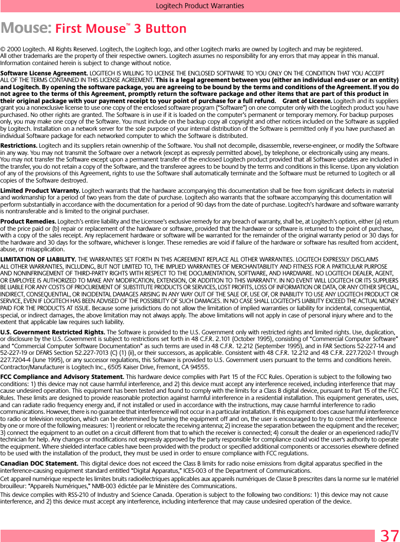 37Logitech Product WarrantiesMouse: First Mouse™ 3 Button© 2000 Logitech. All Rights Reserved. Logitech, the Logitech logo, and other Logitech marks are owned by Logitech and may be registered. All other trademarks are the property of their respective owners. Logitech assumes no responsibility for any errors that may appear in this manual. Information contained herein is subject to change without notice. Software License Agreement. LOGITECH IS WILLING TO LICENSE THE ENCLOSED SOFTWARE TO YOU ONLY ON THE CONDITION THAT YOU ACCEPT ALL OF THE TERMS CONTAINED IN THIS LICENSE AGREEMENT. This is a legal agreement between you (either an individual end-user or an entity) and Logitech. By opening the software package, you are agreeing to be bound by the terms and conditions of the Agreement. If you do not agree to the terms of this Agreement, promptly return the software package and other items that are part of this product in their original package with your payment receipt to your point of purchase for a full refund. Grant of License. Logitech and its suppliers grant you a nonexclusive license to use one copy of the enclosed software program (“Software”) on one computer only with the Logitech product you have purchased. No other rights are granted. The Software is in use if it is loaded on the computer’s permanent or temporary memory. For backup purposes only, you may make one copy of the Software. You must include on the backup copy all copyright and other notices included on the Software as supplied by Logitech. Installation on a network server for the sole purpose of your internal distribution of the Software is permitted only if you have purchased an individual Software package for each networked computer to which the Software is distributed. Restrictions. Logitech and its suppliers retain ownership of the Software. You shall not decompile, disassemble, reverse-engineer, or modify the Software in any way. You may not transmit the Software over a network (except as expressly permitted above), by telephone, or electronically using any means. You may not transfer the Software except upon a permanent transfer of the enclosed Logitech product provided that all Software updates are included in the transfer, you do not retain a copy of the Software, and the transferee agrees to be bound by the terms and conditions in this license. Upon any violation of any of the provisions of this Agreement, rights to use the Software shall automatically terminate and the Software must be returned to Logitech or all copies of the Software destroyed.Limited Product Warranty. Logitech warrants that the hardware accompanying this documentation shall be free from significant defects in material and workmanship for a period of two years from the date of purchase. Logitech also warrants that the software accompanying this documentation will perform substantially in accordance with the documentation for a period of 90 days from the date of purchase. Logitech’s hardware and software warranty is nontransferable and is limited to the original purchaser.Product Remedies. Logitech’s entire liability and the Licensee’s exclusive remedy for any breach of warranty, shall be, at Logitech’s option, either (a) return of the price paid or (b) repair or replacement of the hardware or software, provided that the hardware or software is returned to the point of purchase, with a copy of the sales receipt. Any replacement hardware or software will be warranted for the remainder of the original warranty period or 30 days for the hardware and 30 days for the software, whichever is longer. These remedies are void if failure of the hardware or software has resulted from accident, abuse, or misapplication. LIMITATION OF LIABILITY. THE WARRANTIES SET FORTH IN THIS AGREEMENT REPLACE ALL OTHER WARRANTIES. LOGITECH EXPRESSLY DISCLAIMS ALL OTHER WARRANTIES, INCLUDING, BUT NOT LIMITED TO, THE IMPLIED WARRANTIES OF MERCHANTABILITY AND FITNESS FOR A PARTICULAR PURPOSE AND NONINFRINGEMENT OF THIRD-PARTY RIGHTS WITH RESPECT TO THE DOCUMENTATION, SOFTWARE, AND HARDWARE. NO LOGITECH DEALER, AGENT, OR EMPLOYEE IS AUTHORIZED TO MAKE ANY MODIFICATION, EXTENSION, OR ADDITION TO THIS WARRANTY. IN NO EVENT WILL LOGITECH OR ITS SUPPLIERS BE LIABLE FOR ANY COSTS OF PROCUREMENT OF SUBSTITUTE PRODUCTS OR SERVICES, LOST PROFITS, LOSS OF INFORMATION OR DATA, OR ANY OTHER SPECIAL, INDIRECT, CONSEQUENTIAL, OR INCIDENTAL DAMAGES ARISING IN ANY WAY OUT OF THE SALE OF, USE OF, OR INABILITY TO USE ANY LOGITECH PRODUCT OR SERVICE, EVEN IF LOGITECH HAS BEEN ADVISED OF THE POSSIBILITY OF SUCH DAMAGES. IN NO CASE SHALL LOGITECH’S LIABILITY EXCEED THE ACTUAL MONEY PAID FOR THE PRODUCTS AT ISSUE. Because some jurisdictions do not allow the limitation of implied warranties or liability for incidental, consequential, special, or indirect damages, the above limitation may not always apply. The above limitations will not apply in case of personal injury where and to the extent that applicable law requires such liability.U.S. Government Restricted Rights. The Software is provided to the U.S. Government only with restricted rights and limited rights. Use, duplication, or disclosure by the U.S. Government is subject to restrictions set forth in 48 C.F.R. 2.101 (October 1995), consisting of “Commercial Computer Software” and “Commercial Computer Software Documentation” as such terms are used in 48 C.F.R. 12.212 (September 1995), and in FAR Sections 52-227-14 and 52-227-19 or DFARS Section 52.227-7013 (C) (1) (ii), or their successors, as applicable. Consistent with 48 C.F.R. 12.212 and 48 C.F.R. 227.7202-1 through 227.7204-4 (June 1995), or any successor regulations, this Software is provided to U.S. Government users pursuant to the terms and conditions herein. Contractor/Manufacturer is Logitech Inc., 6505 Kaiser Drive, Fremont, CA 94555.FCC Compliance and Advisory Statement. This hardware device complies with Part 15 of the FCC Rules. Operation is subject to the following two conditions: 1) this device may not cause harmful interference, and 2) this device must accept any interference received, including interference that may cause undesired operation. This equipment has been tested and found to comply with the limits for a Class B digital device, pursuant to Part 15 of the FCC Rules. These limits are designed to provide reasonable protection against harmful interference in a residential installation. This equipment generates, uses, and can radiate radio frequency energy and, if not installed or used in accordance with the instructions, may cause harmful interference to radio communications. However, there is no guarantee that interference will not occur in a particular installation. If this equipment does cause harmful interference to radio or television reception, which can be determined by turning the equipment off and on, the user is encouraged to try to correct the interference by one or more of the following measures: 1) reorient or relocate the receiving antenna; 2) increase the separation between the equipment and the receiver; 3) connect the equipment to an outlet on a circuit different from that to which the receiver is connected; 4) consult the dealer or an experienced radio/TV technician for help. Any changes or modifications not expressly approved by the party responsible for compliance could void the user&apos;s authority to operate the equipment. Where shielded interface cables have been provided with the product or specified additional components or accessories elsewhere defined to be used with the installation of the product, they must be used in order to ensure compliance with FCC regulations.Canadian DOC Statement. This digital device does not exceed the Class B limits for radio noise emissions from digital apparatus specified in the interference-causing equipment standard entitled “Digital Apparatus,” ICES-003 of the Department of Communications. Cet appareil numérique respecte les limites bruits radioélectriques applicables aux appareils numériques de Classe B prescrites dans la norme sur le matériel brouilleur: “Appareils Numériques,” NMB-003 édictée par le Ministère des Communications. This device complies with RSS-210 of Industry and Science Canada. Operation is subject to the following two conditions: 1) this device may not cause interference, and 2) this device must accept any interference, including interference that may cause undesired operation of the device. 