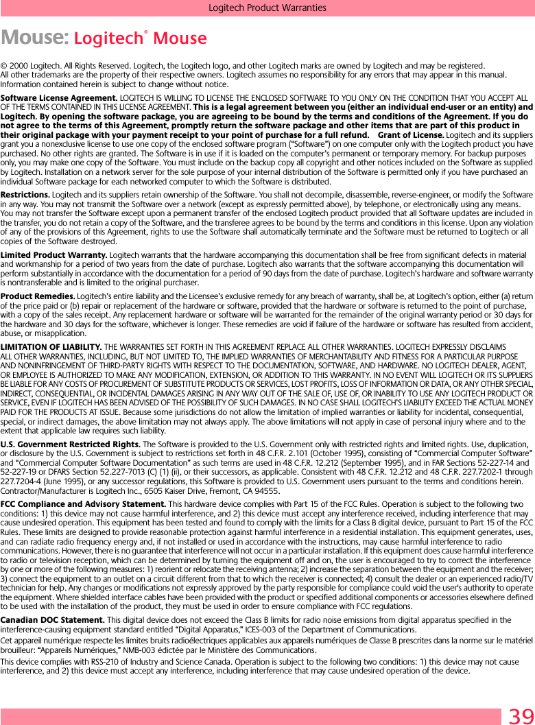 39Logitech Product WarrantiesMouse: Logitech® Mouse© 2000 Logitech. All Rights Reserved. Logitech, the Logitech logo, and other Logitech marks are owned by Logitech and may be registered. All other trademarks are the property of their respective owners. Logitech assumes no responsibility for any errors that may appear in this manual. Information contained herein is subject to change without notice. Software License Agreement. LOGITECH IS WILLING TO LICENSE THE ENCLOSED SOFTWARE TO YOU ONLY ON THE CONDITION THAT YOU ACCEPT ALL OF THE TERMS CONTAINED IN THIS LICENSE AGREEMENT. This is a legal agreement between you (either an individual end-user or an entity) and Logitech. By opening the software package, you are agreeing to be bound by the terms and conditions of the Agreement. If you do not agree to the terms of this Agreement, promptly return the software package and other items that are part of this product in their original package with your payment receipt to your point of purchase for a full refund. Grant of License. Logitech and its suppliers grant you a nonexclusive license to use one copy of the enclosed software program (“Software”) on one computer only with the Logitech product you have purchased. No other rights are granted. The Software is in use if it is loaded on the computer’s permanent or temporary memory. For backup purposes only, you may make one copy of the Software. You must include on the backup copy all copyright and other notices included on the Software as supplied by Logitech. Installation on a network server for the sole purpose of your internal distribution of the Software is permitted only if you have purchased an individual Software package for each networked computer to which the Software is distributed. Restrictions. Logitech and its suppliers retain ownership of the Software. You shall not decompile, disassemble, reverse-engineer, or modify the Software in any way. You may not transmit the Software over a network (except as expressly permitted above), by telephone, or electronically using any means. You may not transfer the Software except upon a permanent transfer of the enclosed Logitech product provided that all Software updates are included in the transfer, you do not retain a copy of the Software, and the transferee agrees to be bound by the terms and conditions in this license. Upon any violation of any of the provisions of this Agreement, rights to use the Software shall automatically terminate and the Software must be returned to Logitech or all copies of the Software destroyed.Limited Product Warranty. Logitech warrants that the hardware accompanying this documentation shall be free from significant defects in material and workmanship for a period of two years from the date of purchase. Logitech also warrants that the software accompanying this documentation will perform substantially in accordance with the documentation for a period of 90 days from the date of purchase. Logitech’s hardware and software warranty is nontransferable and is limited to the original purchaser.Product Remedies. Logitech’s entire liability and the Licensee’s exclusive remedy for any breach of warranty, shall be, at Logitech’s option, either (a) return of the price paid or (b) repair or replacement of the hardware or software, provided that the hardware or software is returned to the point of purchase, with a copy of the sales receipt. Any replacement hardware or software will be warranted for the remainder of the original warranty period or 30 days for the hardware and 30 days for the software, whichever is longer. These remedies are void if failure of the hardware or software has resulted from accident, abuse, or misapplication. LIMITATION OF LIABILITY. THE WARRANTIES SET FORTH IN THIS AGREEMENT REPLACE ALL OTHER WARRANTIES. LOGITECH EXPRESSLY DISCLAIMS ALL OTHER WARRANTIES, INCLUDING, BUT NOT LIMITED TO, THE IMPLIED WARRANTIES OF MERCHANTABILITY AND FITNESS FOR A PARTICULAR PURPOSE AND NONINFRINGEMENT OF THIRD-PARTY RIGHTS WITH RESPECT TO THE DOCUMENTATION, SOFTWARE, AND HARDWARE. NO LOGITECH DEALER, AGENT, OR EMPLOYEE IS AUTHORIZED TO MAKE ANY MODIFICATION, EXTENSION, OR ADDITION TO THIS WARRANTY. IN NO EVENT WILL LOGITECH OR ITS SUPPLIERS BE LIABLE FOR ANY COSTS OF PROCUREMENT OF SUBSTITUTE PRODUCTS OR SERVICES, LOST PROFITS, LOSS OF INFORMATION OR DATA, OR ANY OTHER SPECIAL, INDIRECT, CONSEQUENTIAL, OR INCIDENTAL DAMAGES ARISING IN ANY WAY OUT OF THE SALE OF, USE OF, OR INABILITY TO USE ANY LOGITECH PRODUCT OR SERVICE, EVEN IF LOGITECH HAS BEEN ADVISED OF THE POSSIBILITY OF SUCH DAMAGES. IN NO CASE SHALL LOGITECH’S LIABILITY EXCEED THE ACTUAL MONEY PAID FOR THE PRODUCTS AT ISSUE. Because some jurisdictions do not allow the limitation of implied warranties or liability for incidental, consequential, special, or indirect damages, the above limitation may not always apply. The above limitations will not apply in case of personal injury where and to the extent that applicable law requires such liability.U.S. Government Restricted Rights. The Software is provided to the U.S. Government only with restricted rights and limited rights. Use, duplication, or disclosure by the U.S. Government is subject to restrictions set forth in 48 C.F.R. 2.101 (October 1995), consisting of “Commercial Computer Software” and “Commercial Computer Software Documentation” as such terms are used in 48 C.F.R. 12.212 (September 1995), and in FAR Sections 52-227-14 and 52-227-19 or DFARS Section 52.227-7013 (C) (1) (ii), or their successors, as applicable. Consistent with 48 C.F.R. 12.212 and 48 C.F.R. 227.7202-1 through 227.7204-4 (June 1995), or any successor regulations, this Software is provided to U.S. Government users pursuant to the terms and conditions herein. Contractor/Manufacturer is Logitech Inc., 6505 Kaiser Drive, Fremont, CA 94555.FCC Compliance and Advisory Statement. This hardware device complies with Part 15 of the FCC Rules. Operation is subject to the following two conditions: 1) this device may not cause harmful interference, and 2) this device must accept any interference received, including interference that may cause undesired operation. This equipment has been tested and found to comply with the limits for a Class B digital device, pursuant to Part 15 of the FCC Rules. These limits are designed to provide reasonable protection against harmful interference in a residential installation. This equipment generates, uses, and can radiate radio frequency energy and, if not installed or used in accordance with the instructions, may cause harmful interference to radio communications. However, there is no guarantee that interference will not occur in a particular installation. If this equipment does cause harmful interference to radio or television reception, which can be determined by turning the equipment off and on, the user is encouraged to try to correct the interference by one or more of the following measures: 1) reorient or relocate the receiving antenna; 2) increase the separation between the equipment and the receiver; 3) connect the equipment to an outlet on a circuit different from that to which the receiver is connected; 4) consult the dealer or an experienced radio/TV technician for help. Any changes or modifications not expressly approved by the party responsible for compliance could void the user&apos;s authority to operate the equipment. Where shielded interface cables have been provided with the product or specified additional components or accessories elsewhere defined to be used with the installation of the product, they must be used in order to ensure compliance with FCC regulations.Canadian DOC Statement. This digital device does not exceed the Class B limits for radio noise emissions from digital apparatus specified in the interference-causing equipment standard entitled “Digital Apparatus,” ICES-003 of the Department of Communications. Cet appareil numérique respecte les limites bruits radioélectriques applicables aux appareils numériques de Classe B prescrites dans la norme sur le matériel brouilleur: “Appareils Numériques,” NMB-003 édictée par le Ministère des Communications. This device complies with RSS-210 of Industry and Science Canada. Operation is subject to the following two conditions: 1) this device may not cause interference, and 2) this device must accept any interference, including interference that may cause undesired operation of the device. 