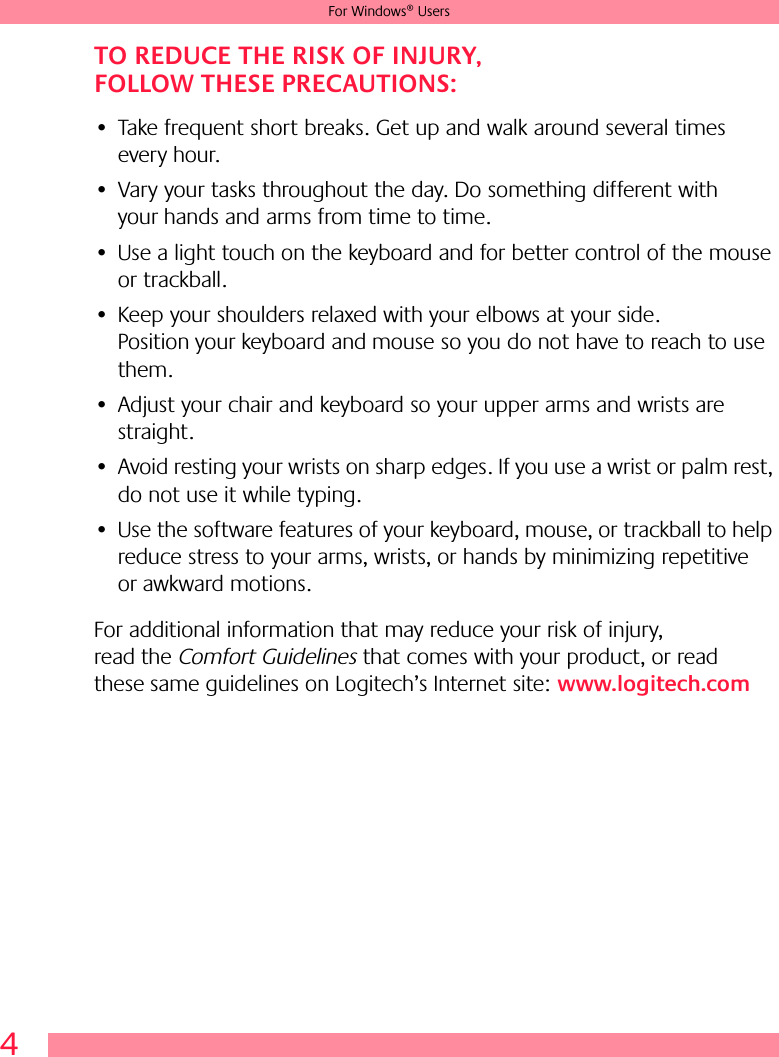 4For Windows® UsersTO REDUCE THE RISK OF INJURY, FOLLOW THESE PRECAUTIONS:• Take frequent short breaks. Get up and walk around several times every hour.• Vary your tasks throughout the day. Do something different with your hands and arms from time to time.• Use a light touch on the keyboard and for better control of the mouse or trackball.• Keep your shoulders relaxed with your elbows at your side. Position your keyboard and mouse so you do not have to reach to use them.• Adjust your chair and keyboard so your upper arms and wrists are straight.• Avoid resting your wrists on sharp edges. If you use a wrist or palm rest, do not use it while typing.• Use the software features of your keyboard, mouse, or trackball to help reduce stress to your arms, wrists, or hands by minimizing repetitive or awkward motions.For additional information that may reduce your risk of injury, read the Comfort Guidelines that comes with your product, or read these same guidelines on Logitech’s Internet site: www.logitech.com