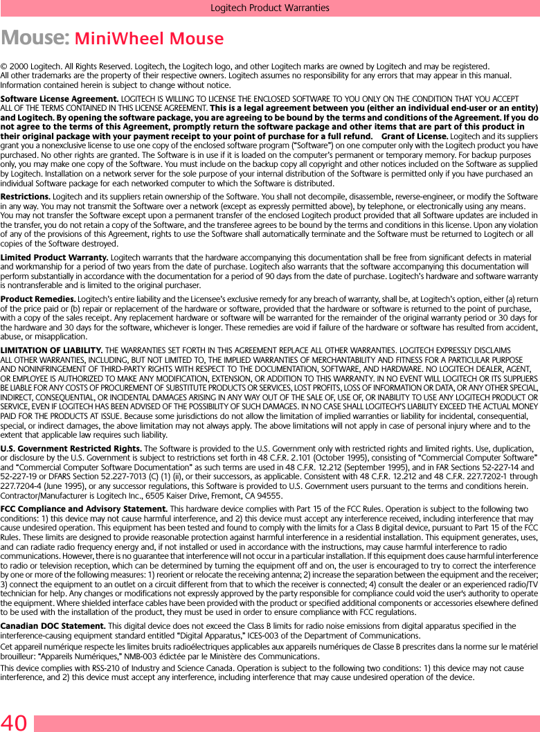 40Logitech Product WarrantiesMouse: MiniWheel Mouse© 2000 Logitech. All Rights Reserved. Logitech, the Logitech logo, and other Logitech marks are owned by Logitech and may be registered. All other trademarks are the property of their respective owners. Logitech assumes no responsibility for any errors that may appear in this manual. Information contained herein is subject to change without notice. Software License Agreement. LOGITECH IS WILLING TO LICENSE THE ENCLOSED SOFTWARE TO YOU ONLY ON THE CONDITION THAT YOU ACCEPT ALL OF THE TERMS CONTAINED IN THIS LICENSE AGREEMENT. This is a legal agreement between you (either an individual end-user or an entity) and Logitech. By opening the software package, you are agreeing to be bound by the terms and conditions of the Agreement. If you do not agree to the terms of this Agreement, promptly return the software package and other items that are part of this product in their original package with your payment receipt to your point of purchase for a full refund. Grant of License. Logitech and its suppliers grant you a nonexclusive license to use one copy of the enclosed software program (“Software”) on one computer only with the Logitech product you have purchased. No other rights are granted. The Software is in use if it is loaded on the computer’s permanent or temporary memory. For backup purposes only, you may make one copy of the Software. You must include on the backup copy all copyright and other notices included on the Software as supplied by Logitech. Installation on a network server for the sole purpose of your internal distribution of the Software is permitted only if you have purchased an individual Software package for each networked computer to which the Software is distributed. Restrictions. Logitech and its suppliers retain ownership of the Software. You shall not decompile, disassemble, reverse-engineer, or modify the Software in any way. You may not transmit the Software over a network (except as expressly permitted above), by telephone, or electronically using any means. You may not transfer the Software except upon a permanent transfer of the enclosed Logitech product provided that all Software updates are included in the transfer, you do not retain a copy of the Software, and the transferee agrees to be bound by the terms and conditions in this license. Upon any violation of any of the provisions of this Agreement, rights to use the Software shall automatically terminate and the Software must be returned to Logitech or all copies of the Software destroyed.Limited Product Warranty. Logitech warrants that the hardware accompanying this documentation shall be free from significant defects in material and workmanship for a period of two years from the date of purchase. Logitech also warrants that the software accompanying this documentation will perform substantially in accordance with the documentation for a period of 90 days from the date of purchase. Logitech’s hardware and software warranty is nontransferable and is limited to the original purchaser.Product Remedies. Logitech’s entire liability and the Licensee’s exclusive remedy for any breach of warranty, shall be, at Logitech’s option, either (a) return of the price paid or (b) repair or replacement of the hardware or software, provided that the hardware or software is returned to the point of purchase, with a copy of the sales receipt. Any replacement hardware or software will be warranted for the remainder of the original warranty period or 30 days for the hardware and 30 days for the software, whichever is longer. These remedies are void if failure of the hardware or software has resulted from accident, abuse, or misapplication. LIMITATION OF LIABILITY. THE WARRANTIES SET FORTH IN THIS AGREEMENT REPLACE ALL OTHER WARRANTIES. LOGITECH EXPRESSLY DISCLAIMS ALL OTHER WARRANTIES, INCLUDING, BUT NOT LIMITED TO, THE IMPLIED WARRANTIES OF MERCHANTABILITY AND FITNESS FOR A PARTICULAR PURPOSE AND NONINFRINGEMENT OF THIRD-PARTY RIGHTS WITH RESPECT TO THE DOCUMENTATION, SOFTWARE, AND HARDWARE. NO LOGITECH DEALER, AGENT, OR EMPLOYEE IS AUTHORIZED TO MAKE ANY MODIFICATION, EXTENSION, OR ADDITION TO THIS WARRANTY. IN NO EVENT WILL LOGITECH OR ITS SUPPLIERS BE LIABLE FOR ANY COSTS OF PROCUREMENT OF SUBSTITUTE PRODUCTS OR SERVICES, LOST PROFITS, LOSS OF INFORMATION OR DATA, OR ANY OTHER SPECIAL, INDIRECT, CONSEQUENTIAL, OR INCIDENTAL DAMAGES ARISING IN ANY WAY OUT OF THE SALE OF, USE OF, OR INABILITY TO USE ANY LOGITECH PRODUCT OR SERVICE, EVEN IF LOGITECH HAS BEEN ADVISED OF THE POSSIBILITY OF SUCH DAMAGES. IN NO CASE SHALL LOGITECH’S LIABILITY EXCEED THE ACTUAL MONEY PAID FOR THE PRODUCTS AT ISSUE. Because some jurisdictions do not allow the limitation of implied warranties or liability for incidental, consequential, special, or indirect damages, the above limitation may not always apply. The above limitations will not apply in case of personal injury where and to the extent that applicable law requires such liability.U.S. Government Restricted Rights. The Software is provided to the U.S. Government only with restricted rights and limited rights. Use, duplication, or disclosure by the U.S. Government is subject to restrictions set forth in 48 C.F.R. 2.101 (October 1995), consisting of “Commercial Computer Software” and “Commercial Computer Software Documentation” as such terms are used in 48 C.F.R. 12.212 (September 1995), and in FAR Sections 52-227-14 and 52-227-19 or DFARS Section 52.227-7013 (C) (1) (ii), or their successors, as applicable. Consistent with 48 C.F.R. 12.212 and 48 C.F.R. 227.7202-1 through 227.7204-4 (June 1995), or any successor regulations, this Software is provided to U.S. Government users pursuant to the terms and conditions herein. Contractor/Manufacturer is Logitech Inc., 6505 Kaiser Drive, Fremont, CA 94555.FCC Compliance and Advisory Statement. This hardware device complies with Part 15 of the FCC Rules. Operation is subject to the following two conditions: 1) this device may not cause harmful interference, and 2) this device must accept any interference received, including interference that may cause undesired operation. This equipment has been tested and found to comply with the limits for a Class B digital device, pursuant to Part 15 of the FCC Rules. These limits are designed to provide reasonable protection against harmful interference in a residential installation. This equipment generates, uses, and can radiate radio frequency energy and, if not installed or used in accordance with the instructions, may cause harmful interference to radio communications. However, there is no guarantee that interference will not occur in a particular installation. If this equipment does cause harmful interference to radio or television reception, which can be determined by turning the equipment off and on, the user is encouraged to try to correct the interference by one or more of the following measures: 1) reorient or relocate the receiving antenna; 2) increase the separation between the equipment and the receiver; 3) connect the equipment to an outlet on a circuit different from that to which the receiver is connected; 4) consult the dealer or an experienced radio/TV technician for help. Any changes or modifications not expressly approved by the party responsible for compliance could void the user&apos;s authority to operate the equipment. Where shielded interface cables have been provided with the product or specified additional components or accessories elsewhere defined to be used with the installation of the product, they must be used in order to ensure compliance with FCC regulations.Canadian DOC Statement. This digital device does not exceed the Class B limits for radio noise emissions from digital apparatus specified in the interference-causing equipment standard entitled “Digital Apparatus,” ICES-003 of the Department of Communications. Cet appareil numérique respecte les limites bruits radioélectriques applicables aux appareils numériques de Classe B prescrites dans la norme sur le matériel brouilleur: “Appareils Numériques,” NMB-003 édictée par le Ministère des Communications. This device complies with RSS-210 of Industry and Science Canada. Operation is subject to the following two conditions: 1) this device may not cause interference, and 2) this device must accept any interference, including interference that may cause undesired operation of the device. 