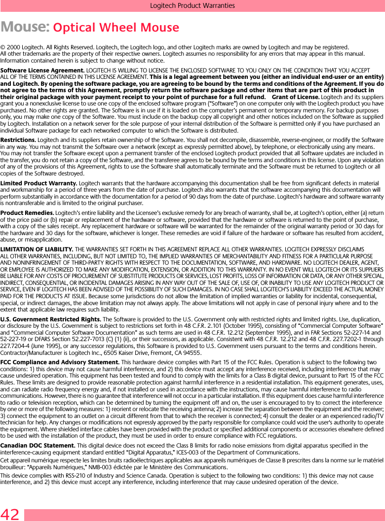 42Logitech Product WarrantiesMouse: Optical Wheel Mouse© 2000 Logitech. All Rights Reserved. Logitech, the Logitech logo, and other Logitech marks are owned by Logitech and may be registered. All other trademarks are the property of their respective owners. Logitech assumes no responsibility for any errors that may appear in this manual. Information contained herein is subject to change without notice. Software License Agreement. LOGITECH IS WILLING TO LICENSE THE ENCLOSED SOFTWARE TO YOU ONLY ON THE CONDITION THAT YOU ACCEPT ALL OF THE TERMS CONTAINED IN THIS LICENSE AGREEMENT. This is a legal agreement between you (either an individual end-user or an entity) and Logitech. By opening the software package, you are agreeing to be bound by the terms and conditions of the Agreement. If you do not agree to the terms of this Agreement, promptly return the software package and other items that are part of this product in their original package with your payment receipt to your point of purchase for a full refund. Grant of License. Logitech and its suppliers grant you a nonexclusive license to use one copy of the enclosed software program (“Software”) on one computer only with the Logitech product you have purchased. No other rights are granted. The Software is in use if it is loaded on the computer’s permanent or temporary memory. For backup purposes only, you may make one copy of the Software. You must include on the backup copy all copyright and other notices included on the Software as supplied by Logitech. Installation on a network server for the sole purpose of your internal distribution of the Software is permitted only if you have purchased an individual Software package for each networked computer to which the Software is distributed. Restrictions. Logitech and its suppliers retain ownership of the Software. You shall not decompile, disassemble, reverse-engineer, or modify the Software in any way. You may not transmit the Software over a network (except as expressly permitted above), by telephone, or electronically using any means. You may not transfer the Software except upon a permanent transfer of the enclosed Logitech product provided that all Software updates are included in the transfer, you do not retain a copy of the Software, and the transferee agrees to be bound by the terms and conditions in this license. Upon any violation of any of the provisions of this Agreement, rights to use the Software shall automatically terminate and the Software must be returned to Logitech or all copies of the Software destroyed.Limited Product Warranty. Logitech warrants that the hardware accompanying this documentation shall be free from significant defects in material and workmanship for a period of three years from the date of purchase. Logitech also warrants that the software accompanying this documentation will perform substantially in accordance with the documentation for a period of 90 days from the date of purchase. Logitech’s hardware and software warranty is nontransferable and is limited to the original purchaser.Product Remedies. Logitech’s entire liability and the Licensee’s exclusive remedy for any breach of warranty, shall be, at Logitech’s option, either (a) return of the price paid or (b) repair or replacement of the hardware or software, provided that the hardware or software is returned to the point of purchase, with a copy of the sales receipt. Any replacement hardware or software will be warranted for the remainder of the original warranty period or 30 days for the hardware and 30 days for the software, whichever is longer. These remedies are void if failure of the hardware or software has resulted from accident, abuse, or misapplication. LIMITATION OF LIABILITY. THE WARRANTIES SET FORTH IN THIS AGREEMENT REPLACE ALL OTHER WARRANTIES. LOGITECH EXPRESSLY DISCLAIMS ALL OTHER WARRANTIES, INCLUDING, BUT NOT LIMITED TO, THE IMPLIED WARRANTIES OF MERCHANTABILITY AND FITNESS FOR A PARTICULAR PURPOSE AND NONINFRINGEMENT OF THIRD-PARTY RIGHTS WITH RESPECT TO THE DOCUMENTATION, SOFTWARE, AND HARDWARE. NO LOGITECH DEALER, AGENT, OR EMPLOYEE IS AUTHORIZED TO MAKE ANY MODIFICATION, EXTENSION, OR ADDITION TO THIS WARRANTY. IN NO EVENT WILL LOGITECH OR ITS SUPPLIERS BE LIABLE FOR ANY COSTS OF PROCUREMENT OF SUBSTITUTE PRODUCTS OR SERVICES, LOST PROFITS, LOSS OF INFORMATION OR DATA, OR ANY OTHER SPECIAL, INDIRECT, CONSEQUENTIAL, OR INCIDENTAL DAMAGES ARISING IN ANY WAY OUT OF THE SALE OF, USE OF, OR INABILITY TO USE ANY LOGITECH PRODUCT OR SERVICE, EVEN IF LOGITECH HAS BEEN ADVISED OF THE POSSIBILITY OF SUCH DAMAGES. IN NO CASE SHALL LOGITECH’S LIABILITY EXCEED THE ACTUAL MONEY PAID FOR THE PRODUCTS AT ISSUE. Because some jurisdictions do not allow the limitation of implied warranties or liability for incidental, consequential, special, or indirect damages, the above limitation may not always apply. The above limitations will not apply in case of personal injury where and to the extent that applicable law requires such liability.U.S. Government Restricted Rights. The Software is provided to the U.S. Government only with restricted rights and limited rights. Use, duplication, or disclosure by the U.S. Government is subject to restrictions set forth in 48 C.F.R. 2.101 (October 1995), consisting of “Commercial Computer Software” and “Commercial Computer Software Documentation” as such terms are used in 48 C.F.R. 12.212 (September 1995), and in FAR Sections 52-227-14 and 52-227-19 or DFARS Section 52.227-7013 (C) (1) (ii), or their successors, as applicable. Consistent with 48 C.F.R. 12.212 and 48 C.F.R. 227.7202-1 through 227.7204-4 (June 1995), or any successor regulations, this Software is provided to U.S. Government users pursuant to the terms and conditions herein. Contractor/Manufacturer is Logitech Inc., 6505 Kaiser Drive, Fremont, CA 94555.FCC Compliance and Advisory Statement. This hardware device complies with Part 15 of the FCC Rules. Operation is subject to the following two conditions: 1) this device may not cause harmful interference, and 2) this device must accept any interference received, including interference that may cause undesired operation. This equipment has been tested and found to comply with the limits for a Class B digital device, pursuant to Part 15 of the FCC Rules. These limits are designed to provide reasonable protection against harmful interference in a residential installation. This equipment generates, uses, and can radiate radio frequency energy and, if not installed or used in accordance with the instructions, may cause harmful interference to radio communications. However, there is no guarantee that interference will not occur in a particular installation. If this equipment does cause harmful interference to radio or television reception, which can be determined by turning the equipment off and on, the user is encouraged to try to correct the interference by one or more of the following measures: 1) reorient or relocate the receiving antenna; 2) increase the separation between the equipment and the receiver; 3) connect the equipment to an outlet on a circuit different from that to which the receiver is connected; 4) consult the dealer or an experienced radio/TV technician for help. Any changes or modifications not expressly approved by the party responsible for compliance could void the user&apos;s authority to operate the equipment. Where shielded interface cables have been provided with the product or specified additional components or accessories elsewhere defined to be used with the installation of the product, they must be used in order to ensure compliance with FCC regulations.Canadian DOC Statement. This digital device does not exceed the Class B limits for radio noise emissions from digital apparatus specified in the interference-causing equipment standard entitled “Digital Apparatus,” ICES-003 of the Department of Communications. Cet appareil numérique respecte les limites bruits radioélectriques applicables aux appareils numériques de Classe B prescrites dans la norme sur le matériel brouilleur: “Appareils Numériques,” NMB-003 édictée par le Ministère des Communications. This device complies with RSS-210 of Industry and Science Canada. Operation is subject to the following two conditions: 1) this device may not cause interference, and 2) this device must accept any interference, including interference that may cause undesired operation of the device. 