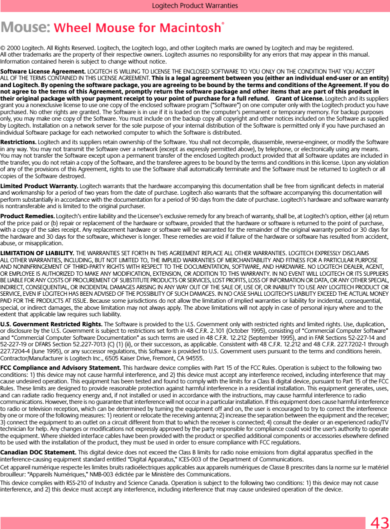 43Logitech Product WarrantiesMouse: Wheel Mouse for Macintosh®© 2000 Logitech. All Rights Reserved. Logitech, the Logitech logo, and other Logitech marks are owned by Logitech and may be registered. All other trademarks are the property of their respective owners. Logitech assumes no responsibility for any errors that may appear in this manual. Information contained herein is subject to change without notice. Software License Agreement. LOGITECH IS WILLING TO LICENSE THE ENCLOSED SOFTWARE TO YOU ONLY ON THE CONDITION THAT YOU ACCEPT ALL OF THE TERMS CONTAINED IN THIS LICENSE AGREEMENT. This is a legal agreement between you (either an individual end-user or an entity) and Logitech. By opening the software package, you are agreeing to be bound by the terms and conditions of the Agreement. If you do not agree to the terms of this Agreement, promptly return the software package and other items that are part of this product in their original package with your payment receipt to your point of purchase for a full refund. Grant of License. Logitech and its suppliers grant you a nonexclusive license to use one copy of the enclosed software program (“Software”) on one computer only with the Logitech product you have purchased. No other rights are granted. The Software is in use if it is loaded on the computer’s permanent or temporary memory. For backup purposes only, you may make one copy of the Software. You must include on the backup copy all copyright and other notices included on the Software as supplied by Logitech. Installation on a network server for the sole purpose of your internal distribution of the Software is permitted only if you have purchased an individual Software package for each networked computer to which the Software is distributed. Restrictions. Logitech and its suppliers retain ownership of the Software. You shall not decompile, disassemble, reverse-engineer, or modify the Software in any way. You may not transmit the Software over a network (except as expressly permitted above), by telephone, or electronically using any means. You may not transfer the Software except upon a permanent transfer of the enclosed Logitech product provided that all Software updates are included in the transfer, you do not retain a copy of the Software, and the transferee agrees to be bound by the terms and conditions in this license. Upon any violation of any of the provisions of this Agreement, rights to use the Software shall automatically terminate and the Software must be returned to Logitech or all copies of the Software destroyed.Limited Product Warranty. Logitech warrants that the hardware accompanying this documentation shall be free from significant defects in material and workmanship for a period of two years from the date of purchase. Logitech also warrants that the software accompanying this documentation will perform substantially in accordance with the documentation for a period of 90 days from the date of purchase. Logitech’s hardware and software warranty is nontransferable and is limited to the original purchaser.Product Remedies. Logitech’s entire liability and the Licensee’s exclusive remedy for any breach of warranty, shall be, at Logitech’s option, either (a) return of the price paid or (b) repair or replacement of the hardware or software, provided that the hardware or software is returned to the point of purchase, with a copy of the sales receipt. Any replacement hardware or software will be warranted for the remainder of the original warranty period or 30 days for the hardware and 30 days for the software, whichever is longer. These remedies are void if failure of the hardware or software has resulted from accident, abuse, or misapplication. LIMITATION OF LIABILITY. THE WARRANTIES SET FORTH IN THIS AGREEMENT REPLACE ALL OTHER WARRANTIES. LOGITECH EXPRESSLY DISCLAIMS ALL OTHER WARRANTIES, INCLUDING, BUT NOT LIMITED TO, THE IMPLIED WARRANTIES OF MERCHANTABILITY AND FITNESS FOR A PARTICULAR PURPOSE AND NONINFRINGEMENT OF THIRD-PARTY RIGHTS WITH RESPECT TO THE DOCUMENTATION, SOFTWARE, AND HARDWARE. NO LOGITECH DEALER, AGENT, OR EMPLOYEE IS AUTHORIZED TO MAKE ANY MODIFICATION, EXTENSION, OR ADDITION TO THIS WARRANTY. IN NO EVENT WILL LOGITECH OR ITS SUPPLIERS BE LIABLE FOR ANY COSTS OF PROCUREMENT OF SUBSTITUTE PRODUCTS OR SERVICES, LOST PROFITS, LOSS OF INFORMATION OR DATA, OR ANY OTHER SPECIAL, INDIRECT, CONSEQUENTIAL, OR INCIDENTAL DAMAGES ARISING IN ANY WAY OUT OF THE SALE OF, USE OF, OR INABILITY TO USE ANY LOGITECH PRODUCT OR SERVICE, EVEN IF LOGITECH HAS BEEN ADVISED OF THE POSSIBILITY OF SUCH DAMAGES. IN NO CASE SHALL LOGITECH’S LIABILITY EXCEED THE ACTUAL MONEY PAID FOR THE PRODUCTS AT ISSUE. Because some jurisdictions do not allow the limitation of implied warranties or liability for incidental, consequential, special, or indirect damages, the above limitation may not always apply. The above limitations will not apply in case of personal injury where and to the extent that applicable law requires such liability.U.S. Government Restricted Rights. The Software is provided to the U.S. Government only with restricted rights and limited rights. Use, duplication, or disclosure by the U.S. Government is subject to restrictions set forth in 48 C.F.R. 2.101 (October 1995), consisting of “Commercial Computer Software” and “Commercial Computer Software Documentation” as such terms are used in 48 C.F.R. 12.212 (September 1995), and in FAR Sections 52-227-14 and 52-227-19 or DFARS Section 52.227-7013 (C) (1) (ii), or their successors, as applicable. Consistent with 48 C.F.R. 12.212 and 48 C.F.R. 227.7202-1 through 227.7204-4 (June 1995), or any successor regulations, this Software is provided to U.S. Government users pursuant to the terms and conditions herein. Contractor/Manufacturer is Logitech Inc., 6505 Kaiser Drive, Fremont, CA 94555.FCC Compliance and Advisory Statement. This hardware device complies with Part 15 of the FCC Rules. Operation is subject to the following two conditions: 1) this device may not cause harmful interference, and 2) this device must accept any interference received, including interference that may cause undesired operation. This equipment has been tested and found to comply with the limits for a Class B digital device, pursuant to Part 15 of the FCC Rules. These limits are designed to provide reasonable protection against harmful interference in a residential installation. This equipment generates, uses, and can radiate radio frequency energy and, if not installed or used in accordance with the instructions, may cause harmful interference to radio communications. However, there is no guarantee that interference will not occur in a particular installation. If this equipment does cause harmful interference to radio or television reception, which can be determined by turning the equipment off and on, the user is encouraged to try to correct the interference by one or more of the following measures: 1) reorient or relocate the receiving antenna; 2) increase the separation between the equipment and the receiver; 3) connect the equipment to an outlet on a circuit different from that to which the receiver is connected; 4) consult the dealer or an experienced radio/TV technician for help. Any changes or modifications not expressly approved by the party responsible for compliance could void the user&apos;s authority to operate the equipment. Where shielded interface cables have been provided with the product or specified additional components or accessories elsewhere defined to be used with the installation of the product, they must be used in order to ensure compliance with FCC regulations.Canadian DOC Statement. This digital device does not exceed the Class B limits for radio noise emissions from digital apparatus specified in the interference-causing equipment standard entitled “Digital Apparatus,” ICES-003 of the Department of Communications. Cet appareil numérique respecte les limites bruits radioélectriques applicables aux appareils numériques de Classe B prescrites dans la norme sur le matériel brouilleur: “Appareils Numériques,” NMB-003 édictée par le Ministère des Communications. This device complies with RSS-210 of Industry and Science Canada. Operation is subject to the following two conditions: 1) this device may not cause interference, and 2) this device must accept any interference, including interference that may cause undesired operation of the device. 