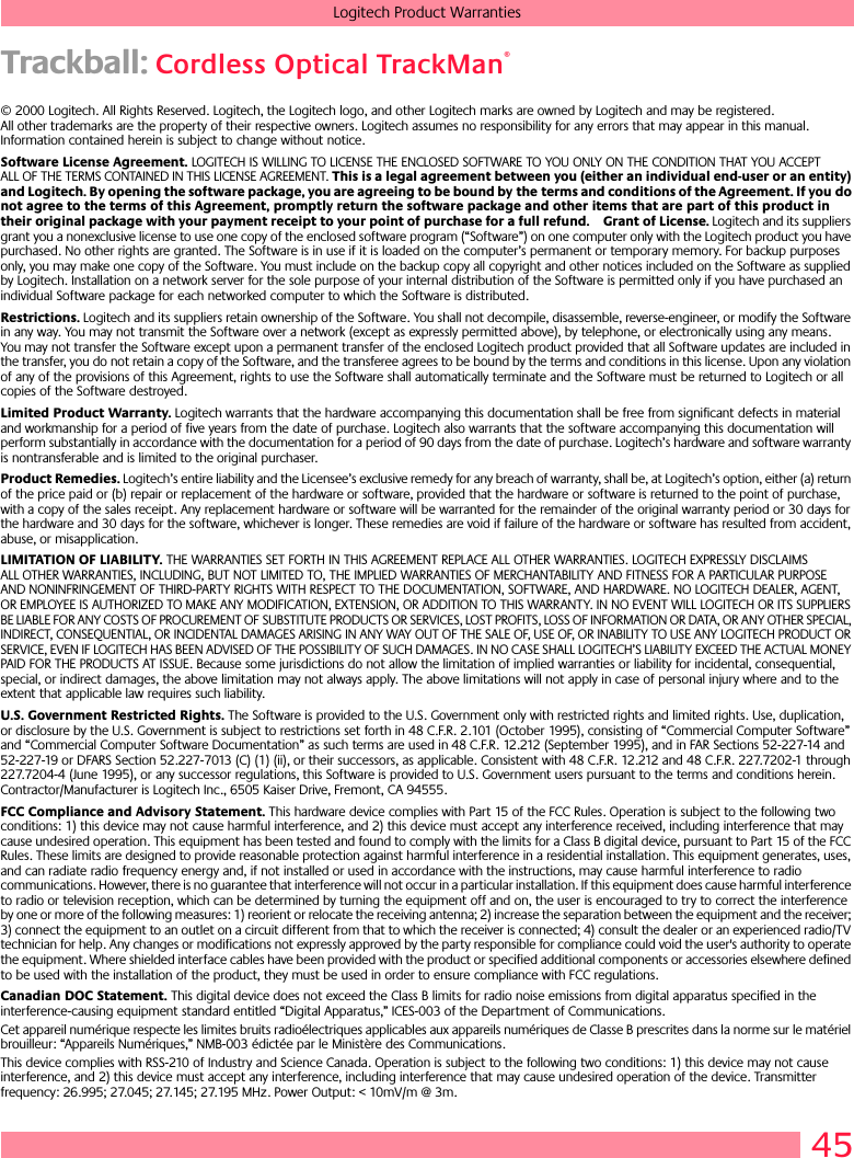 45Logitech Product WarrantiesTrackball: Cordless Optical TrackMan®© 2000 Logitech. All Rights Reserved. Logitech, the Logitech logo, and other Logitech marks are owned by Logitech and may be registered. All other trademarks are the property of their respective owners. Logitech assumes no responsibility for any errors that may appear in this manual. Information contained herein is subject to change without notice. Software License Agreement. LOGITECH IS WILLING TO LICENSE THE ENCLOSED SOFTWARE TO YOU ONLY ON THE CONDITION THAT YOU ACCEPT ALL OF THE TERMS CONTAINED IN THIS LICENSE AGREEMENT. This is a legal agreement between you (either an individual end-user or an entity) and Logitech. By opening the software package, you are agreeing to be bound by the terms and conditions of the Agreement. If you do not agree to the terms of this Agreement, promptly return the software package and other items that are part of this product in their original package with your payment receipt to your point of purchase for a full refund. Grant of License. Logitech and its suppliers grant you a nonexclusive license to use one copy of the enclosed software program (“Software”) on one computer only with the Logitech product you have purchased. No other rights are granted. The Software is in use if it is loaded on the computer’s permanent or temporary memory. For backup purposes only, you may make one copy of the Software. You must include on the backup copy all copyright and other notices included on the Software as supplied by Logitech. Installation on a network server for the sole purpose of your internal distribution of the Software is permitted only if you have purchased an individual Software package for each networked computer to which the Software is distributed. Restrictions. Logitech and its suppliers retain ownership of the Software. You shall not decompile, disassemble, reverse-engineer, or modify the Software in any way. You may not transmit the Software over a network (except as expressly permitted above), by telephone, or electronically using any means. You may not transfer the Software except upon a permanent transfer of the enclosed Logitech product provided that all Software updates are included in the transfer, you do not retain a copy of the Software, and the transferee agrees to be bound by the terms and conditions in this license. Upon any violation of any of the provisions of this Agreement, rights to use the Software shall automatically terminate and the Software must be returned to Logitech or all copies of the Software destroyed.Limited Product Warranty. Logitech warrants that the hardware accompanying this documentation shall be free from significant defects in material and workmanship for a period of five years from the date of purchase. Logitech also warrants that the software accompanying this documentation will perform substantially in accordance with the documentation for a period of 90 days from the date of purchase. Logitech’s hardware and software warranty is nontransferable and is limited to the original purchaser.Product Remedies. Logitech’s entire liability and the Licensee’s exclusive remedy for any breach of warranty, shall be, at Logitech’s option, either (a) return of the price paid or (b) repair or replacement of the hardware or software, provided that the hardware or software is returned to the point of purchase, with a copy of the sales receipt. Any replacement hardware or software will be warranted for the remainder of the original warranty period or 30 days for the hardware and 30 days for the software, whichever is longer. These remedies are void if failure of the hardware or software has resulted from accident, abuse, or misapplication. LIMITATION OF LIABILITY. THE WARRANTIES SET FORTH IN THIS AGREEMENT REPLACE ALL OTHER WARRANTIES. LOGITECH EXPRESSLY DISCLAIMS ALL OTHER WARRANTIES, INCLUDING, BUT NOT LIMITED TO, THE IMPLIED WARRANTIES OF MERCHANTABILITY AND FITNESS FOR A PARTICULAR PURPOSE AND NONINFRINGEMENT OF THIRD-PARTY RIGHTS WITH RESPECT TO THE DOCUMENTATION, SOFTWARE, AND HARDWARE. NO LOGITECH DEALER, AGENT, OR EMPLOYEE IS AUTHORIZED TO MAKE ANY MODIFICATION, EXTENSION, OR ADDITION TO THIS WARRANTY. IN NO EVENT WILL LOGITECH OR ITS SUPPLIERS BE LIABLE FOR ANY COSTS OF PROCUREMENT OF SUBSTITUTE PRODUCTS OR SERVICES, LOST PROFITS, LOSS OF INFORMATION OR DATA, OR ANY OTHER SPECIAL, INDIRECT, CONSEQUENTIAL, OR INCIDENTAL DAMAGES ARISING IN ANY WAY OUT OF THE SALE OF, USE OF, OR INABILITY TO USE ANY LOGITECH PRODUCT OR SERVICE, EVEN IF LOGITECH HAS BEEN ADVISED OF THE POSSIBILITY OF SUCH DAMAGES. IN NO CASE SHALL LOGITECH’S LIABILITY EXCEED THE ACTUAL MONEY PAID FOR THE PRODUCTS AT ISSUE. Because some jurisdictions do not allow the limitation of implied warranties or liability for incidental, consequential, special, or indirect damages, the above limitation may not always apply. The above limitations will not apply in case of personal injury where and to the extent that applicable law requires such liability.U.S. Government Restricted Rights. The Software is provided to the U.S. Government only with restricted rights and limited rights. Use, duplication, or disclosure by the U.S. Government is subject to restrictions set forth in 48 C.F.R. 2.101 (October 1995), consisting of “Commercial Computer Software” and “Commercial Computer Software Documentation” as such terms are used in 48 C.F.R. 12.212 (September 1995), and in FAR Sections 52-227-14 and 52-227-19 or DFARS Section 52.227-7013 (C) (1) (ii), or their successors, as applicable. Consistent with 48 C.F.R. 12.212 and 48 C.F.R. 227.7202-1 through 227.7204-4 (June 1995), or any successor regulations, this Software is provided to U.S. Government users pursuant to the terms and conditions herein. Contractor/Manufacturer is Logitech Inc., 6505 Kaiser Drive, Fremont, CA 94555.FCC Compliance and Advisory Statement. This hardware device complies with Part 15 of the FCC Rules. Operation is subject to the following two conditions: 1) this device may not cause harmful interference, and 2) this device must accept any interference received, including interference that may cause undesired operation. This equipment has been tested and found to comply with the limits for a Class B digital device, pursuant to Part 15 of the FCC Rules. These limits are designed to provide reasonable protection against harmful interference in a residential installation. This equipment generates, uses, and can radiate radio frequency energy and, if not installed or used in accordance with the instructions, may cause harmful interference to radio communications. However, there is no guarantee that interference will not occur in a particular installation. If this equipment does cause harmful interference to radio or television reception, which can be determined by turning the equipment off and on, the user is encouraged to try to correct the interference by one or more of the following measures: 1) reorient or relocate the receiving antenna; 2) increase the separation between the equipment and the receiver; 3) connect the equipment to an outlet on a circuit different from that to which the receiver is connected; 4) consult the dealer or an experienced radio/TV technician for help. Any changes or modifications not expressly approved by the party responsible for compliance could void the user&apos;s authority to operate the equipment. Where shielded interface cables have been provided with the product or specified additional components or accessories elsewhere defined to be used with the installation of the product, they must be used in order to ensure compliance with FCC regulations.Canadian DOC Statement. This digital device does not exceed the Class B limits for radio noise emissions from digital apparatus specified in the interference-causing equipment standard entitled “Digital Apparatus,” ICES-003 of the Department of Communications. Cet appareil numérique respecte les limites bruits radioélectriques applicables aux appareils numériques de Classe B prescrites dans la norme sur le matériel brouilleur: “Appareils Numériques,” NMB-003 édictée par le Ministère des Communications. This device complies with RSS-210 of Industry and Science Canada. Operation is subject to the following two conditions: 1) this device may not cause interference, and 2) this device must accept any interference, including interference that may cause undesired operation of the device. Transmitter frequency: 26.995; 27.045; 27.145; 27.195 MHz. Power Output: &lt; 10mV/m @ 3m.