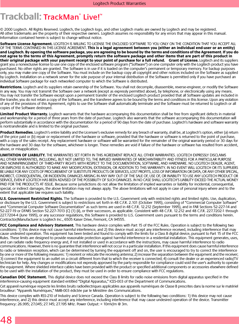 48Logitech Product WarrantiesTrackball: TrackMan® Live!™© 2000 Logitech. All Rights Reserved. Logitech, the Logitech logo, and other Logitech marks are owned by Logitech and may be registered. All other trademarks are the property of their respective owners. Logitech assumes no responsibility for any errors that may appear in this manual. Information contained herein is subject to change without notice. Software License Agreement. LOGITECH IS WILLING TO LICENSE THE ENCLOSED SOFTWARE TO YOU ONLY ON THE CONDITION THAT YOU ACCEPT ALL OF THE TERMS CONTAINED IN THIS LICENSE AGREEMENT. This is a legal agreement between you (either an individual end-user or an entity) and Logitech. By opening the software package, you are agreeing to be bound by the terms and conditions of the Agreement. If you do not agree to the terms of this Agreement, promptly return the software package and other items that are part of this product in their original package with your payment receipt to your point of purchase for a full refund. Grant of License. Logitech and its suppliers grant you a nonexclusive license to use one copy of the enclosed software program (“Software”) on one computer only with the Logitech product you have purchased. No other rights are granted. The Software is in use if it is loaded on the computer’s permanent or temporary memory. For backup purposes only, you may make one copy of the Software. You must include on the backup copy all copyright and other notices included on the Software as supplied by Logitech. Installation on a network server for the sole purpose of your internal distribution of the Software is permitted only if you have purchased an individual Software package for each networked computer to which the Software is distributed. Restrictions. Logitech and its suppliers retain ownership of the Software. You shall not decompile, disassemble, reverse-engineer, or modify the Software in any way. You may not transmit the Software over a network (except as expressly permitted above), by telephone, or electronically using any means. You may not transfer the Software except upon a permanent transfer of the enclosed Logitech product provided that all Software updates are included in the transfer, you do not retain a copy of the Software, and the transferee agrees to be bound by the terms and conditions in this license. Upon any violation of any of the provisions of this Agreement, rights to use the Software shall automatically terminate and the Software must be returned to Logitech or all copies of the Software destroyed.Limited Product Warranty. Logitech warrants that the hardware accompanying this documentation shall be free from significant defects in material and workmanship for a period of three years from the date of purchase. Logitech also warrants that the software accompanying this documentation will perform substantially in accordance with the documentation for a period of 90 days from the date of purchase. Logitech’s hardware and software warranty is nontransferable and is limited to the original purchaser.Product Remedies. Logitech’s entire liability and the Licensee’s exclusive remedy for any breach of warranty, shall be, at Logitech’s option, either (a) return of the price paid or (b) repair or replacement of the hardware or software, provided that the hardware or software is returned to the point of purchase, with a copy of the sales receipt. Any replacement hardware or software will be warranted for the remainder of the original warranty period or 30 days for the hardware and 30 days for the software, whichever is longer. These remedies are void if failure of the hardware or software has resulted from accident, abuse, or misapplication. LIMITATION OF LIABILITY. THE WARRANTIES SET FORTH IN THIS AGREEMENT REPLACE ALL OTHER WARRANTIES. LOGITECH EXPRESSLY DISCLAIMS ALL OTHER WARRANTIES, INCLUDING, BUT NOT LIMITED TO, THE IMPLIED WARRANTIES OF MERCHANTABILITY AND FITNESS FOR A PARTICULAR PURPOSE AND NONINFRINGEMENT OF THIRD-PARTY RIGHTS WITH RESPECT TO THE DOCUMENTATION, SOFTWARE, AND HARDWARE. NO LOGITECH DEALER, AGENT, OR EMPLOYEE IS AUTHORIZED TO MAKE ANY MODIFICATION, EXTENSION, OR ADDITION TO THIS WARRANTY. IN NO EVENT WILL LOGITECH OR ITS SUPPLIERS BE LIABLE FOR ANY COSTS OF PROCUREMENT OF SUBSTITUTE PRODUCTS OR SERVICES, LOST PROFITS, LOSS OF INFORMATION OR DATA, OR ANY OTHER SPECIAL, INDIRECT, CONSEQUENTIAL, OR INCIDENTAL DAMAGES ARISING IN ANY WAY OUT OF THE SALE OF, USE OF, OR INABILITY TO USE ANY LOGITECH PRODUCT OR SERVICE, EVEN IF LOGITECH HAS BEEN ADVISED OF THE POSSIBILITY OF SUCH DAMAGES. IN NO CASE SHALL LOGITECH’S LIABILITY EXCEED THE ACTUAL MONEY PAID FOR THE PRODUCTS AT ISSUE. Because some jurisdictions do not allow the limitation of implied warranties or liability for incidental, consequential, special, or indirect damages, the above limitation may not always apply. The above limitations will not apply in case of personal injury where and to the extent that applicable law requires such liability.U.S. Government Restricted Rights. The Software is provided to the U.S. Government only with restricted rights and limited rights. Use, duplication, or disclosure by the U.S. Government is subject to restrictions set forth in 48 C.F.R. 2.101 (October 1995), consisting of “Commercial Computer Software” and “Commercial Computer Software Documentation” as such terms are used in 48 C.F.R. 12.212 (September 1995), and in FAR Sections 52-227-14 and 52-227-19 or DFARS Section 52.227-7013 (C) (1) (ii), or their successors, as applicable. Consistent with 48 C.F.R. 12.212 and 48 C.F.R. 227.7202-1 through 227.7204-4 (June 1995), or any successor regulations, this Software is provided to U.S. Government users pursuant to the terms and conditions herein. Contractor/Manufacturer is Logitech Inc., 6505 Kaiser Drive, Fremont, CA 94555.FCC Compliance and Advisory Statement. This hardware device complies with Part 15 of the FCC Rules. Operation is subject to the following two conditions: 1) this device may not cause harmful interference, and 2) this device must accept any interference received, including interference that may cause undesired operation. This equipment has been tested and found to comply with the limits for a Class B digital device, pursuant to Part 15 of the FCC Rules. These limits are designed to provide reasonable protection against harmful interference in a residential installation. This equipment generates, uses, and can radiate radio frequency energy and, if not installed or used in accordance with the instructions, may cause harmful interference to radio communications. However, there is no guarantee that interference will not occur in a particular installation. If this equipment does cause harmful interference to radio or television reception, which can be determined by turning the equipment off and on, the user is encouraged to try to correct the interference by one or more of the following measures: 1) reorient or relocate the receiving antenna; 2) increase the separation between the equipment and the receiver; 3) connect the equipment to an outlet on a circuit different from that to which the receiver is connected; 4) consult the dealer or an experienced radio/TV technician for help. Any changes or modifications not expressly approved by the party responsible for compliance could void the user&apos;s authority to operate the equipment. Where shielded interface cables have been provided with the product or specified additional components or accessories elsewhere defined to be used with the installation of the product, they must be used in order to ensure compliance with FCC regulations.Canadian DOC Statement. This digital device does not exceed the Class B limits for radio noise emissions from digital apparatus specified in the interference-causing equipment standard entitled “Digital Apparatus,” ICES-003 of the Department of Communications. Cet appareil numérique respecte les limites bruits radioélectriques applicables aux appareils numériques de Classe B prescrites dans la norme sur le matériel brouilleur: “Appareils Numériques,” NMB-003 édictée par le Ministère des Communications. This device complies with RSS-210 of Industry and Science Canada. Operation is subject to the following two conditions: 1) this device may not cause interference, and 2) this device must accept any interference, including interference that may cause undesired operation of the device. Transmitter frequency: 26.995; 27.045; 27.145; 27.195 MHz. Power Output: &lt; 10mV/m @ 3m.