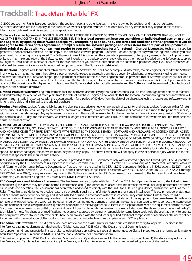 49Logitech Product WarrantiesTrackball: TrackMan® Marble® FX© 2000 Logitech. All Rights Reserved. Logitech, the Logitech logo, and other Logitech marks are owned by Logitech and may be registered. All other trademarks are the property of their respective owners. Logitech assumes no responsibility for any errors that may appear in this manual. Information contained herein is subject to change without notice. Software License Agreement. LOGITECH IS WILLING TO LICENSE THE ENCLOSED SOFTWARE TO YOU ONLY ON THE CONDITION THAT YOU ACCEPT ALL OF THE TERMS CONTAINED IN THIS LICENSE AGREEMENT. This is a legal agreement between you (either an individual end-user or an entity) and Logitech. By opening the software package, you are agreeing to be bound by the terms and conditions of the Agreement. If you do not agree to the terms of this Agreement, promptly return the software package and other items that are part of this product in their original package with your payment receipt to your point of purchase for a full refund. Grant of License. Logitech and its suppliers grant you a nonexclusive license to use one copy of the enclosed software program (“Software”) on one computer only with the Logitech product you have purchased. No other rights are granted. The Software is in use if it is loaded on the computer’s permanent or temporary memory. For backup purposes only, you may make one copy of the Software. You must include on the backup copy all copyright and other notices included on the Software as supplied by Logitech. Installation on a network server for the sole purpose of your internal distribution of the Software is permitted only if you have purchased an individual Software package for each networked computer to which the Software is distributed. Restrictions. Logitech and its suppliers retain ownership of the Software. You shall not decompile, disassemble, reverse-engineer, or modify the Software in any way. You may not transmit the Software over a network (except as expressly permitted above), by telephone, or electronically using any means. You may not transfer the Software except upon a permanent transfer of the enclosed Logitech product provided that all Software updates are included in the transfer, you do not retain a copy of the Software, and the transferee agrees to be bound by the terms and conditions in this license. Upon any violation of any of the provisions of this Agreement, rights to use the Software shall automatically terminate and the Software must be returned to Logitech or all copies of the Software destroyed.Limited Product Warranty. Logitech warrants that the hardware accompanying this documentation shall be free from significant defects in material and workmanship for a period of three years from the date of purchase. Logitech also warrants that the software accompanying this documentation will perform substantially in accordance with the documentation for a period of 90 days from the date of purchase. Logitech’s hardware and software warranty is nontransferable and is limited to the original purchaser.Product Remedies. Logitech’s entire liability and the Licensee’s exclusive remedy for any breach of warranty, shall be, at Logitech’s option, either (a) return of the price paid or (b) repair or replacement of the hardware or software, provided that the hardware or software is returned to the point of purchase, with a copy of the sales receipt. Any replacement hardware or software will be warranted for the remainder of the original warranty period or 30 days for the hardware and 30 days for the software, whichever is longer. These remedies are void if failure of the hardware or software has resulted from accident, abuse, or misapplication. LIMITATION OF LIABILITY. THE WARRANTIES SET FORTH IN THIS AGREEMENT REPLACE ALL OTHER WARRANTIES. LOGITECH EXPRESSLY DISCLAIMS ALL OTHER WARRANTIES, INCLUDING, BUT NOT LIMITED TO, THE IMPLIED WARRANTIES OF MERCHANTABILITY AND FITNESS FOR A PARTICULAR PURPOSE AND NONINFRINGEMENT OF THIRD-PARTY RIGHTS WITH RESPECT TO THE DOCUMENTATION, SOFTWARE, AND HARDWARE. NO LOGITECH DEALER, AGENT, OR EMPLOYEE IS AUTHORIZED TO MAKE ANY MODIFICATION, EXTENSION, OR ADDITION TO THIS WARRANTY. IN NO EVENT WILL LOGITECH OR ITS SUPPLIERS BE LIABLE FOR ANY COSTS OF PROCUREMENT OF SUBSTITUTE PRODUCTS OR SERVICES, LOST PROFITS, LOSS OF INFORMATION OR DATA, OR ANY OTHER SPECIAL, INDIRECT, CONSEQUENTIAL, OR INCIDENTAL DAMAGES ARISING IN ANY WAY OUT OF THE SALE OF, USE OF, OR INABILITY TO USE ANY LOGITECH PRODUCT OR SERVICE, EVEN IF LOGITECH HAS BEEN ADVISED OF THE POSSIBILITY OF SUCH DAMAGES. IN NO CASE SHALL LOGITECH’S LIABILITY EXCEED THE ACTUAL MONEY PAID FOR THE PRODUCTS AT ISSUE. Because some jurisdictions do not allow the limitation of implied warranties or liability for incidental, consequential, special, or indirect damages, the above limitation may not always apply. The above limitations will not apply in case of personal injury where and to the extent that applicable law requires such liability.U.S. Government Restricted Rights. The Software is provided to the U.S. Government only with restricted rights and limited rights. Use, duplication, or disclosure by the U.S. Government is subject to restrictions set forth in 48 C.F.R. 2.101 (October 1995), consisting of “Commercial Computer Software” and “Commercial Computer Software Documentation” as such terms are used in 48 C.F.R. 12.212 (September 1995), and in FAR Sections 52-227-14 and 52-227-19 or DFARS Section 52.227-7013 (C) (1) (ii), or their successors, as applicable. Consistent with 48 C.F.R. 12.212 and 48 C.F.R. 227.7202-1 through 227.7204-4 (June 1995), or any successor regulations, this Software is provided to U.S. Government users pursuant to the terms and conditions herein. Contractor/Manufacturer is Logitech Inc., 6505 Kaiser Drive, Fremont, CA 94555.FCC Compliance and Advisory Statement. This hardware device complies with Part 15 of the FCC Rules. Operation is subject to the following two conditions: 1) this device may not cause harmful interference, and 2) this device must accept any interference received, including interference that may cause undesired operation. This equipment has been tested and found to comply with the limits for a Class B digital device, pursuant to Part 15 of the FCC Rules. These limits are designed to provide reasonable protection against harmful interference in a residential installation. This equipment generates, uses, and can radiate radio frequency energy and, if not installed or used in accordance with the instructions, may cause harmful interference to radio communications. However, there is no guarantee that interference will not occur in a particular installation. If this equipment does cause harmful interference to radio or television reception, which can be determined by turning the equipment off and on, the user is encouraged to try to correct the interference by one or more of the following measures: 1) reorient or relocate the receiving antenna; 2) increase the separation between the equipment and the receiver; 3) connect the equipment to an outlet on a circuit different from that to which the receiver is connected; 4) consult the dealer or an experienced radio/TV technician for help. Any changes or modifications not expressly approved by the party responsible for compliance could void the user&apos;s authority to operate the equipment. Where shielded interface cables have been provided with the product or specified additional components or accessories elsewhere defined to be used with the installation of the product, they must be used in order to ensure compliance with FCC regulations.Canadian DOC Statement. This digital device does not exceed the Class B limits for radio noise emissions from digital apparatus specified in the interference-causing equipment standard entitled “Digital Apparatus,” ICES-003 of the Department of Communications. Cet appareil numérique respecte les limites bruits radioélectriques applicables aux appareils numériques de Classe B prescrites dans la norme sur le matériel brouilleur: “Appareils Numériques,” NMB-003 édictée par le Ministère des Communications. This device complies with RSS-210 of Industry and Science Canada. Operation is subject to the following two conditions: 1) this device may not cause interference, and 2) this device must accept any interference, including interference that may cause undesired operation of the device. 