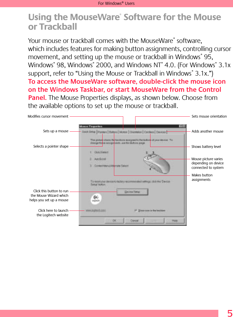 5For Windows® UsersUsing the MouseWare® Software for the Mouse or TrackballYour mouse or trackball comes with the MouseWare® software, which includes features for making button assignments, controlling cursor movement, and setting up the mouse or trackball in Windows® 95, Windows® 98, Windows® 2000, and Windows NT® 4.0. (For Windows® 3.1x support, refer to “Using the Mouse or Trackball in Windows® 3.1x.”) To access the MouseWare software, double-click the mouse icon on the Windows Taskbar, or start MouseWare from the Control Panel. The Mouse Properties displays, as shown below. Choose from the available options to set up the mouse or trackball.Sets up a mouseModifies cursor movement Sets mouse orientationAdds another mouseMakes button assignments Click this button to runthe Mouse Wizard whichhelps you set up a mouseSelects a pointer shape Shows battery level Click here to launchthe Logitech websiteMouse picture varies depending on device connected to system